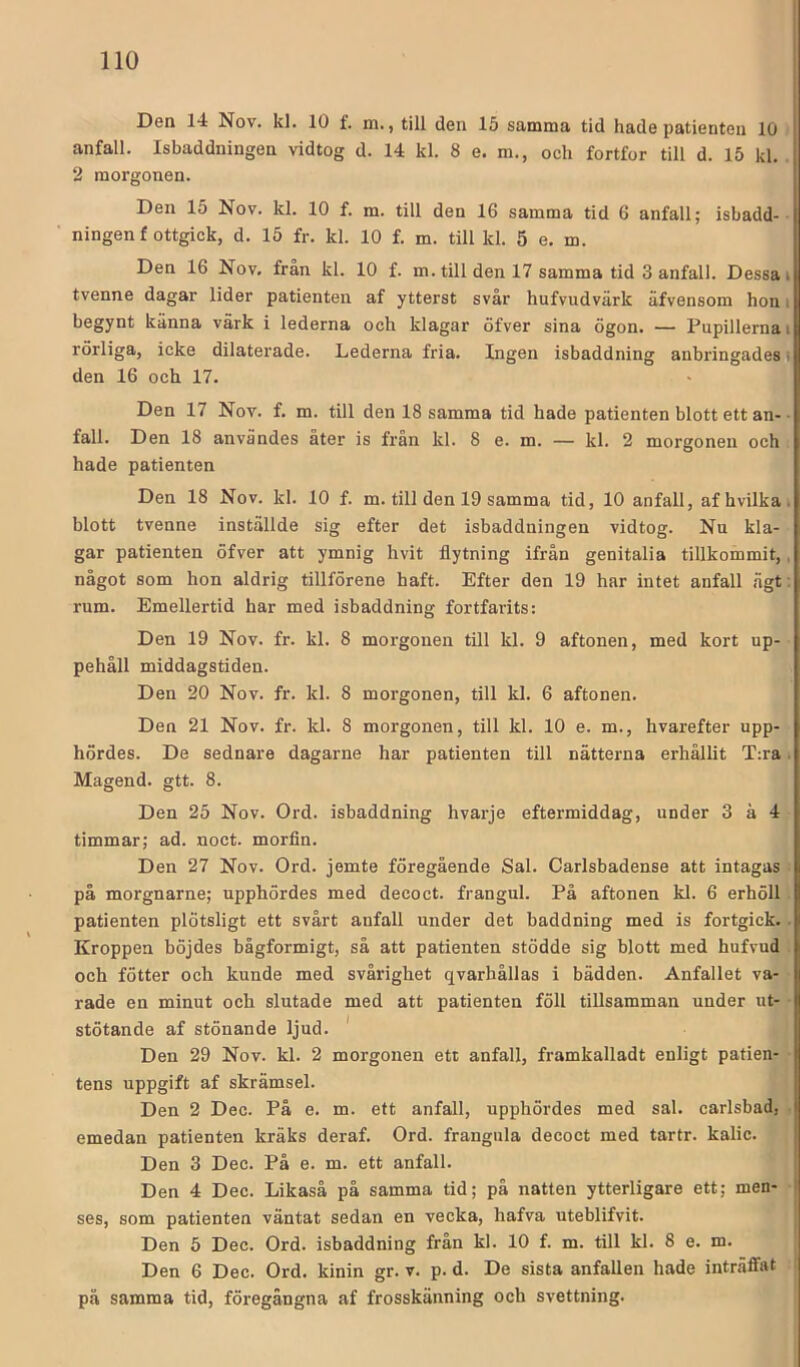 Den 14 Nov. kl. 10 f. m., till den 15 samma tid hade patienten 10 anfall. Isbaddningen vidtog d. 14 kl. 8 e. m., och fortfor till d. 15 kl. . 2 morgonen. Den 15 Nov. kl. 10 f. m. till den 16 samma tid 6 anfall; isbadd-- ningen f ottgick, d. 15 fr. kl. 10 f. m. till kl. 5 e. m. Den 16 Nov. från kl. 10 f. m. till den 17 samma tid 3 anfall. Dessa i tvenne dagar lider patienten af ytterst svår hufvudvärk äfvensom hon i begynt känna värk i lederna och klagar öfver sina ögon. — Pupillerna i rörliga, icke dilaterade. Lederna fria. Ingen isbaddning anbringades den 16 och 17. Den 17 Nov. f. m. till den 18 samma tid hade patienten blott ett an- • fall. Den 18 användes åter is från kl. 8 e. m. — kl. 2 morgonen och hade patienten Den 18 Nov. kl. 10 f. m. till den 19 samma tid, 10 anfall, afhvilkai blott tvenne inställde sig efter det isbaddningen vidtog. Nu kla- gar patienten öfver att ymnig hvit flytning ifrån genitalia tillkommit,, något som hon aldrig tillförene haft. Efter den 19 har intet anfall ägt: rum. Emellertid har med isbaddning fortfarits: Den 19 Nov. fr. kl. 8 morgonen till kl. 9 aftonen, med kort up- pehåll middagstiden. Den 20 Nov. fr. kl. 8 morgonen, till kl. 6 aftonen. Den 21 Nov. fr. kl. 8 morgonen, till kl. 10 e. m., hvarefter upp- hördes. De sednare dagarne har patienten till nätterna erhållit T:ra. Magend. gtt. 8. Den 25 Nov. Ord. isbaddning hvarje eftermiddag, under 3 ä 4 timmar; ad. noct. morfin. Den 27 Nov. Ord. jemte föregående Sal. Carlsbadense att intagas ^ på morgnarne; upphördes med decoct. frangul. På aftonen kl. 6 erhöll. patienten plötsligt ett svårt anfall under det baddning med is fortgick.. Kroppen böjdes bågformigt, så att patienten stödde sig blott med hufvud . och fötter och kunde med svårighet qvarhållas i bädden. Anfallet va- rade en minut och slutade med att patienten föll tillsamman under ut- stötande af stönande ljud. * Den 29 Nov. kl. 2 morgonen ett anfall, framkalladt enligt patien- ■ tens uppgift af skrämsel. Den 2 Dec. På e. m. ett anfall, upphördes med sal. carlsbad, . emedan patienten kräks deraf. Ord. frangula decoct med tartr. kalic. Den 3 Dec. På e. m. ett anfall. Den 4 Dec. Likaså på samma tid; på natten ytterligare ett; men- • ses, som patienten väntat sedan en vecka, hafva uteblifvit. Den 5 Dec. Ord. isbaddning från kl. 10 f. m. till kl. 8 e. m. Den 6 Dec. Ord. kinin gr. v. p. d. De sista anfallen hade inträffat på samma tid, föregångna af frosskänning och svettning.