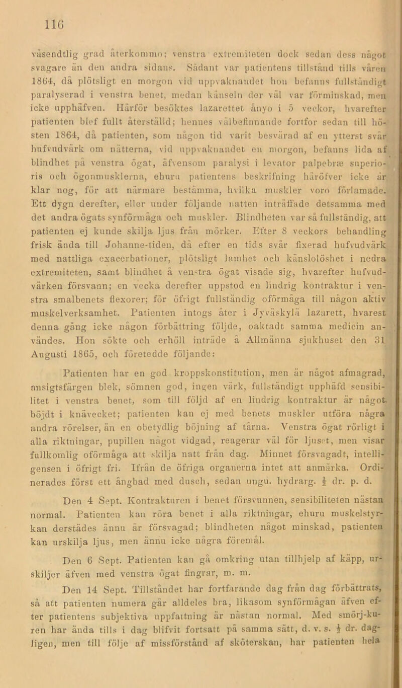 IIG viisendtlig grad aterkommo; veiistra extremiteten dock sedan dess något svagare än den andra sidans. Sådant var patientens tillstånd tills våren 1864, då plötsligt en morgon vid nppvaknandet hon befanns fullständigt paralyserad i vensira benet, medan känseln der väl var förminskad, men icke npphäfven. Härför besöktes lazarettet ånyo i 5 veckor, livarefter patienten blef fnllt återställd; hennes välbefinnande fortfor sedan till hö- sten 1864, då patienten, som någon tid varit besvärad af en ytterst svär hufvudvärk om nätterna, vid nppvaktiandet en morgon, befanns lida af blindhet på venstra ögat, äfvensom paralysi i levator palpebrte snperio- ris och ögonmtisklerna, ehuru patientens beskrifning häröfver icke är klar nog, för att närmare bestämma, hvilka muskler voro förlamade. Ett dygn derefter, eller under följande natten inträffade detsamma med det andra ögats synförmåga och muskler. Blindheten var så fullständig, att patienten ej kunde skilja ljus från mörker. Efter 8 veckors behandling frisk ända till Johanne-tiden, dä efter en tids svår fixerad hufvudvärk med nattliga exaeerbationer, plötsligt lamhet och känslolöshet i nedra extremiteten, samt blindhet å venstra ögat visade sig, livarefter hufvud- värken försvann; en vecka derefter uppstod en lindrig kontraktur i ven- stra smalbenets flexorer; för öfrigt fullständig oförmåga till någon aktiv muskelverksamhet. Patienten intogs åter i Jyväskylä lazarett, hvarest denna gång icke någon förbättring följde, oaktadt samma medicin an- vändes. Hon sökte och erhöll inträde å Allmänna sjukhuset den 31 Augusti 1865, och företedde följande: Patienten har en god kroppskonstitution, men är något afmagrad, ansigtsfärgen blek, sömnen god, ingen värk, fullständigt upphäfd sensibi- litet i venstra benet, som till följd af en lindrig kontraktur är något böjdt i knävecket; patienten kan ej med benets muskler utföra några andra rörelser, än en obetydlig böjning af tärna. Venstra ögat rörligt i alla riktningar, pupillen något vidgad, reagerar väl för ljuset, men visar fullkomlig oförmåga alt skilja natt från dag. Minnet försvagadt, intelli- gensen i öfrigt fri. Ifrän de öfriga organerna intet att anmärka. Ordi- nerades först ett ängbad med dusch, sedan ungu. hydrarg. J dr. p. d. Den 4 Sept. Kontrakturen i benet försvunnen, sensibiliteten nästan normal. Patienten kan röra benet i alla riktningar, ehuru muskelstyr- kan derstädes ännu är försvagad; blindheten något minskad, patienten kan urskilja ljus, men ännu icke några föremål. Den 6 Sept. Patienten kan gå omkring utan tillhjelp af käpp, ur- skiljer äfven med venstra ögat fingrar, m. m. Den 14 Sept. Tillståndet har fortfarande dag från dag förbättrats, så att patienten numera går alldeles bra, likasom synförmågan äfven ef- ter patientens subjektiva uppfattning är nästan normal. Med smörj-ku- ren har ända tills i dag blifvit fortsatt pä samma sätt, d. v. s. i dr. dag- ligen, men till följe af missförstånd af sköterskan, har patienten hela