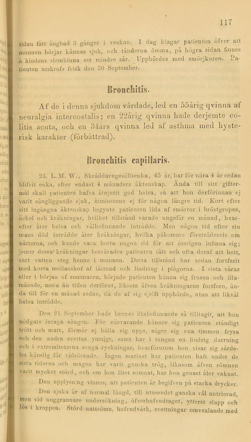 tidttii fått ångbad d gånger i veckan. 1 dag klagar patienten df\er att munnen börjar kännas sjuk, ocli täiiderna ömma, på högra sidan finnes å kindens .sleinbiniia ett mindre sår. Upphördes med smörjkuren. Pa- tienten utskrefs frisk den 30 September. Broucliitis. Af de i denna sjukdom vårdade, led en 55årig qvinna af nenralgia intercostalis; en 22åiig qvinna hade derjeinte co- litis acnta, och en 34ärs qvinna led af asthma med hyste- risk karakter (förbättrad). ^ Broncliitis c.ipillaris. 23. L. M. \V., Skräddaregesällsenka, 45 år, har för nära 4 år sedan blifvit enka, efter endast 4 månaders äktenskap. Ända till sitt gifter- mål skall patienten bafva åtnjutit god helsa, sä att hon derförinnan ej varit sängliggande sjuk, åtminstone ej för någon längre tid. Kort efter sitt ingångna äktenskap begynte patienten lida af smärtor i bröstgropen, äckel och kräkningar, hvilket tillstånd varade ungefär en månad, hvar- efter åter belsa ocli välbefinnande inträdde. Men någon tid efter sin mans död inträdde åter kräkningar, hvilka päkommo företrädesvis om nätterna, och kunde vara borta uagon lid för att återigen infinna sig; jemte dessa'kräkningar besvärades patienten tätt och ofta deraf att hett, surt vatten steg henne i munnen. Detta tillstånd har sedan fortfarit med korta mellanskof af lättnad och lindring i plågorna. I sista väras eller i början af sommaren, började patienten känna sig frusen och illa- mående, mera än tiden derförut, liksom äfven kräkningarne fortforo, än- da till för en månad sedan, då de af sig Sjeift upphörde, utan att likväl helsa inträdde. Den 21 September hade hennes illabelinnande sä tilltagit, att hon nödgats intaga sängen. För närvarande känner sig patienten ständigt trött och matt, förmår ej hålla sig uppe, säger sig ena timmen frysa och den andra svettas ymnigt, samt har i tungan en lindrig darrning och i extremiteterna svaga ryckningar, hvarförutom hon visar sig särde- les känslig lör vidrörande. Ingen matlust har patienten haft under de sista tiderna och magen har varit gan.ska trög, likasom äfven sömnen varit mycket störd, och om hon litet somnat, har hon genast åter vaknat. I Den upplysn ug vinnes, att patienten är begifven på starka drycker. Den sjuka är af normal längd, till utseendet ganska väl nutrierad, men vid noggrannare undersökning, öfverhufvudtaget, ytterst slapp och los i kroppen. Störd nattsömn, hiifvudvärk, svettningar omvexlande med