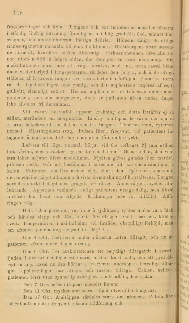 frossbrytningar ocli kyla. Tungans ocli extremiteternas muskler försatta i ständig lindrig darrning. Intelligensen i liög grad förslöad, minnet för- svagadt, och under nätterna lindriga delirier. Hörseln dälig, de öfriga sinnesorganerna normala till sina funktioner. Bröstkorgens yttre utseen- de normalt, hvardera liälften likformig. Berkussionstonen öfverallt so- nor, utom nedtill å liögra sidan, der den ger en svag dämpning. Vid auskultationen böras mycket svaga, sträfva, med fina, torra rassel blan- dade vesikulärljud i lungspetsarne, särdeles den högra, och å de öfriga ställena af hvardera lungan äro vesikulärljudeii ätföljda af starka, torra rassel. Upphostniugen ieke ymnig, och det upphostade utgöres af segt, gulhvitt, slemmigt sekret. Hostan uppkommer företrädesvis under mor- gonnatten, och om morguarne, dock är patienten äfven under dagen icke alldeles fri densamma. Vid svårare hostanfall uppstår kräkning och detta inträffar ej så sällan, mei’ändels oni morguarne. Lindrig andtäppa besvärar den .sjuka. Hjertat betäckes till en del af venstra lungan. Tonerna rena, rythmen normal. Hjertimpulsen svag. Pulsen liten, freqvent, vid patientens in- tagande å sjukhuset 110 slag i minuten, lätt undertryckt. *■ Lefvern till läget normal, börjar vid 6te refbenet tum nedom bröstvårtan, men sträcker sig par tum nedanom ref bensranden, den ven- stra loben skjuter öfver medellinien. Mjelten gifver ganska liten mattité, gränsen nedåt svår att bestämma i anseende till exkrementsamlingar i kolon. Patienten kan låta urinen sjelf, ehuru den afgår mera sparsamt, den innehåller något albumin och visar förminskning af klorsalterna. Tungan särdeles starkt belagd med grågult öfverdrag. Andedrägten mycket illa- luktande. Appet.ten vexlande, enligt patientens utsago dålig, men likväl, förtärde hon hvad som erbjöds. Kräkningar icke för tillfället. Affö-‘ ringen trög. 1 Hela tiden patienten var inne å sjukhuset, syntes huden vara blek och kändes slapp och lös, samt öfverdragen med sparsam, klibbig svett. Temperaturen i axillarhälan vid inträdet obetydligt förhöjd, men om aftonen samma dag stegrad till 38|° C. Den 4 Okt. Delirierna under nätterna hafva tilltagit, och nu är patienten äfven under dagen oredig. ! i Den 6 Okt. För auskultationen ett betydligt tilltagande i rassel-^ ljuden, i det att nemligen ett finare, nästan knistrande, och ett grofblå- sigt fuktigt rassel nu äro hörbara, hvarjemte andtäppan betydligt tillta- git. Upphostningen har aftagit och rasslen tilltaga. Urinen, hvilken patienten först utan synnerlig svårighet kunde aflåta, har sedan Den 7 Okt. måst uttappas medelst kateter. Den 11 Okt. mycket starka rasselljud öfverallt i lungorna. -n , Den 17 Okt. Andtäppan särdeles stark om aftonen. Pulsen har: blifvit allt mindre freqvent, nästan trådformig ocli