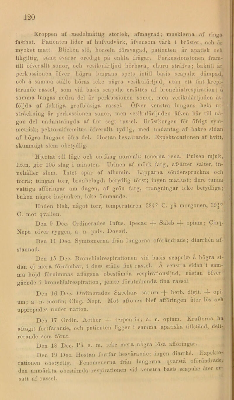 Kroppen af rDedelmåttig storlek, afraagrad; musklerna af ringa fasthet. Patienten lider af hufvudvärk, ufvensom värk i bröstet, och är mycket matt. Blicken slö, hörseln försvagad, patienten är apatisk och likgiltig, samt svarar oredigt pä enkla frågar. Perkussionstonen fram- till öfverallt sonor, och vesiknlärljud hörbara, ehuru sträfva; baktill är perkussionen öfver högra lungans spets intill basis scapulte dämpad, och å samma ställe höras icke några vesiknlärljud, utan ett fint krepi- terande rassel, som vid basis scapnlm ersättes af bronchialrespiration; å samma lungas nedra del är perkussionen sonor, men vesikulärljuden åt- följda af fuktiga grofbläsiga rassel. Öfver venstra lungans hela ut- sträckning är perkussionen sonor, men vesikulärljuden äfven här till nå- gon del undanträngda af fint segt rassel. Bröstkorgen för öfrigt sym- metrisk; pektoralfremitus öfverallt tydlig, med undantag af bakre sidan af högra lungans öfra del. Hostan besvärande. Expektorationen af hvitt, skummigt slem obetydlig. Hjertat till läge och omfång normalt; tonerna rena. Pulsen mjuk, liten, gör 105 slag i minuten. Urinen af mörk färg, afsätter salter, in- nehåller slem. lutet spår af albumin. Läpparna sönderspruckna och torra; tungan torr, brunbelagd; betydlig törst; ingen matlust; flere tunna vattiga afföringar om dagen, af grön färg, trängningar icke betydliga; buken något insjunken, icke ömmande. Huden blek, något torr, temperaturen 381° C. på morgonen, 33^° C. mot qvälleu. Den 9 Dec. Ordinerades Infus. Ipecac -[- Saleb -j- opium; Cinq. Nept. öfver ryggen, a. n. pulv. Doveri. Den 11 Dec. Symtomerna från lungorna oförändrade; diarrhén af-’ stannad. •i Den 15 Dec. Bronchialrespirationen vid basis scapulae å högra si- dan ej mera förnimbar, i dess ställe fint rassel. A venstra sidan i sam- ma höjd förnimmas atlägsna obestämda respirationsljud, nästan öfver-' gående i bronchialrespiration, jemte förutnämnda fina rassel. * Den 16 Dec. Ordinerades Saecbar. saturn -|- herb. digit. -f- opi- um; a. n. morfin; Cing. Nept. Mot aftonen blef afioringen åter lös och upprepades under natten. Den 17 Ordin. Aether -{- terpentin; a. n. opium. Krafterna ha aftagit fortfarande, och patienten ligger i samma apatiska tillstånd, deli-, rerande som förut. Den 18 Dec. Pä e. m. icke mera några lösa afföringar. , Den 19 Dec. Hostan fortfar besväiande: ingen diarrhé. Kxpekto- rationen obetydlig. Eeuomenerna Irån lungorna qvarstå oförändiade, den anmärkta obestämda respirationen vid venstra basis scapuhe åtei ei satt af rassel.