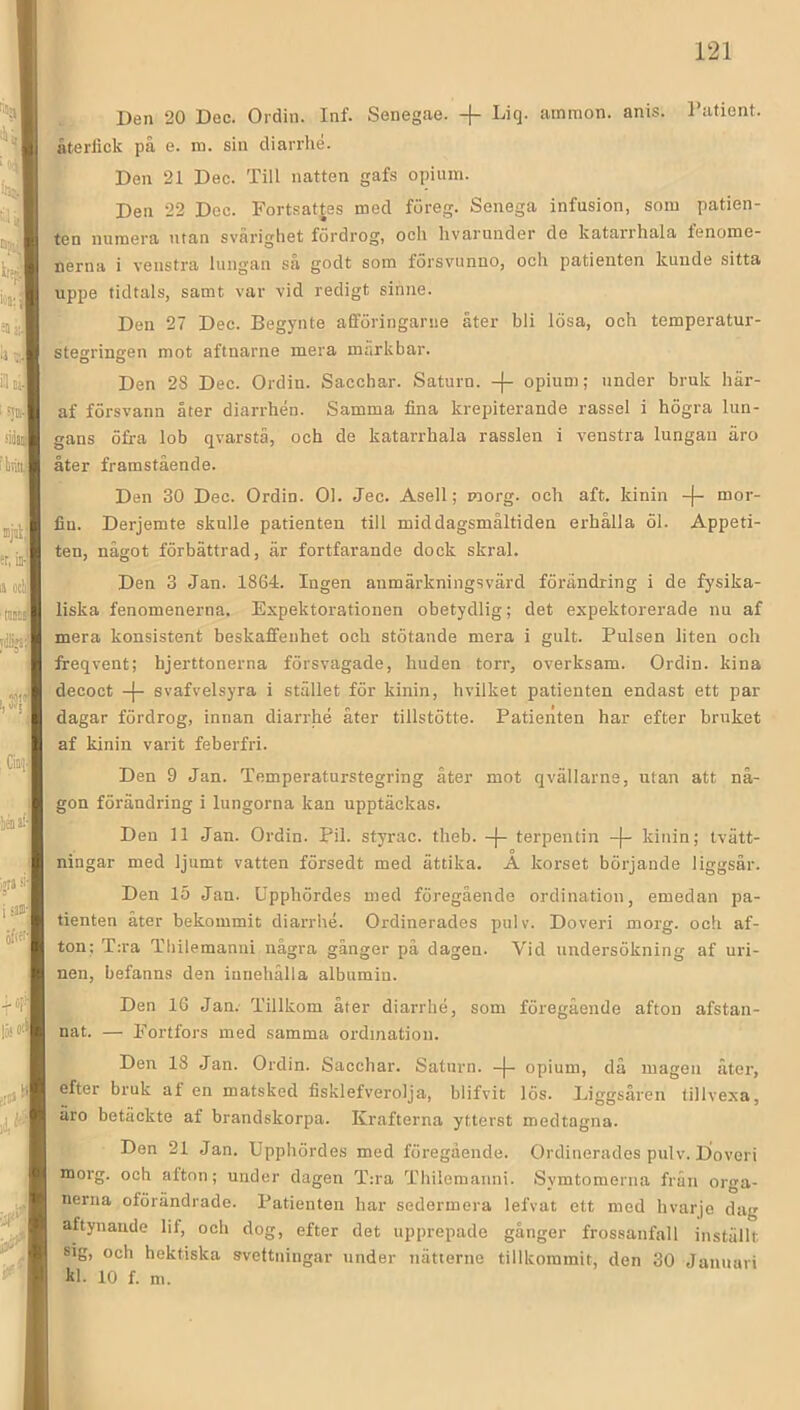 Den 20 Dec. Ordin. Inf. Senegae. + Liq. ainmon. anis. Tafient. återfick på e. ra. sin diarrhé. Den 21 Dec. Till natten gafs opium. Den 22 Dec. Fortsatjes med föreg. Senega infusion, som patien- ten numera utan svårighet fördrog, och hvarunder de katarrhala fenome- nerna i veustra lungan så godt som försviinno, och patienten kunde sitta uppe tidtals, samt var vid redigt sinne. Den 27 Dec. Begynte afföringariie åter bli lösa, och temperatur- stegringen mot aftnarne mera markbar. Den 28 Dec. Ordin. Sacchar. Saturn. -{- opium; under bruk här- af försvann åter diarrhén. Samma fina krepiterande rassel i högra lun- gans öfra lob qvarstä, och de katarrhala rasslen i venstra lungan äro åter framstående. Den 30 Dec. Ordin. 01. Jec. Asell; morg. och aft. kinin -(- mor- fin. Derjemte skulle patienten till middagsmåltiden erhålla öl. Appeti- ten, något förbättrad, är fortfarande dock skral. , Den 3 Jan. 1864. Ingen anmärkningsvärd förändring i de fysika- liska fenomenerna. Expektorationen obetydlig; det expektorerade nu af mera konsistent beskaffenhet och stötande mera i gult. Pulsen liten och freqvent; hjerttonerna försvagade, huden torr, overksam. Ordin, kina decoct -|- svafvelsyra i stället för kinin, hvilket patienten endast ett par dagar fördrog, innan diarrhé åter tillstötte. Patienten har efter bruket af kinin varit feberfri. Den 9 Jan. Temperaturstegring åter mot qvällarne, utan att nå- gon förändring i lungorna kan upptäckas. Den 11 Jan. Ordin. Pil. styrac. theb. -j- terpentin -|- kinin; tvätt- ningar med ljumt vatten försedt med ättika. A korset börjande liggsår. Den 15 Jan. Upphördes med föregående ordination, emedan pa- tienten åter bekommit diarrhé. Ordinerades pulv. Doveri morg. och af- ton; T:ra Thilemanui några gånger pä dagen. Vid undersökning af uri- nen, befanns den innehålla albumin. Den 16 Jan. Tillkom åter diarrhé, som föregående afton afstan- nat. — Fortfors med samma ordination. Den 18 Jan. Ordin. Sacchar. Saturn. -|- opium, då magen äter, efter bruk af en matsked fisklefverolja, blifvit lös. Eiggsåren tillvexa, äro betäckte af brandskorpa. Krafterna ytterst medtagna. Den 21 Jan. Upphördes med föregående. Ordinerades pulv. Doveri morg. och afton; under dagen T:ra Thiiemanni. Symtomerna frän orga- nerna oförändrade. Patienten har sedermera lefvat ett med hvarje dag aftynande lif, och dog, efter det upprepade gånger frossanfall inställt sig, och hektiska svettningar under nätterne tillkommit, den 30 Januari kl. 10 f. m.