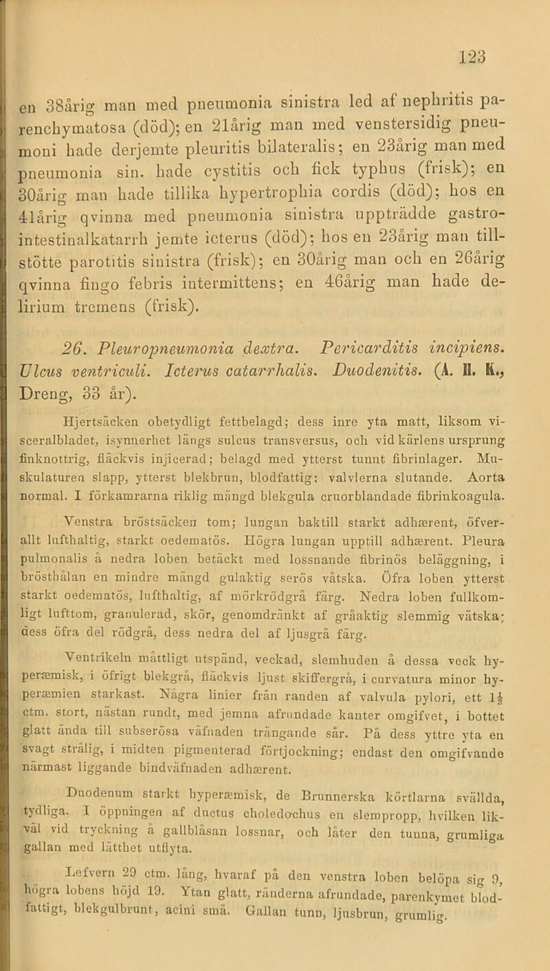 en 38årig man med pnenmonia sinistra led af nepbntis pa- rencbymatosa (död); en 21årig man med venstersidig pneu- moni bade derjemte pleiiritis bilateralis; en 23ärig man med pnenmonia sin. bade cystitis ocb fick typbns (frisk); en 30årig man bade tillika bypertropbia cordis (död); bos en 41årig qvinna med pnenmonia sinistra uppträdde gastro- intestinalkatarrb jemte icterns (död); bos en 23årig man till- stötte parotitis sinistra (frisk); en 30årig man ocb en 26årig qvinna fingo febris intermittens; en 46årig man bade de- lirium tremens (frisk). 26. Pleu7'opneumonia dextra. Pe7'ica7'åitis incipiens. Ulcus ventricuU. Icte7'us catar^dialis. Duodenitis. (Ä. U. R., Dreng, 33 år). Hjertsäcken obetydligt fettbelagd; dess inre yta matt, liksom vi- sceralbladet, isynnerhet längs sulcus transversus, och vid kärlens ursprung finknottrig, fläckvis injicerad; belagd med ytterst tunnt fibrinlager. Mu- skulaturen slapp, ytterst blekbrun, blodfattig; valvlerna slutande. Aorta normal. I förkamrarna riklig mängd blekgula cruorblandade fibrinkoagula. Venstra bröstsäcken tom; lungan baktill starkt adhserent, öfver- allt lufthaltig, starkt oedematös. Högra lungan upptill adh^rent. Pleura pulmonalis å nedra loben betäckt med lossnande fibrinös beläggning, i brösthålan en mindre mängd gulaktig serös vätska. Öfra loben ytterst starkt oedematös, lufthaltig, af mörkrödgrå färg. Nedra loben fullkom- ligt lufttom, granulerad, skör, genomdränkt af gråaktig slemmig vätska; dess öfra del rödgrå, dess nedra del af ljusgrå färg. Ventrikeln måttligt utspänd, veckad, slemhuden å dessa veck hy- perffimisk, i öfrigt blekgrå, fläckvis ljust skiffergrå, i curvatura minor hy- peitemien starkast. Några linier från randen af valvula j>ylori, ett ctm. stort, nästan rundt, med jemna afnindade kanter omgifvet, i bottet glatt ända till subserösa väfnaden trängande sår. På dess yttre yta en svagt strålig, i midten pigmenterad förtjockning; endast den omgifvande närmast liggande bindväfnaden adhaarent. Duodenum starkt hypera^misk, de Brunnerska körtlarna svällda, tydliga. I öppningen af dnctus choledo^chus en slempropp, hvilken lik- väl vid tryckning å gallblåsan lossnar, och låter den tunna, grumliga gallan med lätthet utflyta. Lefvern 29 ctm. lång, hvaraf på den venstra loben belöpa sig 9, högra lobens höjd 19. Ytan glatt, ränderna afrundade, parenkymet blod- fattigt, blekgulbrunt, acini smä. Gallan tunn, ljusbrun, grumlig.