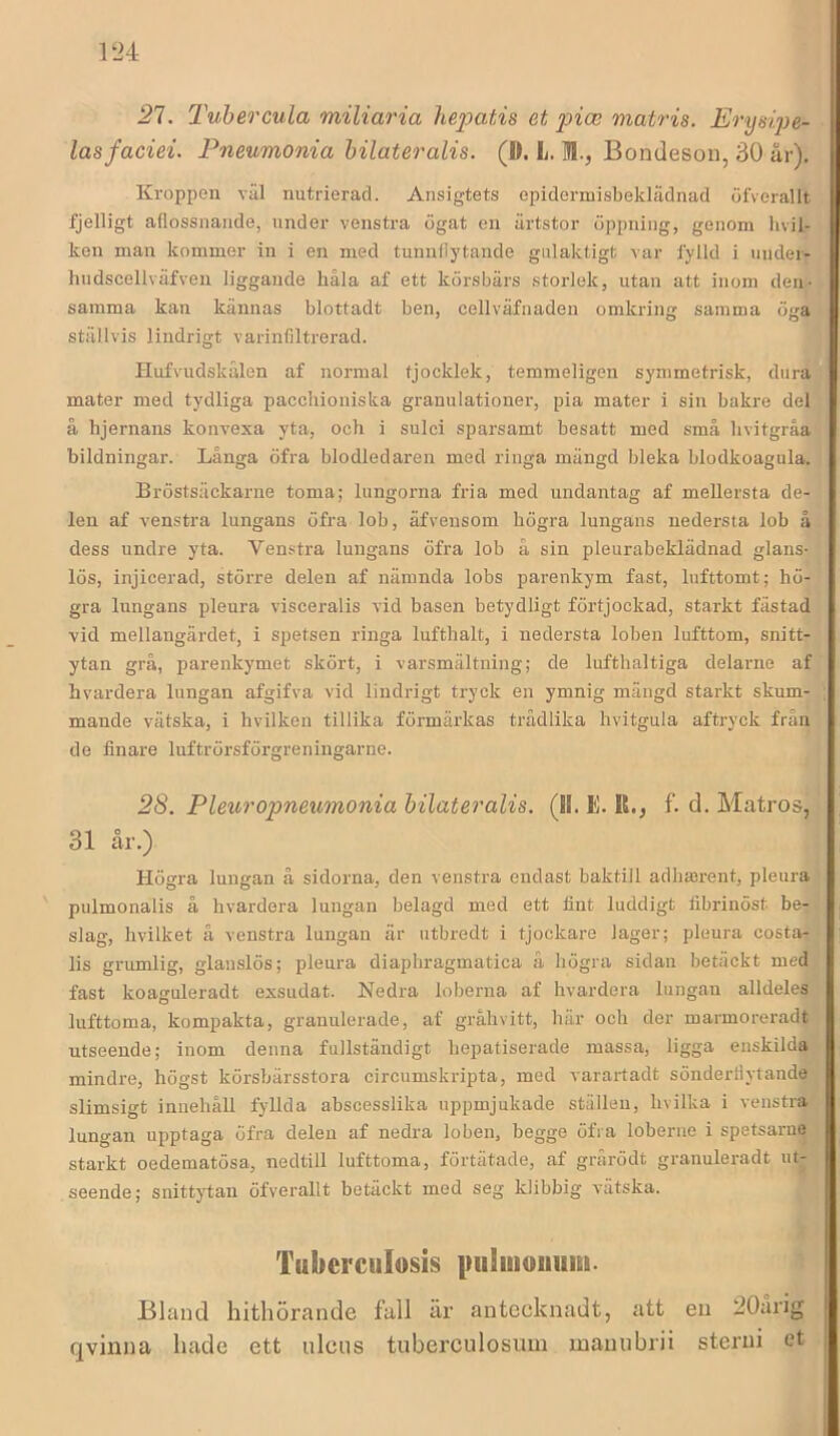 21. TuhercuLa miliaria hejyatis et pice matris. Erysipe- lasfaciei. Pneumonia bilateralis. (D. L. M., Bondeson, 30 år). Kroppen väl nutrierad. Ansigtets epidermisbeklädnad öfverallt fjelligt adossnaiide, under venstra ögat en ärtstor öppning, genom hvil- ken man kommer in i en med tunnllytande gulaktigt var fylld i undei- hudscellväfven liggande håla af ett körsbärs storlek, utan att inom den- samma kan kännas blottadt ben, cellväfnaden omkring samma öga ställvis lindrigt varinfiltrerad. Hufvudskälen af normal tjocklek, temmeligen symmetrisk, dura mater med tydliga pacchioniska granulationer, pia mater i sin bakre del å hjernans konvexa yta, och i sulci sparsamt besatt med små hvitgråa bildningar. Långa öfra blodledaren med ringa mängd bleka blodkoagula. Bröstsäckarne toma; lungorna fria med undantag af mellersta de- len af venstra lungans öfra lob, äfvensom högra lungans nedersta lob å dess undre yta. Venstra lungans öfra lob å sin pleurabeklädnad glans- lös, injicerad, större delen af nämnda lobs parenkym fast, lufttomt; hö- gra lungans pleura visceralis vid basen betydligt förtjockad, starkt fästad vid mellangärdet, i spetsen ringa lufthalt, i nedersta loben lufttom, snitt- ytan grå, parenkymet skört, i varsmältning; de lufthaltiga delarne af hvardera lungan afgifva vid lindrigt tryck en ymnig mängd starkt skum- mande vätska, i hvilken tillika förmärkas trädlika hvitgula aftryck från de finare luftrörsförgreningarne. 28. Pleuropneumonia bilateralis. (II. E. R., f. d. Matros, 31 år.) Högra lungan å sidorna, den venstra endast baktill adhaerent, pleura pulmonalis å hvardera lungan belagd med ett fint luddigt fibrinöst be- slag, hvilket å venstra lungan är utbredt i tjockare lager; pleura costa- lis grumlig, glanslös; pleura diaphragmatica å högra sidan betäckt med fast koaguleradt exsudat. Nedra loberna af hvardera lungan alldeles lufttoma, kompakta, granulerade, af grahvitt, här och der marmoreradt utseende; inom denna fullständigt hepatiserade massa, ligga enskilda mindre, högst körsbärsstora circumskripta, med varartadt sönderdytande slimsigt innehåll fyllda abscesslika uppmjukade ställen, hvilka i venstra lungan upptaga öfra delen af nedra loben, begge öfra loberue i spetsarne starkt oedematösa, nedtill lufttoma, förtätade, af grårödt granuleradt ut- seende; snittytan öfverallt betäckt med seg klibbig vätska. Tliberciilosis |mlmouiim. Bland hithörande fall är antecknadt, att eu 20årig qvinna hade ett ulcus tuberculosum mauubrii sterni et