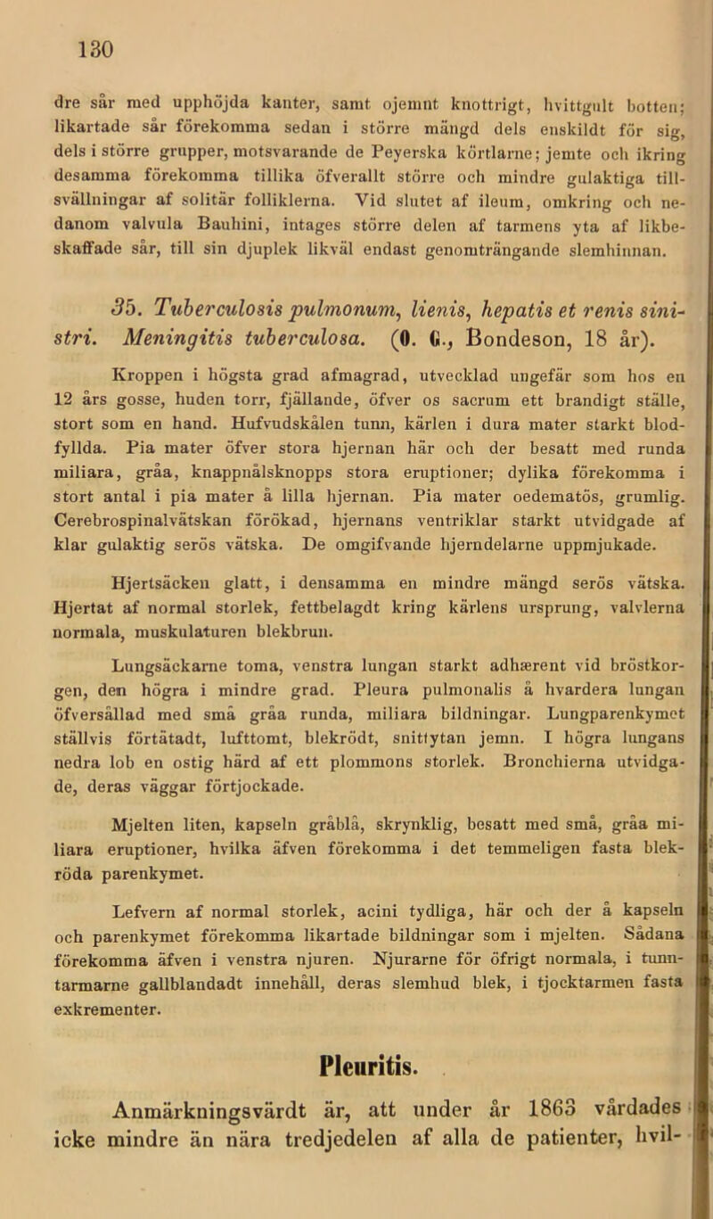 dre sår med upphöjda kanter, samt ojemnt knottrigt, livittgiilt botten; likartade sår förekomma sedan i större mängd dels enskildt för sig, dels i större grupper, motsvarande de Peyerska körtlarne; jemte och ikring desamma förekomma tillika öfverallt större och mindre gulaktiga till- svällningar af solitär folliklerna. Vid slutet af ileum, omkring och ne- danom valvula Bauhini, intages större delen af tarmens yta af likbe- skaffade sår, till sin djuplek likväl endast genomträngande slemhinnan. 3b. Tuherculosis pulmonum, lienis, hepatis et renis sini- stri. Meningitis tuberculosa. (0. G., Bondeson, 18 år). Kroppen i högsta grad afmagrad, utvecklad ungefär som hos en 12 års gosse, huden torr, fjällande, öfver os sacrum ett brandigt ställe, stort som en hand. Hufvudskålen tunn, kärlen i dura mater starkt blod- fyllda. Pia mater öfver stora hjernan här och der besatt med runda miliara, gråa, knappnålsknopps stora eruptioner; dylika förekomma i stort antal i pia mater å lilla hjernan. Pia mater oedematös, grumlig. Cerebrospinalvätskan förökad, hjernans ventriklar starkt utvidgade af klar gulaktig serös vätska. De omgifvande hjei-ndelarne uppmjukade. Hjertsäcken glatt, i densamma en mindre mängd serös vätska. Hjertat af normal storlek, fettbelagdt kring kärlens ursprung, valvlerna normala, muskulaturen blekbrun. Lungsäckarne toma, venstra lungan starkt adhserent vid bröstkor- gen, den högra i mindre grad. Pleura pulmonalis å hvardera lungan öfversållad med små gråa runda, miliara bildningar. Lungparenkymot ställvis förtätadt, lufttomt, blekrödt, snitfytan jemn. I högra lungans nedra lob en ostig härd af ett plommons storlek. Bronchierna utvidga- de, deras väggar förtjockade. Mjelten liten, kapseln gråblä, skrynklig, besatt med små, gråa mi- liara eruptioner, hvilka äfven förekomma i det temmeligen fasta blek- röda parenkymet. Lefvern af normal storlek, acini tydliga, här och der å kapseln och parenkymet förekomma likartade bildningar som i mjelten. Sådana förekomma äfven i venstra njuren. Njurarne för öfrigt normala, i tunn- tarmarne gallblandadt innehåll, deras slemhud blek, i tjocktarmen fasta exkrementer. Pleuritis. Anmärkningsvärdt är, att under år 1863 vårdades. icke mindre än nära tredjedelen af alla de patienter, hvil-