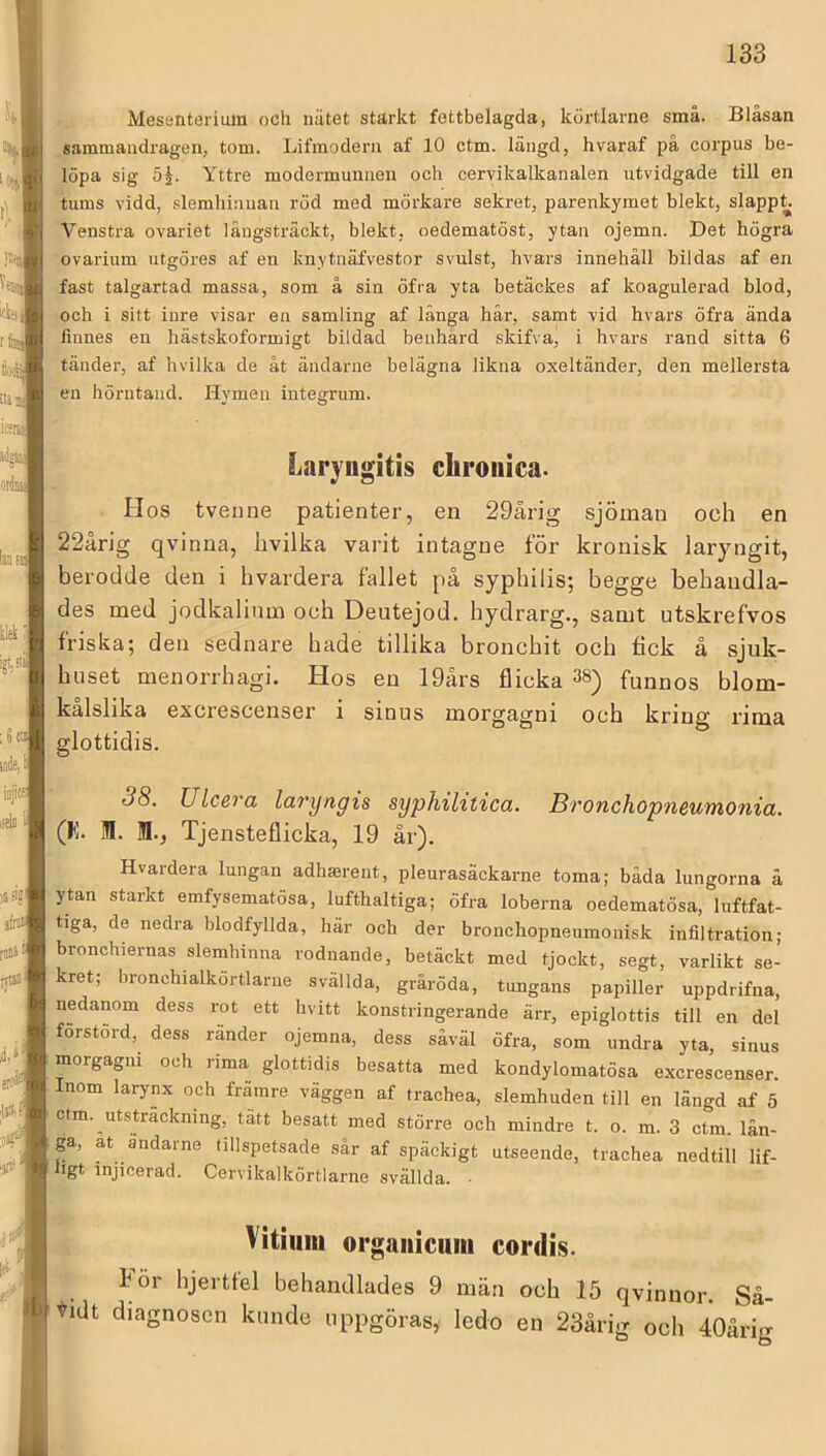 Mesenterimn ocli nätet starkt fettbelagda, körtlarne små. Bläsan sammandragen, tom. Lifmoderu af 10 ctm. längd, hvaraf pa corpus be- löpa sig 5^. Yttre modermunaen och cervikalkanalen utvidgade till en tums vidd, .<ilemhinuan röd med mörkare sekret, parenkymet blekt, slappt Venstra ovariet långsträckt, blekt, oedematöst, ytan ojemn. Det högra ovarium utgöres af en knytnäfvestnr svulst, hvars innehåll bildas af en fast talgartad massa, som å sin öfra yta betackes af koagulerad blod, och i sitt inre visar en samling af länga hår, samt vid hvars öfra ända finnes en hästskoformigt bildad benhård skifva, i hvars rand sitta 6 tänder, af hvilka de åt ändarne belägna likna oxeltänder, den mellersta en hörntand. Hymen integrum. Laryugitis chroiiica- . Hos tvenne patienter, en 29årig sjöman och en 22årig qvinna, hvilka varit intagne för kronisk laryngit, berodde den i hvardera fallet på syphilis; begge behandla- des med jodkalinm och Deutejod. hydrarg., samt utskrefvos friska; den sednare hade tillika bronchit och fick å sjuk- huset menorrhagi. Hos en 19ärs flicka 38) funnos blom- kalslika excrescenser i sinus morgagni och kring rima glottidis. 38. ULcera laryngis syphihtica. Bronchopneumonia. (K. 1. 1., Tjensteflicka, 19 år). Hvardera lungan adhmreut, pleurasäckarne toma; båda lungorna å ytan starkt emfysematösa, lufthaltiga; öfra loberna oedematösa, luftfat- tiga, de nedra blodfyllda, här och der bronchopneumonisk infiltration; bronchiernas slemhinna rodnande, betäckt med tjockt, segt, varlikt se- kret; bronchialkortlarue svällda, gräröda, tungans papiller uppdrifna, nedanom dess rot ett hvitt konstringerande ärr, epiglottis till en del förstörd, dess ränder ojemna, dess såväl öfra, som undi-a yta, sinus morgagni och rima glottidis besatta med kondylomatösa excrescenser. Inom larynx och främre väggen af trachea, slemhuden till en längd af 5 ctm. utsträckning, tätt besatt med större och mindre t. o. m. 3 ctm. lån- ga, at ändarne tillspetsade sår af späckigt utseende, trachea nedtill lif- bgt injicerad. Cervikalkörtlarne svällda. ■ Vitiiiiii orgaiiicuin cordis. För hjertfel behandlades 9 män och 15 qvinuor. Så- f-idt diagnosen kimde uppgöras, ledo en 23årig och 40årig
