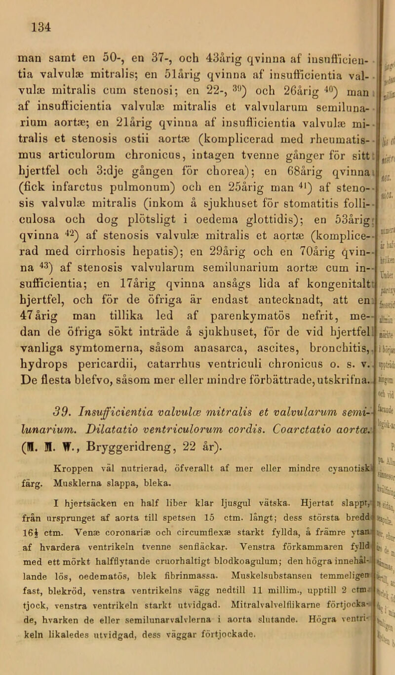 man samt en 50-, en 37-, och 43årig qvinna af iusufficieu- tia valvulae mitralis; en ölårig qvinna af insufficientia val- vulae mitralis cum stenosi; en 22-, 39) och 26årig 40) man , af insufficientia valvulae mitralis et valvularum semiluna- rium aortae; en 21årig qvinna af insufficientia valvulae mi-- tralis et stenosis ostii aortae (komplicerad med rheumatis- • mus articulorum chronicus, intagen tvenne gånger för sitt: hjertfel och 3:dje gången för chorea); en 68årig qvinna i (fick infarctus pulmonum) och en 25årig man 4') af steno-- sis valvulae mitralis (inkom å sjukhuset för stomatitis folli-- culosa och dog plötsligt i oedema glottidis); en 53årigr qvinna “*2) af stenosis valvulae mitralis et aortae (komplice-- rad med cirrhosis hepatis); en 29årig och en 70årig qvin-- na ^3) af stenosis valvularum semilunarium aortae cum in— sufflcientia; en 17årig qvinna ansågs lida af kongenitalti hjertfel, och för de öfriga är endast antecknadt, att eni 47årig man tillika led af parenkymatös nefrit, me- dan de öfriga sökt inträde å sjukhuset, för de vid hjertfel 1 vanliga symtomerna, såsom anasarca, ascites, bronchitis,, hydrops pericardii, catarrhus ventriculi chronicus o. s. v.. De flesta blefvo, såsom mer eller mindre förbättrade,utskrifna... iJ>f' ifd»» pillii lii ä tiftri 0. m noinirs jr haft htilhea /UfOIJ alinia nätite i böljat 'upplråöi ainjom «h \ii 39. Insufficientia valvulce mitralis et valvularum semi- lunarium. Dilatatio ventriculorum cordis. Coarctatio aortce. (IB. JI. W., Bryggeridreng, 22 år). itatiie Pi Kroppen väl nutrierad, öfverallt af mer eller mindre cyanotiskt färg. Musklerna slappa, bleka. I hjertsäcken en half liber klar ljusgul vätska. Hjertat slappt,' från ursprunget af aorta till spetsen 15 ctm. långt; dess största bredd 16§ ctm. Vente coronari® och circumflexte starkt fyllda, å främre ytam af hvardera ventrikeln tvenne senfläckar. Venstra förkammaren fylld med ett mörkt halfflytande cruorhaltigt blodkoagulum; den högra innehål- lande lös, oedematös, blek fibrinmassa. Muskelsubstansen temmeligen j fast, blekröd, venstra ventrikelns vägg nedtill 11 millim., upptill 2 ctm.-< tjock, venstra ventrikeln starkt utvidgad. Mitralvalvelflikarne förtjocka- de, hvarken de eller semilunarvalvlerna i aorta slutande. Högra ventri- keln likaledes utvidgad, dess väggar förtjockade.