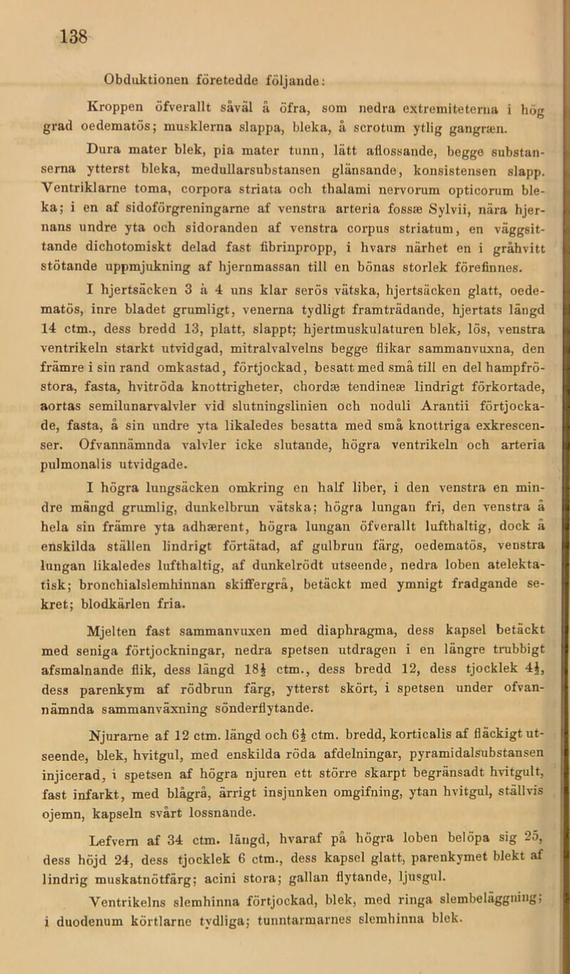 Obduktionen företedde följande: Kroppen öfverallt såväl å öfra, som nedra extremiteterna i hög grad oedematös; musklerna slappa, bleka, å scrotum ytlig gangnen. Dura mater blek, pia mater tunn, lätt aflossande, begge substan- serna ytterst bleka, meduUarsubstansen glänsande, konsistensen slapp. Ventriklarne toma, corpora striata och thalami nervorum opticorum ble- ka; i en af sidoförgreningarne af venstra arteria fossae Sylvii, nära hjer- nans undre yta och sidoranden af venstra corpus striatum, en väggsit- tande dichotomiskt delad fast fibrinpropp, i hvars närhet en i gråhvitt stötande uppmjukning af hjernmassan till en bönas storlek förefinnes. I hjertsäcken 3 å 4 uns klar serös vätska, hjertsäcken glatt, oede- matös, inre bladet grumligt, venerna tydligt framträdande, hjertats längd 14 ctm., dess bredd 13, platt, slappt; hjertmuskulaturen blek, lös, venstra ventrikeln starkt utvidgad, mitralvalvelns begge flikar sammanvuxna, den främre i sin rand omkastad, förtjockad, besatt med små till en del hampfrö- stora, fasta, hvitröda knottrigheter, chordae tendinese lindrigt förkortade, aortas semilunarvalvler vid slutningslinien och noduli Arantii förtjocka- de, fasta, å sin undre yta likaledes besatta med små knottriga exkrescen- ser. Ofvannämnda valvler icke slutande, högra ventrikeln och arteria pulmonalis utvidgade. I högra lungsäcken omkring en half liber, i den venstra en min- dre mängd grumlig, dunkelbrun vätska; högra lungan fri, den venstra å hela sin främre yta adhaerent, högra lungan öfverallt lufthaltig, dock å enskilda ställen lindrigt förtätad, af gulhrun färg, oedematös, venstra lungan likaledes lufthaltig, af dunkelrödt utseende, nedra loben atelekta- tisk; bronchialslemhinnan skiflfergrå, betäckt med ymnigt fradgande se- kret; blodkärlen fria. Mjelten fast sammanvuxen med diaphragma, dess kapsel betäckt med seniga förtjockningar, nedra spetsen utdragen i en längre trubbigt afsmalnande flik, dess längd 18§ ctm., dess bredd 12, dess tjocklek 4J, dess parenkym af rödbrun färg, ytterst skört, i spetsen under ofvan- nämnda sammanväxning sönderflytande. Njurame af 12 ctm. längd och 6| ctm. bredd, korticalis af fläckigt ut- seende, blek, hvitgul, med enskilda röda afdelningar, pyramidalsubstansen injicerad, i spetsen af högra njuren ett större skarpt begränsadt hvitgult, fast infarkt, med blågrå, ärrigt insjunken omgifning, ytan hvitgul, ställvis ojemn, kapseln svårt lossnande. Lefvem af 34 ctm. längd, hvaraf på högra loben belöpa sig 25, dess höjd 24, dess tjocklek 6 ctm., dess kapsel glatt, parenkymet blekt af lindrig muskatnötfärg; acini stora; gallan flytande, ljusgul. Ventrikelns slemhinna förtjockad, blek, med ringa slembeläggning; i duodenum körtlarne tydliga; tunntarmarnes slemhinna blek.