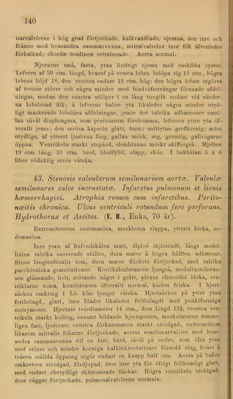 narvalvlerne i hög grad fÖrtjockade, kalkvandlade, ojemua, den inre och främre med hvarandra sammanvuxna, mitralvalvelns inre flik äfvenledes förkalkad; chordse tendinese retraherade. Aorta normal. Njurarne små, fasta, ytan lindrigt ojemn med enskilda cyster. Lefvem af 30 ctm. längd, hvaraf på vensta loben belöpa sig 15 ctm., högra lobens höjd 18, den venstra endast 12 ctm. hög; den högra loben utgöres af tvenne större och några mindre med bindväfssträngar förenade afdel- ningar, medan den venstra utlöper i en lång tunglik endast vid ränder- na lobulerad flik; å lefverns bakre yta likaledes några mindre otyd- ligt markerade lobulära afdelningar, jemte det talrika adhaerenser emel- lan såväl diaphragma, som peritoneum förekomma, lefverns yttre yta öf- verallt jemn; den serösa kapseln glatt, tunn; snittytan grofkornig; acini otydliga, af ytterst Ijusbrun färg, gallan mörk, seg, grumlig, gallvägarne öppna. Ventrikeln starkt utspänd, slemhinnan mörkt skiflfergrå. Mjelten 19 ctm. lång, 10 ctm. bred, blodfylld, slapp, skör. I bukhålan 5 å 6 liber rödaktig serös vätska. 43. Stenosis valvularum semilunarium aortce. Valvulce semilunares calce incrnstatce. Infarctus pulmonum et lienis hcemorrhagici. Atrophia renum cum infarctihus. Perito- nceitis chronica. Ulcus vent7'iculi rotundum fere 2?erfo7'ans. Hydrothorax et Ascites. (C. 11., Enka, 70 år). Extremiteterna oedematösa, musklerna slappa, ytterst bleka, oe- dematösa. Inre ytan af hufvudskålen matt, diploe injiceradt, längs medel- linien talrika usurerade ställen, dura mater å högra hälften adhmrent. Sinus longitudinalis tom, dura mater fläckvis förtjockad, med talrika pacchioniska granulationer. Kortikalsubstansen ljusgrå, medullarsubstan- sen glänsande, hvit, stötande något i grått, plexus choroidei bleka, ven- triklarne toma, konsistensen öfverallt normal, kärlen friska. I hjert- säcken omkring 1 Lb. klar ljusgul vätska. Hjertsäcken på yttre ytan fettbelagd, glatt, inre bladet likaledes fettbelagdt med punktformiga ecchymoser. Hjertats tvärdiameter 14 ctm., dess längd 12|, venstra ven- trikeln starkt kullrig, ensamt bildande hjertspetsen, muskulaturen temme- ligen fast, Ijusbrun; venstra förkammaren starkt utvidgad, endocardium likasom mitralis flikarne förfjockade, aortas semilunarvalvler med hvar- andra sammanvuxna till en fast, hard, saväl pa undre, som öfra ytan med större och mindre korniga kalkinkriistationer försedd ring, hvars å tvären ställda öppning utgör endast en knapp half ctm. Aorta pa bakre omkretsen utvidgad, fördjupad, dess inre yta för öfrigt fullkomligt glatt, med endast obetydligt skleroserade fläckar. Högra ventrikeln utvidgad, dess väggar förfjockade, pulmonalvalvlerna normala.