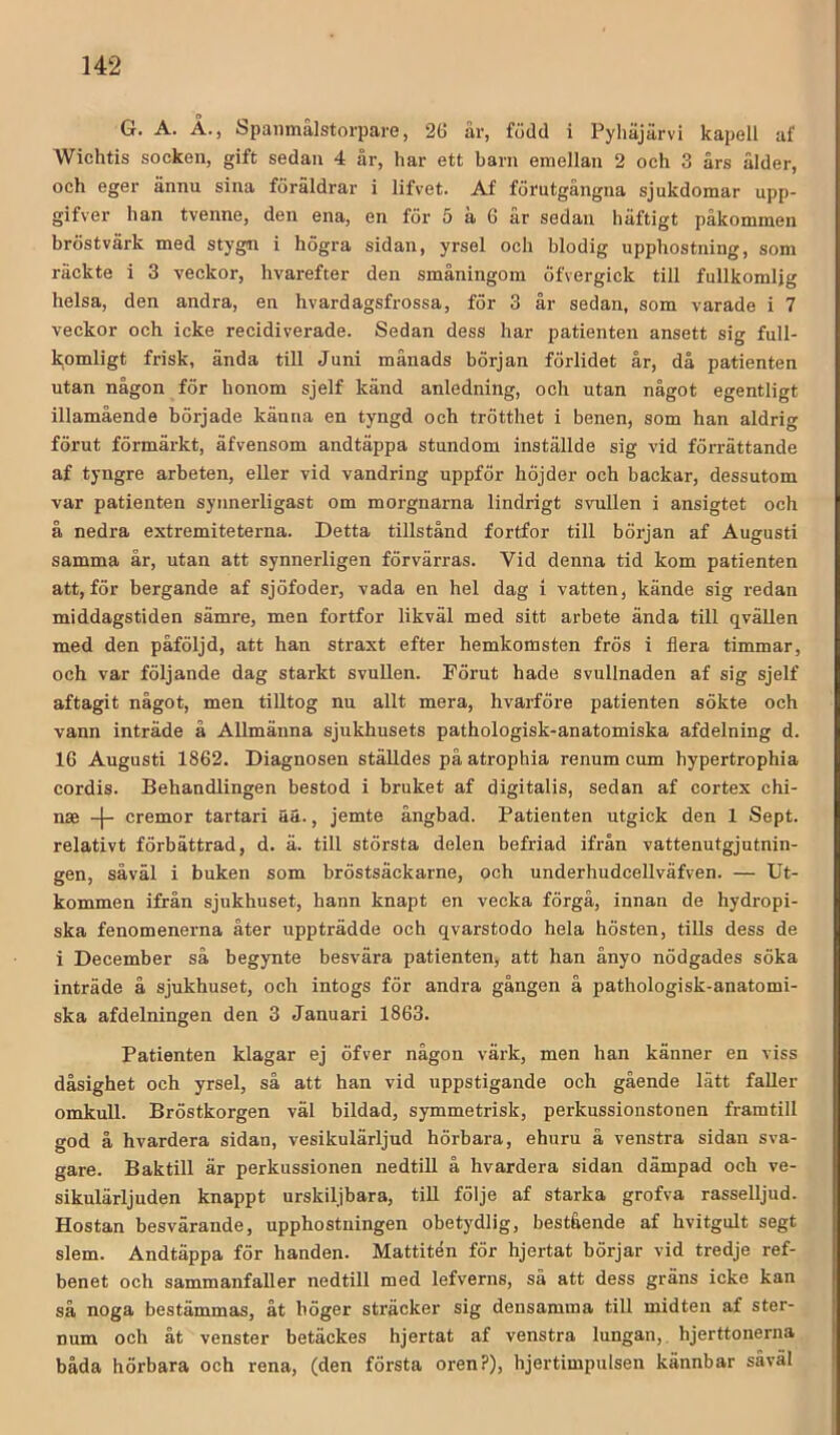 G. A. Å., Spanmålstorpare, 26 år, född i Pyliäjärvi kapell af Wichtis socken, gift sedan 4 år, har ett barn emellan 2 och 3 års ålder, och eger ännu sina föräldrar i lifvet. Af förutgångna sjukdomar upp- gifver han tvenne, den ena, en för 5 ä 6 år sedan häftigt påkommen bröstvärk med stygn i högra sidan, yrsel och blodig upphostning, som räckte i 3 veckor, livarefter den småningom öfvergick till fullkomlig helsa, den andra, en hvardagsfrossa, för 3 år sedan, som varade i 7 veckor och icke recidiverade. Sedan dess har patienten ansett sig full- komligt frisk, ända till Juni månads början förlidet år, då patienten utan någon för honom sjelf känd anledning, och utan något egentligt illamående började känna en tyngd och trötthet i benen, som han aldrig förut förmärkt, äfvensom andtäppa stundom inställde sig vid förrättande af tyngre arbeten, eller vid vandring uppför höjder och backar, dessutom var patienten synnerligast om morgnarna lindrigt svullen i ansigtet och å nedra extremiteterna. Detta tillstånd fortfor till början af Augusti samma år, utan att synnerligen förvärras. Vid denna tid kom patienten att, för bergande af sjöfoder, vada en hel dag i vatten, kände sig redan middagstiden sämre, men fortfor likväl med sitt arbete ända till qvällen med den påföljd, att han straxt efter hemkomsten frös i flera timmar, och var följande dag starkt svuUen. Förut hade svullnaden af sig sjelf aftagit något, men tilltog nu allt mera, hvarföre patienten sökte och vann inträde å Allmänna sjukhusets pathologisk-anatomiska afdelning d. 16 Augusti 1862. Diagnosen ställdes på atrophia renum cum hypertrophia cordis. Behandlingen bestod i bruket af digitalis, sedan af cortex chi- nae -|- cremor tartari ää., jemte ångbad. Patienten utgick den 1 Sept. relativt förbättrad, d. ä. till största delen befriad ifrån vattenutgjutnin- gen, såväl i buken som bröstsäckarne, och underhudcellväfven. — Ut- kommen ifrån sjukhuset, hann knapt en vecka förgå, innan de hydropi- ska fenomenerna åter uppträdde och qvarstodo hela hösten, tills dess de i December så begynte besvära patienten, att han ånyo nödgades söka inträde å sjukhuset, och intogs för andra gången å pathologisk-anatomi- ska afdelningen den 3 Januari 1863. Patienten klagar ej öfver någon värk, men han känner en viss dåsighet och yrsel, så att han vid uppstigande och gående lätt faller omkull. Bröstkorgen väl bildad, symmetrisk, perkussionstonen framtill god å hvardera sidan, vesikulärljud hörbara, ehuru å venstra sidan sva- gare. Baktill är perkussionen nedtill å hvardera sidan dämpad och ve- sikulärljuden knappt urskiljbara, tiU följe af starka grofva rasselljud. Hostan besvärande, upphostuingen obetydlig, bestående af hvitgult segt slem. Andtäppa för handen. Mattitén för hjertat börjar vid tredje ref- benet och sammanfaller nedtill med lefverns, sä att dess gräns icke kan så noga bestämmas, åt höger sträcker sig densamma till midten af ster- num och åt venster betäckes hjertat af venstra lungan,, hjerttonerna båda hörbara och rena, (den första oren?), hjertimpulsen kännbar såväl