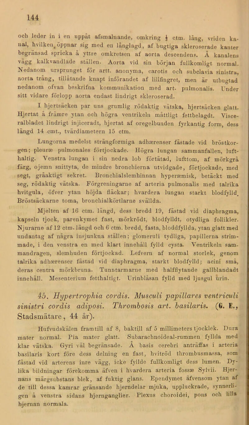 och leder in i en nppät afsinalnande, omkring i ctm. läng, vriden ka- nal, hvilken, öppnar sig med en långlagd, af bugtiga skleroserade kanter begränsad spricka a yttre omkretsen af aorta descendens. A kanalens ■''ägg kalkvandlade ställen. Aorta vid sin början fullkomligt normal. Nedanom ursprunget för artt. anonyma, carotis och subclavia sinistra, aorta trång, tillåtande knapt införandet af lillfingret, men är utbugtad nedanom ofvan beskrifna kommunikation med art. pulmonalis. Under sitt vidare förlopp aorta endast lindrigt skleroserad. I hjertsäcken par uns grumlig rödaktig vätska, hjertsäcken glatt. Hjertat å främre ytan och högra ventrikelii måttligt fettbelagdt. Visce- ralbladet lindrigt injiceradt, hjertat af oregelbunden fyrkantig form, dess längd 14 cmt., tvärdiametern 15 ctm. Lungorna medelst strängformiga adhaerenser fästade vid bröstkor- gen; pleurae pulmonales förtjockade. Högra lungan sammanfallen, luft- haltig. Venstra lungan i sin nedra lob förtätad, lufttom, af mörkgrå färg, ojemn snittyta, de mindre bronchierna utvidgade, förtjockade, med segt, gråaktigt sekret. Bronchialslembinnan hyperjemisk, betäckt med seg, rödaktig vätska. Förgreningarne af arteria pulmonalis med talrika hvitgula, öfver ytan höjda fläckar; hvardera lungan starkt blodfylld, Bröstsäckarne toma, bronchialkörtlarne svällda. Mjelten af 16 ctm. längd, dess bredd 19, fästad vid diaphragma, kapseln tjock, parenkymet fast, mörkrödt, blodfylldt, otydliga follikler. Njurarne af 12 ctm. längd och 6 ctm. bredd, fasta, bloddfyllda, ytan glatt med undantag af några insjunkna ställen; glomeruli tydliga, papillerna strim- made, i den venstra en med klart innehåll fylld cysta. Ventrikeln sam- mandragen, slemhuden förtjockad. Lefvern af normal storlek, genom talrika adh»renser fästad vid diaphragma, starkt blodf}dld; acini små, deras centra mörkbruna. Tunntarmarne med halfflytande gallblandadt innehåll. Mesenterium fetthaltigt. Urinblåsan fylld med ljusgul urin. åö. Hyperto'ophia cordis. Musculi papillares ventriculi sinistri cordis adiposi. Thrombosis art. hasilaris. (G. E,, Stadsmätare, 44 år). Hufvudskålen framtill af 8, baktill af 5 millimeters tjocklek. Dura mater normal. Pia mater glatt. Subarachnoideal-rummen fyllda med klar vätska. Gyri väl begränsade. A basis cerebri anträffas i arteria basilaris kort före dess delning en fast, hvitröd thrombusma.'sa, som fästad vid arterens inre vägg, icke fyllde fullkomligt dess lumen. Dy- lika bildningar förekomma äfven i hvardera arteria fossas Sylvii. Hjer- nans märgsubstans blek, af fuktig glans. Ependymet äfvensom ytan af de till dessa kamrar gränsande hjerndelar mjuka, uppluckrade, synnerli- gen å venstra sidans hjernganglier. Plexus choroidei, pons och HHa hjernan normala.