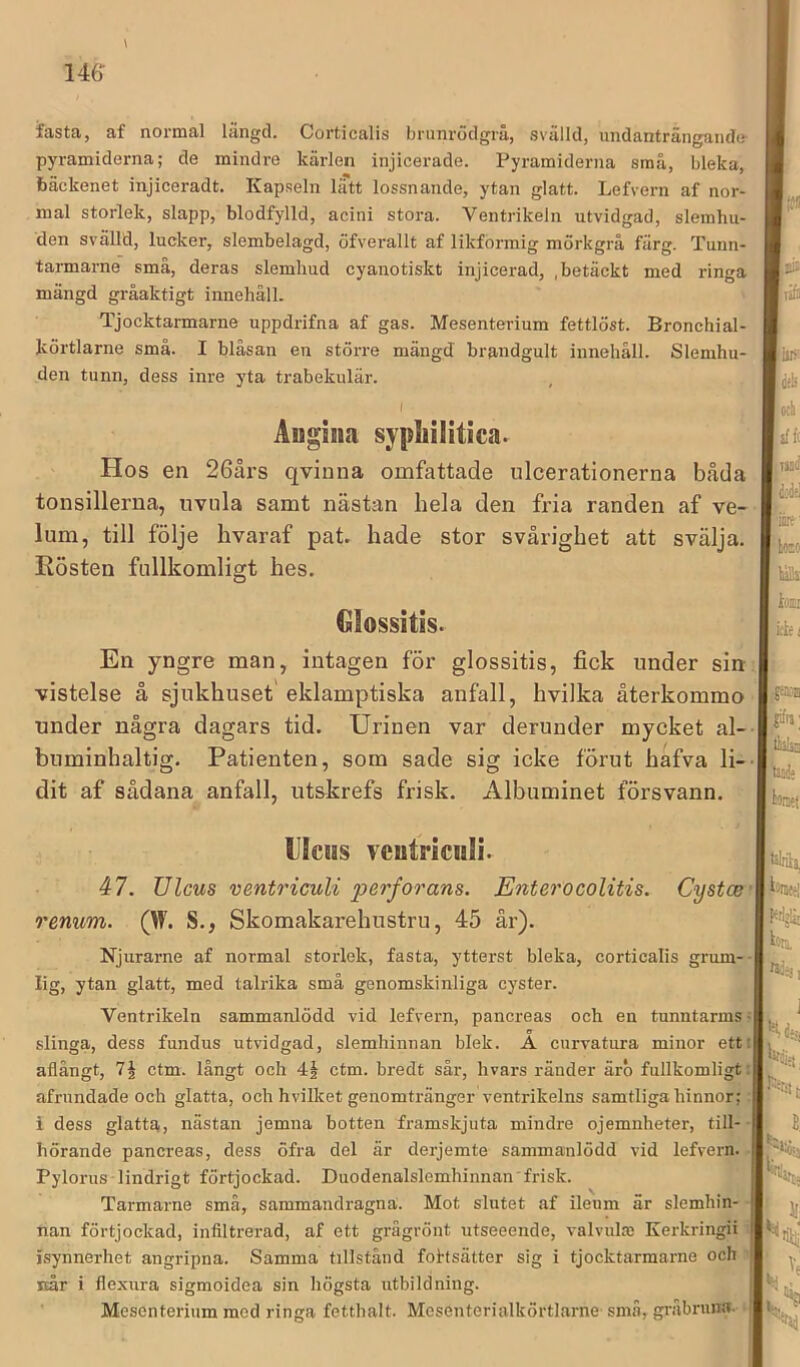 fasta, af normal längd. Corticalis brunrödgrå, svälld, undanträngande- pyramiderna; de mindre kärlen injicerade. Pyramiderna små, bleka, bäckenet injiceradt. Kapseln liTtt lossnande, ytan glatt. Lefvern af nor- mal storlek, slapp, blodfylld, acini stora. Ventrikeln utvidgad, slemhu- den svälld, lucker, slembelagd, öfverallt af likformig mörkgrå färg. Tunn- tarmarne små, deras slemliud cyanotiskt injicerad, , betäckt med ringa mängd gråaktigt innehåll. ' ' Tjocktarmarne uppdrifna af gas. Mesenterium fettlöst. Bronchial- körtlarne små. I blåsan en större mängd brandgult innehåll. Slemhu- den tunn, dess inre yta trabekulär. I Augiiia sypliilitica. Hos en 26års qvinna omfattade ulcerationerna båda tonsillerua, iivula samt nästan hela den fria randen af ve- lum, till följe hvaraf pat. hade stor svårighet att svälja. Rösten fullkomligt hes. €Iossitis- En yngre man, intagen för glossitis, fick under sin vistelse å sjukhuset eklamptiska anfall, hvilka återkommo under några dagars tid. Urinen var derunder mycket al- buminhaltig. Patienten, som sade sig icke förut hafva li-- dit af sådana anfall, utskrefs frisk. Albuminet försvann. > U!cms veutriculi. 47. Ulcus ventricuU perfoo'ans. Enterocolitis. Cystcer rmwm. (W. S., Skomakarehustru, 45 år). Njurarne af normal storlek, fasta, ytterst bleka, corticalis grum-^’- lig, ytan glatt, med talrika små genomskinliga cyster. Ventrikeln sammanlödd vid lefvern, pancreas och en tunntarms; slinga, dess fundus utvidgad, slemhinnan blek. A curvatura minor ett: aflångt, ctm. långt och 4| ctm. bredt sår, hvars ränder ärb fullkomligt: afrundade och glatta, och hvilket genomtränger ventrikelns samtliga hinnor;; i dess glatta, nästan jemna botten framskjuta mindre ojemnheter, till-- hörande pancreas, dess öfra del är derjemte sammanlödd vid lefvern. ■ Pylorus lindrigt förtjockad. Duodenalslemhinnan'frisk. Tarmarne små, sammandragna. Mot slutet af ilenm är slemhin- nan förtjockad, infiltrerad, af ett grågrönt utseeende, valvulm Kerkringii isynnerhet angripna. Samma tillstånd foftsätter sig i tjocktarmarne och når i flexura sigmoidea sin högsta utbildning. | Mesenterium med ringa fetthalt. Mesenterialkörtlarne små, gifibruna. |