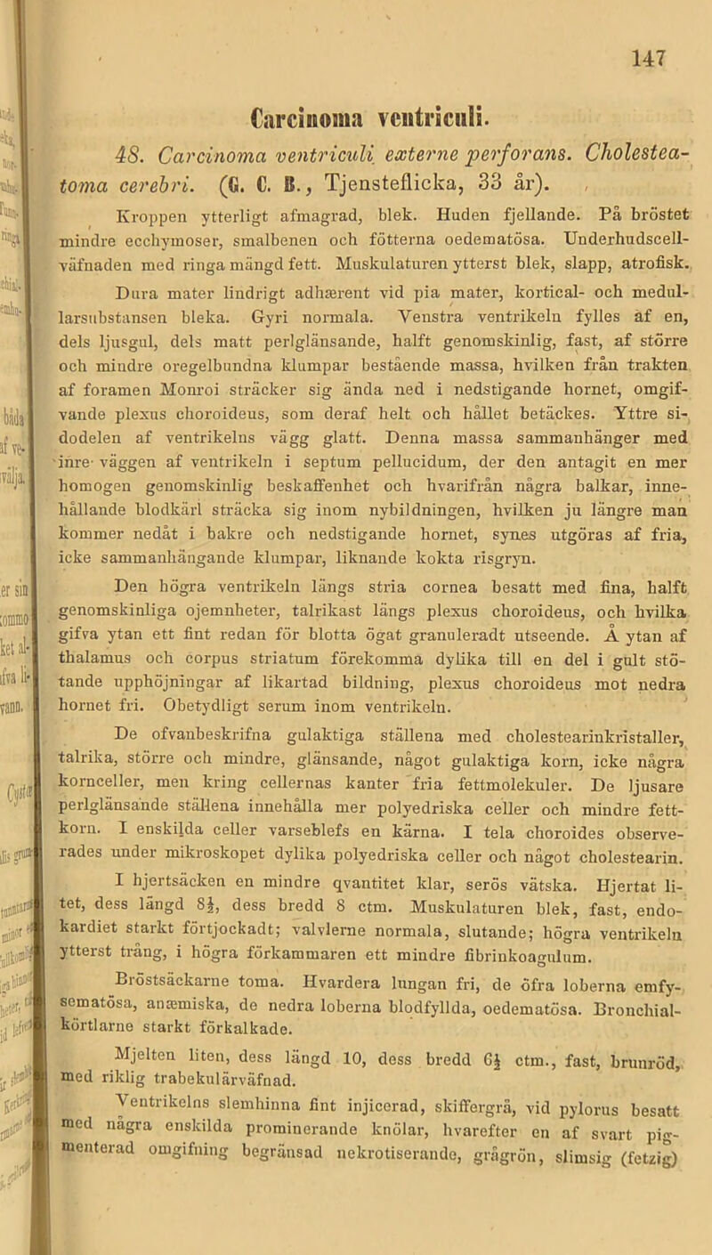 Carciiioma veiitriculi. 48. Carcinoma ventriculi externe perforans. Cholestea- toma cerebri. (G. C. B., Tjensteflicka, 33 år). Kroppen ytterligt afmagrad, blek. Huden fjellande. På bröstet mindre ecchymoser, smalbenen och fotterna oedematösa. Underhudscell- väfnaden med ringa mängd fett. Muskulaturen ytterst blek, slapp, atrofisk. Dura mater lindrigt adhasrent vid pia mater, kortical- och medul- larsiibstansen bleka. Gyri normala. Veiistra ventrikeln fylles af en, dels ljusgul, dels matt perlglänsande, halft genomskinlig, fast, af större och mindre oregelbundna klumpar bestående massa, hvilken från trakten af foramen Mom’oi sträcker sig ända ned i nedstigande hornet, omgif- vande plexus choroideus, som deraf helt och hållet betäckes. Yttre si- dodelen af ventrikelns vägg glatt. Denna massa sammanhänger med inre- väggen af ventrikeln i septum pellucidum, der den antagit en mer homogen genomskinlig beskaffenhet och hvarifrån några balkar, inne- hållande blodkärl sträcka sig inom nybildningen, hvilken ju längre man kommer nedåt i bakre och nedstigande hornet, synes utgöras af fria, icke sammanhängande klumpar, liknande kokta risgryn. Den högra ventrikeln längs stria cornea besatt med fina, halft genomskinliga ojemnheter, talrikast längs plexus choroideus, och hvilka gifva ytan ett fint redan för blotta ögat granuleradt utseende. Å ytan af thalamus och corpus striatum förekomma dylika till en del i gult stö- tande upphöjningar af likartad bildning, plexus choroideus mot nedra hornet fri. Obetydligt serum inom ventrikeln. De ofvanbeskrifna gulaktiga ställena med cholestearinkristaller, talrika, större och mindre, glänsande, något gulaktiga korn, icke några kornceller, men kring cellernas kanter fria fettmolekuler. De ljusare perlglänsande ställena innehålla mer polyedriska celler och mindre fett- korn. I enskilda celler varseblefs en kärna. I tela choroides observe- rades under mikroskopet dylika polyedriska celler och något cholestearin. I hjertsäcken en mindre qvantitet klar, serös vätska. Hjertat li- tet, dess längd 8§, dess bredd 8 ctm. Muskulaturen blek, fast, endo- kardiet starkt förtjockadt; valvlerne normala, slutande; högra ventrikeln ytterst trång, i högra förkammaren ett mindre fibrinkoa<ndum. Biöstsäckarne toma. Hvardera Inngan fri, de öfra loberna emfy- sematösa, antemiska, de nedra loberna blodfyllda, oedematösa. Bronchial- körtlarne starkt förkalkade. Mjelten liten, dess längd 10, dess bredd GJ ctm., fast, brunröd, med riklig trabekulärväfnad. Ventrikelns slemhinna fint injicerad, skiffergrä, vid pylorus besatt med nagra enskilda prominerande knölar, hvarefter en af svart pig- menterad omgifning begränsad uekrotiserande, grågrön, slimsig (fetzi^