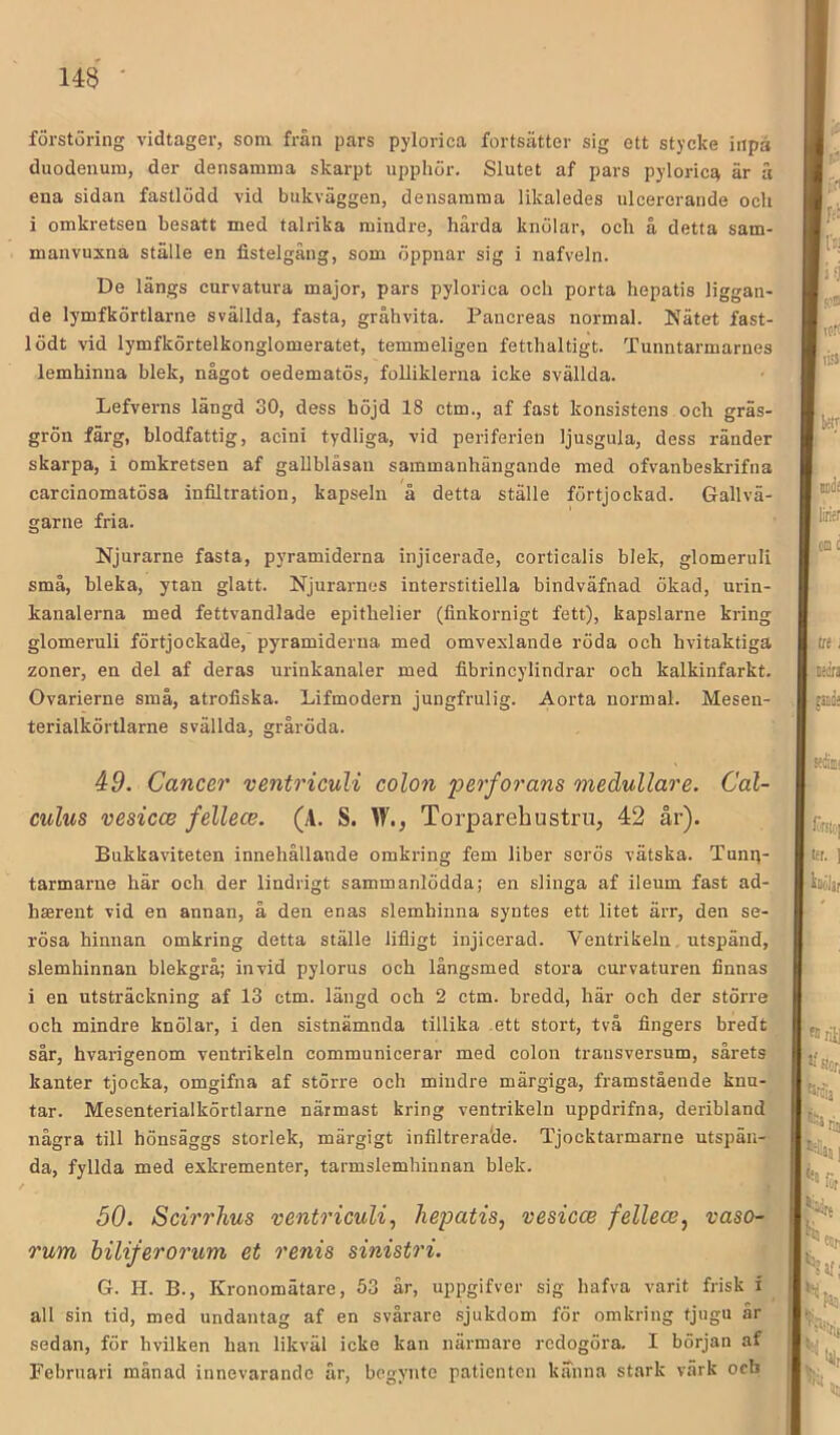 förstöring vidtager, som från pars pylorica fortsätter sig ett stycke inpå duodeuum, der densamma skarpt upphör. Slutet af pars pyloricEi är ä ena sidan fastlödd vid bukväggen, densamma likaledes ulcererande och i omkretsen besatt med talrika mindre, härda knölar, och å detta sam- manvuxna ställe en fistelgång, som öppnar sig i nafveln. De längs curvatura major, pars pylorica och porta hepatis liggan- de lymfkörtlarne svällda, fasta, gråhvita. Pancreas normal. Nätet fast- lödt vid lymfkörtelkonglomeratet, temmeligen fetihaltigt. Tunntarmarnes lemhinna blek, något oedematös, foUiklei-na icke svällda. Lefverns längd 30, dess böjd 18 ctm., af fast konsistens och gräs- grön färg, blodfattig, acini tydliga, vid periferien ljusgula, dess ränder skarpa, i omkretsen af gallblåsan sammanhängande med ofvanbeskrifna carcinomatösa infiltration, kapseln å detta ställe förtjockad. Gallvä- garne fria. Njurarne fasta, pyramiderna injicerade, corticalis blek, glomeruli små, bleka, ytan glatt. Njurarnes interstitiella bindväfnad ökad, urin- kanalerna med fettvandlade epithelier (finkornigt fett), kapslarne kring glomeruli förtjockade, pyramiderna med omvexlande röda och hvitaktiga zoner, en del af deras urinkanaler med fibrincylindrar och kalkinfarkt. Ovarierne små, atrofiska. Lifmodern jungfrulig. Aorta normal. Mesen- terialkörtlarne svällda, gråröda. 49. Cancer ventricuU colon perfor ans medullare. Cal- culus vesicce fellece. (A. S. W., Torparehustru, 42 år). Bukkaviteten innehållande omkring fem liber serös vätska. Tung- tarmarne här och der lindrigt sammanlödda; en slinga af ileum fast ad- haerent vid en annan, å den enas slemhinna syntes ett litet ärr, den se- rösa hinnan omkring detta ställe lifligt injicerad. Ventrikeln. utspänd, slemhinnan blekgrå; invid pylorus och långsmed stora curvaturen finnas i en ntsträckning af 13 ctm. längd och 2 ctm. bredd, här och der störi’e och mindre knölar, i den sistnämnda tillika ,ett stort, två fingers bredt sår, hvarigenom ventrikeln communicerar med colon trausversum, sårets kanter tjocka, omgifna af större och mindre märgiga, framstående kna- tar. Mesenterialkörtlarne närmast kring ventrikeln uppdrifna, deribland några till hönsäggs storlek, märgigt infiltrerade. Tjocktarmarne utspän- da, fyllda med exkrementer, tarmslemhiunan blek. 50. Sci?'rhus ventricuU^ hepatis^ vesicce fellece^ vaso- rum hiliferorum et renis sinistri. G. H. B., Kronomätare, 53 år, uppgifver sig hafva varit frisk i all sin tid, med undantag af en svårare sjukdom för omkring tjugu år sedan, för hvilken han likväl icke kan närmare redogöra. I början af Februari månad innevarande är, bcgyute patienten kanna stark värk och