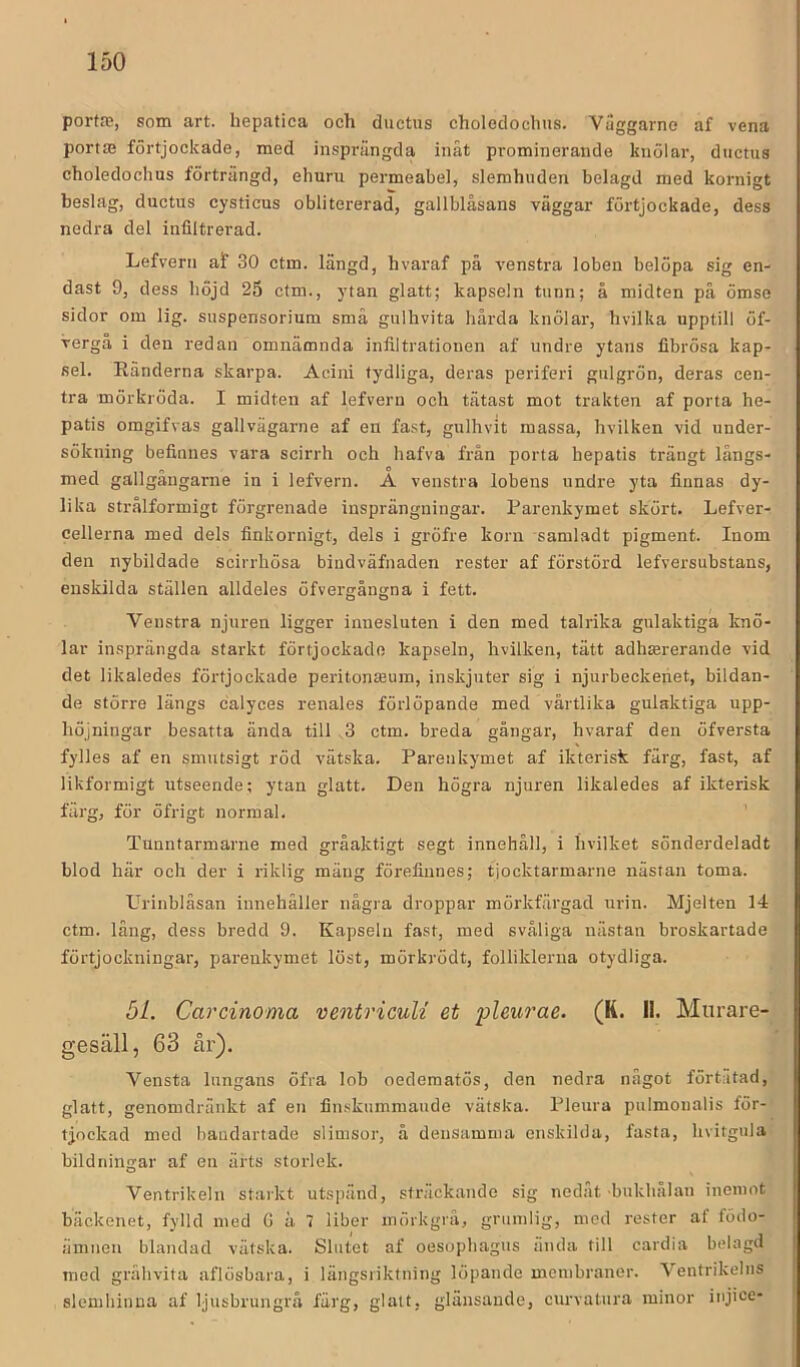 porta;, som art. hepatica och ductus choleclochus. Vilggarno af vena portte förtjockade, med insprängda inåt prominerande knölar, ductus choledochus förträngd, ehuru permeabel, slemhuden belagd med kornigt beslag, ductus cysticus oblitererad, gallblåsans väggar förtjockade, dess nedra del infiltrerad. Lefvern af 30 ctm. längd, hvaraf på venstra loben belöpa sig en- dast 9, dess höjd 25 ctm., ytan glatt; kapseln tunn; å midten på ömse sidor om lig. suspensorium små gulhvita hårda knölar, hvilka upptill öf- vergå i den redan omnämnda infiltrationen af undre ytans flbrösa kap- sel. Ränderna skarpa. Acini tydliga, deras periferi gulgrön, deras cen- tra mörkröda. I midten af lefvern och tätast mot trakten af porta he- patis omgifvas gallvägarne af en fast, gulhvit massa, hvilken vid under- sökning befinnes vara scirrh och hafva från porta hepatis trängt långs- med gallgångarne in i lefvern. A venstra lobens undre yta finnas dy- lika strålformigt förgrenade insprängningar. Parenkymet skört. Lefver- cellerna med dels finkornigt, dels i gröfre korn samladt pigment. Inom den nybildade scirrhösa bindväfnaden rester af förstörd lefversubstans, enskilda ställen alldeles öfvergångna i fett. Venstra njuren ligger innesluten i den med talrika gulaktiga knö- lar insprängda starkt förtjockade kapseln, hvilken, tätt adhsererande vid det likaledes förtjockade peritonffium, inskjuter sig i njurbeckenet, bildan- de större längs calyces renales förlöpande med vårtlika gulaktiga upp- höjningar besatta ända till . 3 ctm. breda gångar, hvaraf den öfversta fylles af en smutsigt röd vätska. Parenkymet af ikterisk färg, fast, af likformigt utseende; ytan glatt. Den högra njuren likaledes af ikterisk färg, för öfrigt normal. Tunntarmarne med gråaktigt segt innehåll, i hvilket sönderdeladt blod här och der i riktig mäng förefinnes; tjocktarmarne nästan toma. Urinblåsan innehåller några droppar mörkfärgad urin. Mjelten 14 ctm. lång, dess bredd 9. Kapseln fast, med svåliga nästan broskartade förtjockningar, parenkymet löst, mörkrödt, folliklerua otydliga. 5L. Carcinoma ventricuU et pleurae. (K. 11. Murare- gesäll, 63 år). Vensta lungans öfra lob oedematös, den nedra något förtutad, glatt, genomdränkt af en fin.skummaude vätska. Pleura pulmonalis för- tjockad med baudartade slimsor, å densamma enskilda, fasta, hvitgula bildningar af en ärts storlek. Ventrikeln starkt utspänd, sträckande sig nedåt bukhålan inemot bäckenet, fylld med Gäl liber mörkgrå, grumlig, mod rester af födo- ämnen blandad vätska. Slutet af oesopbagus anda till cardia belagd med grålivita aflösbara, i längsiiktning löpande membranor. Ventrikeliis slemhinna af ljusbrungrå färg, glatt, glänsande, curvatura minor injice-