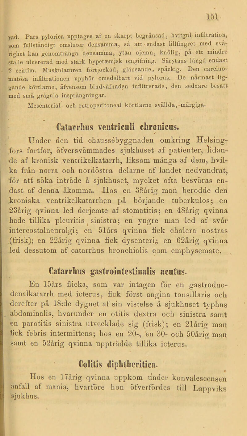 tad. Pars pylorica upptages af en skarpt begränsad, hvitgul infiltration, som fullständigt omsluter densamma, så att-endast lillfingret med svå- righet kan genomtränga densamma, .ytan ojemn, knölig, på ett mindre ställe uleererad med stark hypertemjsk omgifning. Sarytans langd endast 2 cehtim. Muskulaturen förtjockad, glänsande, späckig. Den carcino- matösa infiltrationen upphör omedelbart vid pylorus. De närmast lig- gande körtlarne, äfvensom bindväfnaden infiltrerade, den sednare besatt med små grågula insprängningar. Mesenterial- och retroperitoneal körtlarne svällda,-märgiga. Cntarriius vciitricuii diroiiicns. Under den tid chaiissébyggnaden omkring Helsing- fors fortfor, öfversvämmades sjukhuset af patienter, lidan- de af kronisk ventrikelkatarrh, liksom många af dem, hvil- ka från norra och nordöstra delarne af landet nedvandrat, för att söka inträde å sjukhuset, mycket ofta besväras en- dast af denna åkomma. Hos en 38årig man berodde den kroniska ventrikelkatarrhen på börjande tuberkulos; en 23årig qvinna led derjemte af stomatitis; en 48årig qvinna hade tillika pleuritis ^ sinistra; en yngre man led af svår intercostalneuralgi; en ölårs qvinna fick cholera nostras (frisk); en 22årig qvinna fick dysenteri,; en 62årig qvinna led dessutom af catarrhus bronchialis cum emphysemate. Catarrlms gastroiutcstiualis aciitiis. En löårs flicka, som var intagen för en gastroduo- denalkatarrh med icterus, fick först angina tonsillaris och derefter på 18:de dygnet af sin vistelse å sjukhuset typhus . abdominalis, hvarunder en otitis dextra och sinistra samt en parotitis sinistra utvecklade sig (frisk); en 21årig man fick febris intermittens; hos en 20-, en 30- och öOårig man samt en 52årig qvinna uppträdde tillika icterus. Colitis (Siplitlicritica. « Hos en 1 Tålig qvinna uppkom under konvalescensen anfall af mania, hvarföre hon öfverfördes till Lappviks sjukhus.