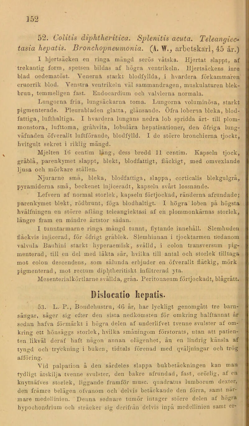 52. Colitis diphtheritica. Splenitis acuta. TeUangiec^ tasia hepatis. Broncliopneumonia. (A. W., arbetskarl, 45 år.) I lijertsäcken en ringa mängd serus vätska. Hjertat slappt, af trekantig form, spetsen bildas af högra ventrikeln. Hjertsäckens inre blad oedematöst. Venerna starkt blodf)dlda, i hvardera förkammaren cruorrik blod. Venstra ventrikeln väl sammandragen, muskulaturen blek- brun, temmeligen fast. Endoeardium och valvlerna normala. Lungorna fria, lungsäckarna toma. Lungorna voluminösa, starkt pigmenterade. Pleurabladen glatta, glänsande. Öfra loberna bleka, blod- fattiga, lufthaltiga. I bvardera lungans nedra lob spridda ärt- till plom- monstora, lufttoma, gråhvita, lobiilära hepatisationer, den öfriga lung- väfnaden öfverallt luftförande, blodfylld. I de större bronchierna tjockt, hvitgnlt sekret i riklig mängd. Mjelten lö centim lång, dess bredd 11 centim. Kapseln tjock, gråblå, parenkymet slappt, blekt, blodfattigt, fläckigt, med omvexlande ljusa och mörkare ställen. Njurarne små, bleka, blodfattiga, slappa, corticalis blekgulgrå, pyramiderna smä, beckenet injiceradt, kapseln svårt lossnande. Lefvern af normal storlek, kapseln förtjockad, ränderna afrundade; parenkymet blekt, rödbrunt, föga blodhaltigt. I högra' loben på högsta hvälfningen en större aflång teleangiektasi af en plommonkärnas storlek, längre fram en mindre ärtstor sädan. I tunntarmarne ringa mängd tunnt, flytande innehåll. Slemhuden fläckvis injicerad, för öfrigt gråblek. Slemhinnan i tjocktarmen nedanom valviila Bauhini starkt hyperaemisk, svälld, i colon transversum pig- menterad, till en del med läkta sår, hvilka till antal och storlek tilltaga mot colon descendens, som sålunda erbjuder en öfverallt fläckig, mörk pigmenterad, mot rectum diphtheritiskt infiltrerad yta. Mesenterialkörtlarne svällda, gråa. Peritonaeum förtjockadt, blågrått. IHslocatio kcpatis. 53. L. P., Bondeliustru, 46 år, har lyckligt genomgått tre barn- sängar, säger sig efter den sista nedkomsten för omkring halftannat år sedan hafva förmärkt i högra delen af underlifvet tvenne svulster af om- kring ett hönsäggs storlek, hvilka småningom förstorats, utan att patien- ten likväl deraf haft någon annan olägenhet, än en lindrig känsla af tyngd och tr3'ckning i baken, tidtals förenad med qväljningar och trög afföring. Vid palpation å den särdeles slappa bukbetäckningen kan man tydligt åtskilja tvenne svulster, den bakre afrundad, fa.st, orörlig, af en knytnäfves storlek, liggande framför musc. quadratus lumborum dexter, den främre belägen ofvanom och delvis betäckande den förra, samt när- mare medellinien. Denna sednare tumör intager större delen af högra hypochondrium och sträcker sig dcrifrån delvis inpå medellinien samt er-
