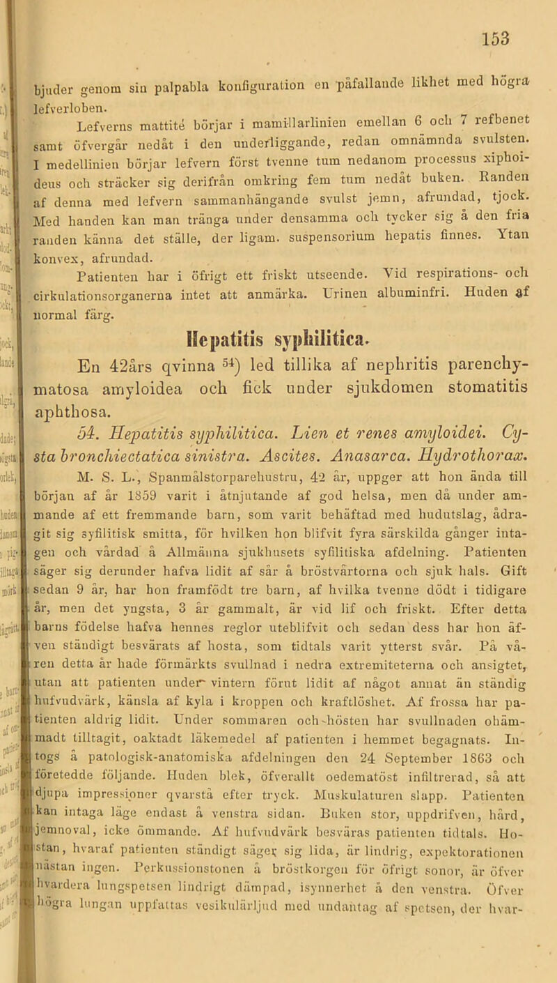 '•) it ‘Bl l'(ll Iti! atlt; iliiä.'; lOB- M;. “l )£tt|‘ bjuder genom sin palpabla konliguration en påfallande likhet med högra lefverloben. Lefverns mattité börjar i mamillarlinien emellan 6 och 7 refbenet samt öfvergår nedåt i den underliggande, redan omnamnda svulsten. I medellinien börjar lefvern först tvenne tum nedanom processus siphoi- deus och sträcker sig derifrån omkring fem tum nedåt buken. Randen af denna med lefvern sammanhängande svulst jemn, afrundad, tjock. Med handen kan man tränga under densamma och tycker sig å den fria granden känna det ställe, der ligam. suspensorium hepatis finnes. Ytan Ikonvex, afrundad. s Patienten har i öfrigt ett friskt utseende. Vid respirations- och afcirkulationsorganerna intet att anmärka. Urinen albuminfri. Huden flf normal färg. bie f ' hde; lijJtll . Ollik), r kte linom 1 PS'! r inirU iajatll j tur, pjii'-', Ib<;i ‘ )0 ^ llepatitis sypliilitica. En 42års qvinna 5-^) led tillika af nephritis parenchy- matosa airiyloidea och fick under sjukdomen stomatitis aphthosa. 34. Hejjatitis syphilitica. Lien et renes amyloidei. Cy- sta hronchiectatica sinistra. Ascites. Anasarca. Hydrothorax. i M. S. L., Spanmålstorparehustru, 42 är, uppger att hon ända till början af år 1859 varit i åtnjutande af god helsa, men då under am- mande af ett fremmande barn, som varit behäftad med hudutslag, ådra- git sig syfilitisk smitta, för hvilken hon blifvit fyra särskilda gånger inta- gen och vårdad å Allmänna sjukhusets syfilitiska afdelning. Patienten säger sig derunder hafva lidit af sår å bröstvårtorna och sjuk hals. Gift sedan 9 är, har hon framfödt tre barn, af hvilka tvenne dödt i tidigare år, men det yngsta, 3 år gammalt, är vid lif och friskt. Efter detta barns födelse hafva hennes reglor uteblifvit och sedan dess har hon äf- ven ständigt besvärats af hosta, som tidtals varit ytterst svär. På vå- ren detta år hade förmärkts svullnad i nedra extremiteterna och ansigtet, utan att patienten under vintern förut lidit af något annat än ständig hufvudvärk, känsla af kyla i kroppen och kraftlöshet. Af frossa har pa- tienten aldrig lidit. Under sommaren och-hösten har svullnaden ohäm- madt tilltagit, oaktadt läkemedel af patienten i hemmet begagnats. In- togs å patologisk-anatomiska afdelningen den 24 September 1863 och företedde följande. Huden blek, öfverallt oedematöst infiltrerad, så att djupa impressioner qvarstå efter tryck. Muskulaturen slapp. Patienten kan intaga läge endast å venstra sidan. Buken stor, uppdrifven, hård, jemnoval, icke ömmande. Af hufvudvärk besväras patienten tidtals. Ho- stan, hvaraf patienten ständigt säger sig lida, är lindrig, expektorationen nästan ingen. Perk\i.ssionstonen å bröstkorgen för öfrigt sonor, är öfver hvardera lungspetsen lindrigt dämpad, isynnerhet å den venstra. Öfver högra lungan uppfattas vesikulärljud med undantag af spetsen, der hvar-