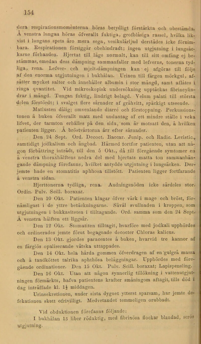 clera respirationsmoménterna höras betydligt förstärkta och obestämda. A venstra lungan höras öfverallt fuktiga, grofblåsiga rassel, hvilka lik- vist i lungans spets äro mera sega, vesikulärljud derstädes icke förnim- bara. Respirationen försiggår obehiudradt; ingen utgjutning i lungsäc- karne förhanden. Hjertat till läge normalt, kan till sitt omfång ej be- stämmas, emedan dess dämpning sammanfaller med lefverns, tonerna tyd- liga, rena. Lefver- och mjelt-dämpningen kan ej afgöras till följe af den enorma utgjutningen i bukhålan. Urinen till färgen mörkgul, af- sätter mycket salter och innehåller albumin i stor mängd, samt aflåtes i ringa qvantitet. Vid mikroskopisk undersökning upptäckas fibrincylin- drar i mängd. Tungan fuktig, lindrigt belagd. Velum palati till största delen förstördt; i svalget flere sårnader af gråhvitt, späckigt utseende. Matlusten dålig; omvexlande diarré och förstoppning. Perkussions- tonen ä buken öfverallt matt med undantag af ett mindre ställe i veka lifvet, der tarmton erhålles på den sida, som är motsatt den, å hvilken patienten ligger. A bröstvårtorna ärr efter sårnader. Den 24 Sept. Ord. Decoct. Baccar. Junip. och Radie. Levistic., samtidigt jodkalium och åugbad. Härmed fortfor patienten, utan att nå- gon förbättring inträdt, till den 5 Okt., då till föregående symtomer en å venstra thoraxhälftens nedra del med hjertats matta ton sammanhän- gande dämpning förefanns, hvilket antydde utgjutning i lungsäcken. Der- jemte hade en stomatitis aphhosa tillstött. Patienten ligger fortfarande å venstra sidan. Hjerttonerna tydliga, rena. Andningsnöden icke särdeles stor. Ordin. Pulv. Scill. boraxat. Den 10 Okt. Patienten klagar öfver värk i mage och bröst, för- nämligast i de yttre betäckningarne. Såväl svullnaden i kroppen, som utgjutningen i bukkaviteten i tilltagande. Ord. samma som den 24 Sept. A venstra hälften ett liggsår. Den 12 Okt. Stomatiten tilltagit, hvarföre med jodkali upphördes och ordinerades jemte förut begagnade decoeter Chloras kalieus. Den 13 Okt. gjordes paracentes å buken, hvarvid tre kannor af en färglös opaliserande vätska uttappades. Den 14 Okt. hela hårda gommen öfverdragen af en'gulgrå massa och å tandköttet talrika aphthösa beläggningar. Upphördes med före- gående ordinationer. Den 15 Okt. Pulv. Scill. boraxat; Lapispensling. Den 16 Okt. Utan att någon synnerlig tillökning i vattenutgjut- ningen förmärkts, hafva patientens krafter småningom aftagit, tills död i dag inträffade kl. IJ middagen. Urinsekretionen, under sista dygnet ytterst sparsam, har jemte de- fekationen skett ofrivilligt. Medvetandet temmeligen orubbadt. Vid obduktionen förefanns följande: I bukhålan 15 liber rödaktig, med fibrinösa flockar blandad, serös utgjutning.