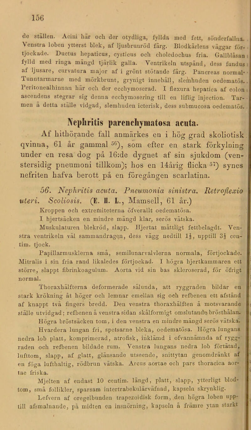 de ställen. Aciui här och der otydliga, fyllda med fett, sönderfallna. Venstra loben ytterst blek, af ljusbrunröd färg. Blodkärlens väggar för- tjockade. Ductus hepaticus, cysticus och choledochus fria. Gallblåsan fylld med ringa mängd tjärlik galla. Ventrikeln utspänd, dess fundus af ljusare, curvatura major af i grönt stötande färg. Pancreas normah Tunntarmarne med mörkbrunt, grynigt innebäll, sleÄihnden oedematös. Peritonealhinnan här och der ecchymoserad. I flexura hepatica af colon ascendens stegrar sig denna ecchymosering till en liflig injection. Tar- men a detta ställe vidgad, slemhuden icterisk, dess submucosa oedematös. Ncphritis parciichymatosa aciita. Af hithörande fall anmärkes en i hög grad skoliotisk qvinna, 61 år gammal som efter en stark förkylning under en resa dog på 16:de dygnet af sin sjukdom (ven- stersidig pneumoni tillkom); hos en 14årig flicka ^<) synes nefriten hafva berott på en föregången scarlatina. 56. Nephritis acuta. Pneumonia sinistra. Retroflexio Scoliosis. (E. II. L., Mamsell, 61 år.) Kroppen och extretniteterna öfverallt oedematösa. I hjertsäcken en mindre mängd klar, serös vätska. Muskulaturen blekröd, slapp. Hjertat måttligt fettbelagdt. Ven- stra ventrikeln väl sammandragen, dess vägg nedtill IJ, upptill ceu- tim. tjock. Papillarmusklerna små, semilunarvalvlerna normala, förtjockade. Mitralis i sin fria rand likaledes förtjockad. I högra hjertkammaren ett större, slappt fibrinkoagulum. Aorta vid sin bas skleroserad, för öfrigt normal. Thoraxhälfterna deformerade sålunda, att ryggraden bildar en stark krökning åt höger och lemnar emellan sig och refbenen ett afstånd af knappt två fingers bredd. Den venstra thoraxhälften å motsvarande ställe utvidgad: refbenen å venstra sidan skålformigt omslutande brösthälan. Högra bröstsäcken tom, i den venstra en mindre mängd serös vätska. Hvardera lungan fri, spetsarne bleka, oedematösa. Högra lungans, nedra lob platt, komprimerad, atrofisk, inklämd i ofvannämnda af rygg- raden och refbenen bildade rum. Venstra lungans nedra lob förtätad, lufttom, slapp, af glatt, glänsande utseende, snittytan geuomdränkt af en föga lufthaltig, rödbrun vätska. Arcus aortae och pars thoracica aor- tae friska. Mjelten af endast 10 centim. längd, platt, slapp, ytterligt blod- tom, små follikler, sparsam intertrabekulärväfiiad, kapseln skrynklig. Lefvern af oregelbunden trapezoidisk form, den högra loben upp- till afsmalnande, på midten cu insnörning, kapseln å friimre ytan starkt