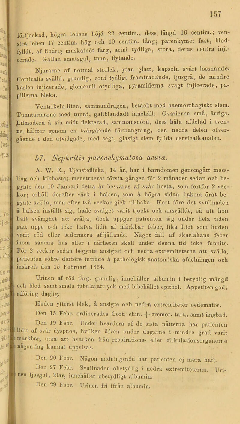 förtjockad, lulgra lobens höjd 22 centim., dess. längd 16 centim.; ven- stra loben 17 centim. hög och 10 centim. lång; parenkymet fast, blod- fylldt, af lindrig muskatuöt färg, acini tydliga, stora, deras centra inji- ; cerade. Gallan smutsgul, tunn, flytande. \\ Njurarne af normal storlek, ytan glatt, kapseln svart lossnande. ^Corticalis svälld, grumlig, coni tydligt framträdande, ljusgrå, de mindre kärlen injicerade, glomeruli otydliga, pyramiderna svagt injicerade, pa- pillerna bleka. Ventrikeln liten, sammandragen, betäckt med haemorrhagiskt slem. Tunntarmarne med tunnt, gallblandadt innehåll. Ovarierna små, ärriga. fjifraodern å sin midt flekterad, sammansnörd, dess båla afdelad i tven- ne, hälfter genom en tvärgående förträngning, den nedra delen öfver- gående i den utvidgade, med segt, glasigt slem fyllda cervicalkanalen. 57. Nephritis parenchymatosa acuta. A. \V. E., Tjens'teflicka, 14 år, har i barndomen genomgått mess- ling och kikhosta; menstruerat första gången för 2 månader sedan och be- gynte den 10 Januari detta är besväras af svår hosta, som fortfor 2 vec- kor; erhöll derefter värk i halsen, som å högra sidan bakom örat he- gynte svälla, men efter två veckor gick tillbaka. Kort före det svullnaden å halsen inställt sig, hade svalget varit tjockt och ansyälldt, så att hon haft svårighet att svälja, dock uppger patienten sig under hela tiden - gått uppe och icke hafva lidit af märkbar feber, lika litet som huden varit röd eller sedermera affjällande. Något fall af skarlakans feber inom samma hus eller i närheten skall under denna tid icke funnits. För 2 veckor sedan begynte ansigtet och nedra extremiteterna att svälla, patienten sökte derföre inträde å pathologisk-anatomiska afdelningen och inskrefs den 15 Februari 1864. Urinen af röd färg, grumlig, innehåller albumin i betydlig mängd och blod samt smala tubularaftryck med bibehållet epithel. Appetiten god; afföring daglig. ^ J Huden ytterst blek, å ansigte och nedra extremiteter oedematös. Den 15 Febr. ordinerades Cort. chin.cremor. tart., samt ångbad. Den 19 Febr. Under hvardera af de sista nätterna har patienten lidit af svår dyspnoe, hvilken äfven under dagarne i mindre grad varit märkbar, utan att hvarken från respirations- eller cirkulationsorganerne någonting kunnat uppvisas. Den 20 Febr. Någon audningsnöd har patienten ej mera haft. Den 27 Febr. Svullnaden obetydlig i nedra extremiteterna. Uri- nen ljusgul, klar, innehåller obetydligt albumin. „ Febr. Urinen fri ifrån albumin. t \ i