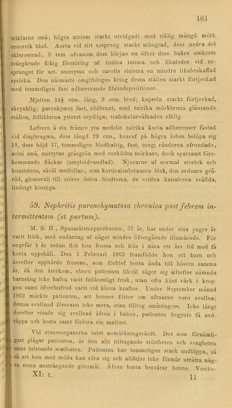 IGl triklame små; högra atrium starkt utvidgadt med riklig mängd mörk «ruorrik blod. Aorta vid sitt ursprung starkt utbugtad, dess nedra del skleroserad, 2 tum ofvanom dess början eu öfver dess bakre omkrets tvärgående flikig förstöring af tunica intima och likaledes vid ur- sprunget för art. anonyma och carotis sinistra en mindre likabeskaffad spricka. Den närmaste omgifningen kring dessa ställen starkt förtjockad med temmeligen fast adliEererande fibrindepositioner. Mjelten 14§ ctm. lång, 9 ctm. bred; kapseln starkt förtjockad, skrynklig; pareukymet fast, rödbrunt, med talrika mörkbruna glänsande ställen, folliklerna ytterst otydliga; trabekularväfnaden riklig. Lefvern å sin främre yta medelst talrika korta adhmrenser fästad vid diaphragma, dess längd 29 ctm., hvaraf på högra loben belöpa sig 18, dess höjd 17, temmeligen blodhaltig, fast, tung; ränderna afrundade, acini små, snittytan gräsgrön med enskildta mörkare, dock sparsamt före- kommande fläckar (amyloidvandlad). Njurarne af normal storlek och konsistens, såväl medullar-, som korticalsubstansen blek, den sednare grå- röd, glomeruli till större delen blodtoma, de vridna kanalerna svällda, lindrigt korniga. 59. Nephritis parenchymatosa chronica post fehrem in- termittentem (et partum). M. S. H., Spanmålstorparehustru, 37 år, har under sina yngre år varit frisk, med undantag af något mindre öfvergående illamående. För ungefär 2 år sedan fick hon frossa och frös i nära ett års tid med få korta uppehåll. Den 1 Februari 1862 framfödde hon ett barn och derefter upphörde frossan, som förblef borta ända till hösten samma år, då den återkom, ehuru patienten likväl säger sig alltefter nämnda barnsäng icke hafva varit fullkomligt frisk, utan ofta känt värk i krop- pen samt öfverhufvud varit vid klena krafter. Under September månad 1862 märkte patienten, att hennes fötter om aftnarne voro svullna; denna svullnad försvann icke mera, utan tilltog småningom. Icke långt derefter visade sig svullnad äfven i buken, patienten begjmte få and- I täppa och hosta samt förlora sin matlust. ! Vid sinuesorganerna intet anmärkningsvärdt. Det som förnämli- ii^il gast plågar patienten, är den allt tilltagande tröttheten och svagheten samt bristande matlusten. Patienten har temmeligen stark andtäppa, så så att hon med möda kan röra sig och alldeles icke förmår uträtta någ- I ' ra mera ansträngande göromål. Äfven hosta besvärar henne. Vesiku- 1