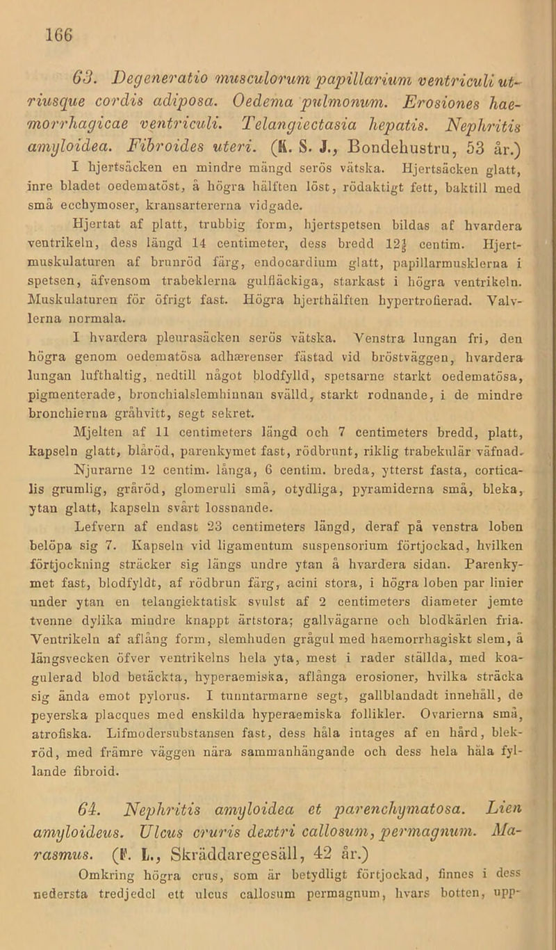 63. Degeneratio musculorum papillarium ventricuU ut- riusque cordis adiposa. Oedema pnlmonim. Erosiones hae- morrhagicae vmtriculi. Telangiectasia liepatis. Nephritis amgloidea. Fibroides uteri. (K. S. J., Bondehustru, 53 år.) I hjerisäcken en mindre mängd serös vätska. Hjertsäcken glatt, inre bladet oedematöst, å högra hälften löst, rödaktigt fett, baktill med små eccbymoser, kransartererna vidgade. Hjertat af platt, trubbig form, hjertspetsen bildas af hvardera ventrikeln, dess längd 14 centimeter, dess bredd 12| centim. Hjert- muskulaturen af brunröd färg, endocardium glatt, papillarmusklerna i spetsen, äfvensom trabeklerna gulfläckiga, starkast i högra ventrikeln. Muskulaturen för öfrigt fast. Högra hjerthälften hypertrofierad. Valv- lerna normala. I hvardera pleurasäcken serös vätska. Venstra lungan fri, den högra genom oedematösa adhterenser fästad vid bröstväggen, hvardera lungan lufthaltig, nedtill något blodfylld, spetsarne starkt oedematösa, pigmenterade, bronchialslemhiunan svälld, starkt rodnande, i de mindre bronchierna gråhvitt, segt sekret. Mjelten af 11 centimeters längd och 7 centimeters bredd, platt, kapseln glatt, bläröd, parenkymet fast, rödbrunt, riklig trabekulär väfnad» Njurarne 12 centim. långa, 6 centim. breda, ytterst fasta, cortica- lis grumlig, gråröd, glomeruli små, otydliga, pyramiderna små, bleka, ytan glatt, kapseln svårt lossnande. Lefvern af endast 23 centimeters längd, deraf på venstra loben belöpa sig 7. Kapseln vid ligamentum suspensorium förtjockad, hvilken förtjockning sträcker sig längs undre ytan å hvardera sidan. Parenky- met fast, blodfyldt, af rödbrun färg, aeini stora, i högra loben par linier under ytan en telangiektatisk svulst af 2 centimeters diameter jemte tvenne dylika mindre knappt ärtstora; gallvägarne och blodkärlen fria. Ventrikeln af aflång form, slemhuden grågul med haemorrhagiskt slem, å längsvecken öfver ventrikelns hela yta, mest i rader ställda, med koa- gulerad blod betäckta, hyperaemiska, aflånga erosioner, hvilka sträcka sig ända emot pylorus. I tunntarmarne segt, gallblandadt innehåll, de peyerska placques med enskilda hyperaemiska follikler. Ovarierna små, atrofiska. Lifmodersubstanseu fast, dess håla intages af en hård, blek- röd, med främre väggen nära sammanhängande och dess hela håla fyl- lande fibroid. 64. Nephritis amyloidea et parenchymatosa. Lien amyloideus. Ulcus cruris dextri callosum, permagnum. Ma- rasmus. (P. l., Skräddaregesäll, 42 år.) Omkring högra crus, som är betydligt förtjockad, linnes i dess nedersta tredjedel ett ulcus callosum permagnum, hvars botten, upp-