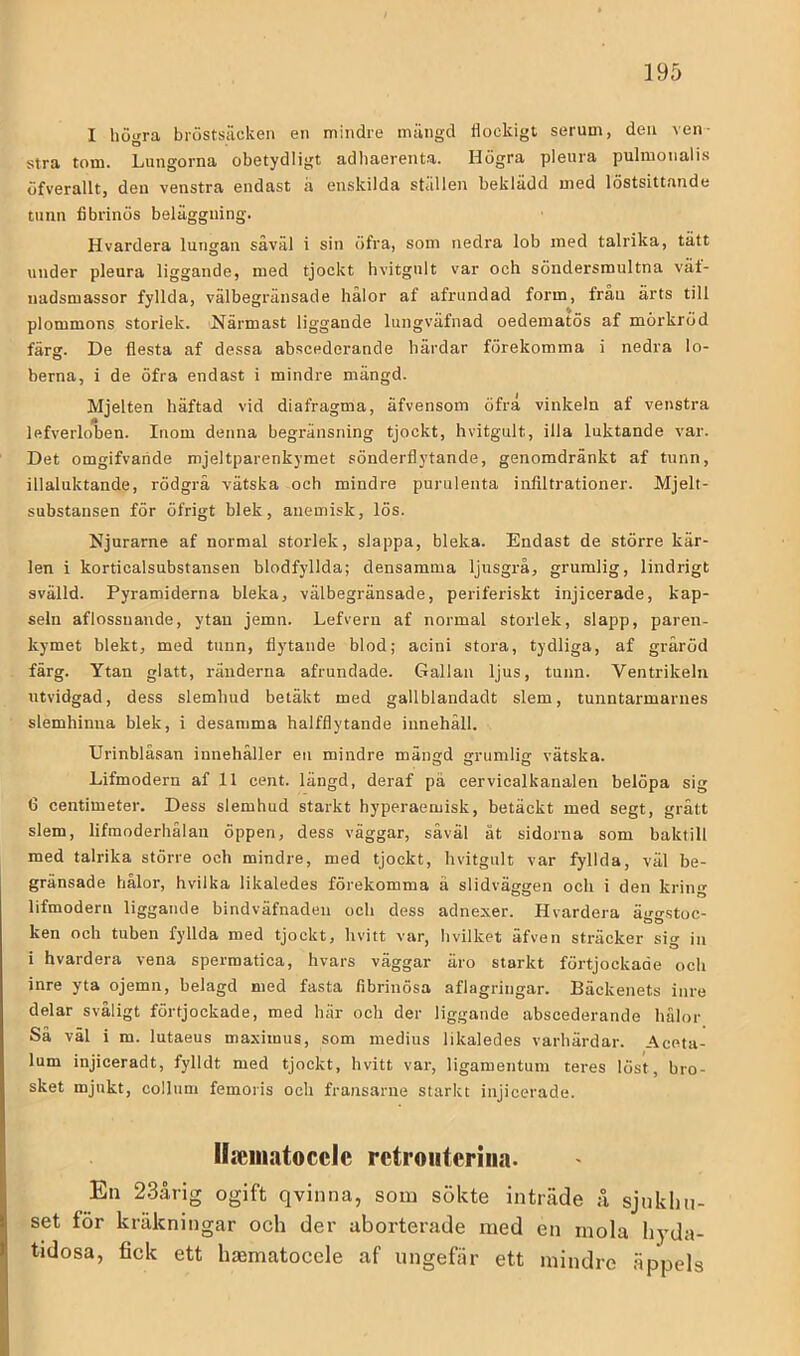 I högra bröstsäcken en mindre mängd flockigt serum, den ven- stra tom. Lungorna obetydligt adhaerenU. Högra pleura pulmonalis öfverallt, den venstra endast a enskilda stallen beklädd med löstsittande tunn fibrinös beläggning. Hvardera lungan såväl i sin öfra, som nedra lob med talrika, tätt under pleura liggande, med tjockt hvitgult var och söndersmultna vät- uadsmassor fyllda, välbegränsade hålor af afrundad form, från ärts till plommons storlek. Närmast liggande lungväfnad oedematös af mörkröd färg. De flesta af dessa abscederande härdar förekomma i nedra lo- berna, i de öfra endast i mindre mängd. Mjelten häftad vid diafragma, äfvensom öfra vinkeln af venstra lefverloben. Inom denna begränsning tjockt, hvitgult, illa luktande var. Det omgifvaride mjeltparenkymet sönderflytande, genomdränkt af tunn, illaluktande, rödgrå vätska och mindre purulenta infiltrationer. Mjelt- substansen för öfrigt blek, anemisk, lös. Njurarne af normal storlek, slappa, bleka. Endast de större kär- len i korticalsubstansen blodfyllda; densamma ljusgrå, grumlig, lindrigt svälld. Pyramiderna bleka, välbegränsade, periferiskt injicerade, kap- seln aflossuande, ytan jemn. Lefvern af normal storlek, slapp, paren- kymet blekt, med tunn, flytande blod; acini stora, tydliga, af gråröd färg. Ytan glatt, ränderna afrundade. Gallan ljus, tunn. Ventrikeln utvidgad, dess slemhud betäkt med gallblandadt slem, tunntarmarnes slemhinua blek, i desamma halfflytande innehåll. Urinbläsan innehåller en mindre mängd grumlig vätska. Lifmodern af 11 cent. längd, deraf pä cervicalkanalen belöpa sig 6 centimeter. Dess slemhud starkt hyperaemisk, betäckt med segt, grått slem, lifraoderhälaii öppen, dess väggar, såväl åt sidorna som baktill med talrika större och mindre, med tjockt, hvitgult var fyllda, väl be- gränsade hålor, hvilka likaledes förekomma ä slidväggen och i den kring lifmodern liggande bindväfnaden och dess adnexer. Hvardera äggstoc- ken och tuben fyllda med tjockt, hvitt var, hvilket äfven sträcker sig in i hvardera vena spermatica, hvars väggar äro starkt förtjockade och inre yta ojemn, belagd med fasta fibrinösa aflagringar. Bäckenets inre delar svåligt förtjockade, med här och der liggande abscederande hålor Sä väl i m. lutaeus maximus, som medius likaledes varhärdar. Aceta- lum injiceradt, fylldt med tjockt, hvitt var, ligamentum teres löst, bro- sket mjukt, collum femoris och fransarne starkt injicerade. lla;inatocclc retroiiteriiia. En 23årig ogift qvinna, som sökte inträde ;i sjukhu- set för kräkningar och der aborterade med en inola h)’da- tidosa, fick ett hjEmatocele af ungefär ett mindre äppels