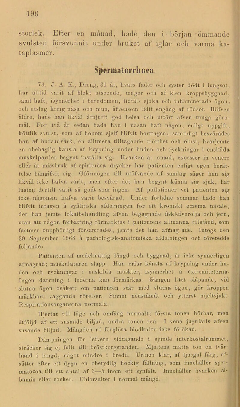 storlek. Elter eu månad, liade den i hörjan 'ömmande svulsten försvunnit under bruket af iglar oc-li varma ka- taplasmer. SperiiiatoiThoea. 78. J. A. K., Dreng, 31 år, hvars fader oeli syster dödt i lungsot, liar alltid varit af blekt utseende, mager och af klen kroppsbyggnad, samt haft, isynnerliet i barndomen, tidtals sjuka och inflammerade ögon, och utslag kring näsa och mun, äfvensom lidit,engång af rödsot. Blifveii åldre, hade han likväl åtnjutit god lielsa och utfört äfven tung^a göro- mål. För tvä år sedan hade han i näsan haft någon, enligt nppgift, köttlik svulst, som af honom .sjelf blifvit borttagen; samtidigt besvärades han af hufvudvärk, en alltmera tilltagande trötthet och olust, hvarjemte • en obehaglig känsla af krypning under huden och ryckningar i enskilda inuskelpartier begynt inställa sig. Hvarken åt onani, excesser in venere eller åt missbruk af spirituösa drycker har patienten enligt egen berät- telse hängifvit sig. Oförmögen till utöfvande af samlag säger han sig likväl icke hafva varit, men efter det han begynt känna sig sjuk, har liistep dertill varit så godt som ingen. Af pollutioner vet patienten sig icke någonsin hafva varit besvärad. Under förlidne sommar hade han . blifvit intagen å syfilitiska afdelningen för ett kroniskt eczema nasale, der han jemte lokaibehandling äfven begagnade fisklefverolja och jern, utan att någon förbättring förmärktes i patientens allmänna tillstånd, som fastmer oupphörligt försämrades, jemte det han afibag ade. Intogs den i 30 September 18ö8 å pathologisk-anatomiska afdelningen och företedde ) följande: I Patienten af medelmåttig längd och byggnad, är icke synnerligen 1 afmagrad; mnsknlaturen slapp. Han erfar känsla af krypning under hu- den och ryckningar i enskilda muskler, isynnerhet å extremiteterna. Ingen darrning i lederna kan förmärkas. Gängen I tet släpande, vid slutna ögon osäker; om patienten står med slutna ögon, gör kroppen märkbart vaggande rörelser. Sinnet nedstänidt och ytterst mjeltsjukt. i Respirationsorganerna normala. Hjertat till läge och omfång normalt; första tonen hörbar, men y åtföljd af ett susande biljud, andra tonen ren. I vena jugularis äfven J, susande biljud. Mängden af förglösa blodkulor icke förökad. ; Dämpningen för lefvern vidtagande i sjunde interkostalrummet, j sträcker sig ej fullt till bröstkorgsranden. Mjeltens matta ton en tvär- | hand i längd, något mindre i bredd. Urinen klar, af ljusgul färg, af- i sätter efter ett dygn en obetydlig flockig fällning, som innehåller sper- ^ matozoa till ett antal af 3—5 inom ett synfält. Innehåller hvarken al- . bumin eller socker. Chlorsalter i normal mängd. / li: