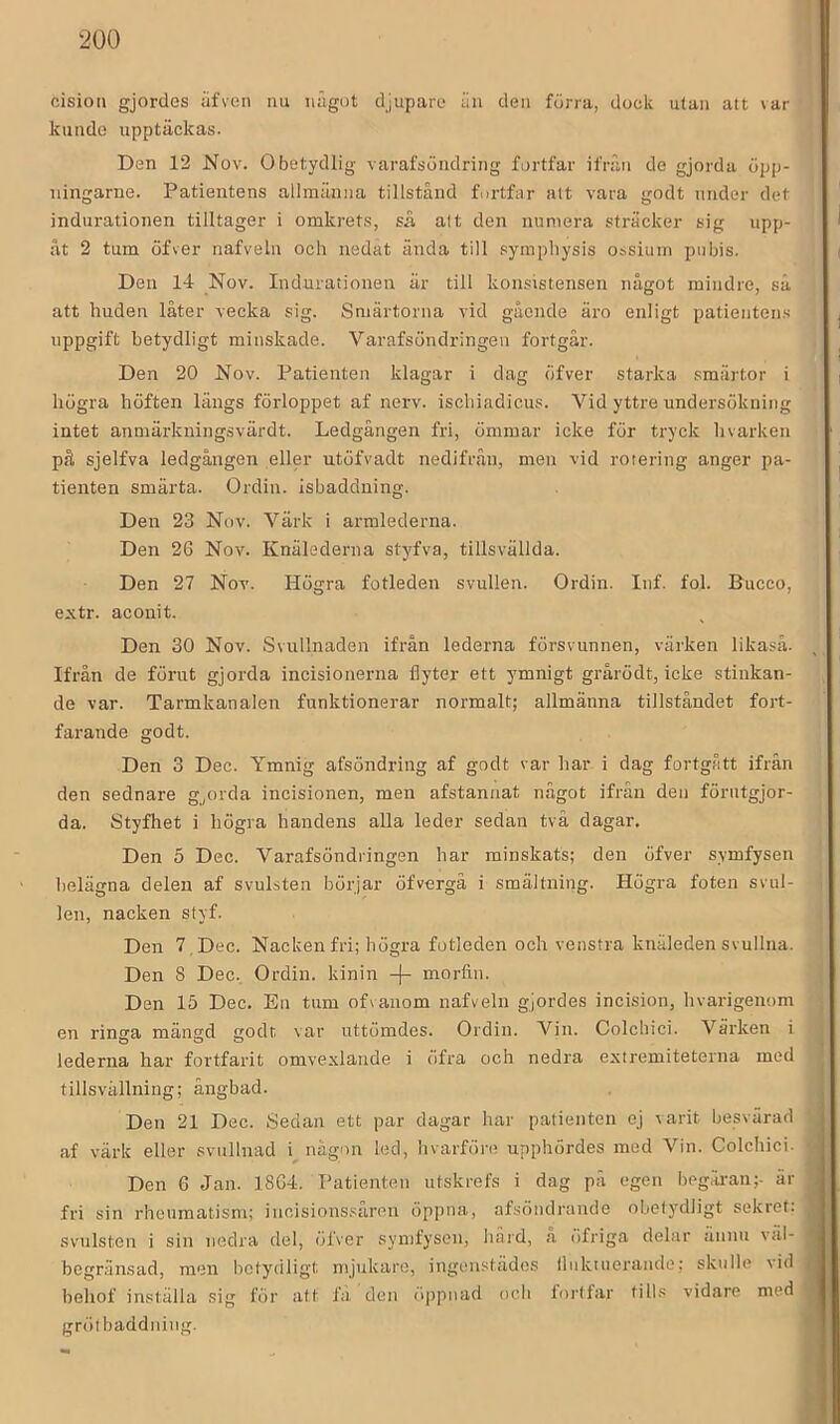 cision gjordes äfven iiu iiågut djupare iiu deii förra, dock utan att var kunde upptäckas. Den 12 Nov. Obetydlig varafsöndring fortfar ifrän de gjorda öpp- ningarne. Patientens allmänna tillstånd fortfar alt vara godt under det indurationen tilltager i omkrets, sä alt den numera sträcker sig upp- åt 2 tum öfver nafveln och nedat ända till symphysis ossium piibis. Den 14 Nov. Indurationen är till konsistensen något mindre, sä att huden låter vecka sig. Smärtorna vid gående äro enligt patientens uppgift betydligt minskade. Varafsöndringen fortgår. Den 20 Nov. Patienten klagar i dag öfver starka smärtor i högra höften längs förloppet af nerv. ischiadicus. Vid yttre undersökning intet anmärkningsvärdt. Ledgången fri, ömmar icke för tryck hvarken på sjelfva ledgången eller utöfvadt nedifrån, men vid rotering anger pa- tienten smärta. Ordin, isbaddning. Den 23 Nov. Värk i armlederna. Den 26 Nov. Knälederna styfva, tillsvällda. Den 27 Nov. Högra fotleden svullen. Ordin. Inf. fol. Bucco, extr. aconit. Den 30 Nov. Svullnaden ifrån lederna försvunnen, värken likaså. Ifrån de förut gjorda incisionerna flyter ett ymnigt grårödt, icke stinkan- de var. Tarmkanalen funktionerar normalt; allmänna tillståndet fort- farande godt. Den 3 Dec. Ymnig afsöndring af godt var har i dag fortgått ifrån den sednare g,orda incisionen, men afstannat något ifrän den förutgjor- da. Styfhet i högra handens alla leder sedan två dagar. Den 5 Dec. Varafsöndringen har minskats; den öfver symfysen l)elägna delen af svulsten börjar öfvergä i smältning. Högra foten svul- len, nacken styf. Den 7 , Dec. Nacken fri; högra fotleden och venstra knäleden svullna. Den 8 Dec. Ordin, kinin -j- morfin. Den 15 Dec. En tum ofvanom nafveln gjordes incision, hvarigenom en ringa mängd godt var uttömdes. Ordin. Vin. Colchici. Värken i lederna har fortfarit omvexlande i öfra och nedra exiremiteterna med tillsvällning; ångbad. Den 21 Dec. Sedan ett par dagar har patienten ej varit besvärad af värk eller svullnad i^ någon led, hvarföre upphördes med Vin. Colchici. Den 6 Jan. 1864. Patienten utskrefs i dag pä egen beg.u-an;- är fri sin rhcumatism; incisions.‘^åren öppna, afsöndrande obetydligt sekret: svulsten i sin nedra del, öfver symfysen, hård, fi öfriga delar ännu väl- begränsad, men betydligt mjukare, ingenstädes lliikiuerando; skulle vid behof inställa sig för att lä den öj)pnad och lorlfar tills vidare med grötbaddning.