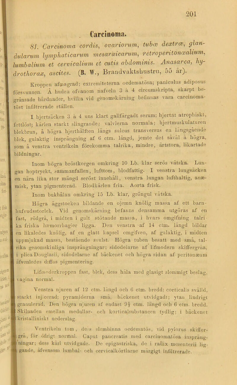 Cnrciiioina. 81. Carcinoma cordis, ovariorum, tubcc dextr(e, glan- dularum lymphaticarimi mesaraicarum, retroperitonmalium, lumhalium et cervicalinm et cutis ahdominis. Anasarca, hy~ drothorax, ascites. (B. W., Brandvaktsbustrn, 55 år). Kroppen afijiagracl; extremiteterna oedematösa; panicirlus adiposno försvunnein Å huden ofvanom nafveln 3 ä 4 circumskripta, skarpt be- gränsade hårdnader, hvilka vid genomskärning belinnas vara carcinoma- töst infiltrerade ställen. I hjertsäcken 3 ä 4 nns klart gallfärgadt serum; hjertat atropliiskt, fettlöst; kärlen starkt slingrande; valvlerna normala; lijertmuskulatnren blekbrun, å högra hjerthälften längs sulcus transversus en längsgående hlek, gulaktig insprängning af 6 ctm. längd, jemte det såväl å högra, som å venstra ventrikeln förekomma talrika, mindre, ärtstora, likartade bildningar. Inom högra bröstkorgen omkring 10 Lb. klar serös vätska. Lun- gan hoptryckt, .sammanfallen, lufttom, blodfattig. I venstra lungsäcken en nära lika stor mängd seröst innehåll, venstra lungan lufthaltig, anse- misk, ytan pigmenterad. Blodkärlen fria. Aorta frisk. Inom bukhålan omkring 15 Lb. klar, gröngul vätska. Högra äggstocken bildande en ojemn knölig massa af ett barn- hufvudsstorlek. Vid genomskärning befanns densamma utgöras af en fast, rödgrå, i midten i gult stötande massa, i hvars omgifning talri ka friska ha?morrhagier ligga. Den venstra af 14 ctm. längd bildar cn likaledes knölig, af en glatt kapsel omgifven, af gulaktig, i midten uppmjukad massa, bestående svulst. Högra tuben besatt med små, lal- rika genomskinliga insprängningar; sidodelarne af lifmodern skiffergråa, i plica Douglasii, sidodelarne af bäckenet och högra sidan af peritouteuni äfvenledes diffus pigmentering. ' Lifmnderkroppen fast, blek, dess håla med glasigt slommigt beslag, vagina normal. Venstra njuren af 12 ctm. längd och 6 ctm. bredd: corticalis svälld, starkt injicerad; pyramiderna små, bäckenet utvidgadr; ytan lindrigt granulerad. Den högra njuren af endast 9^ ctm. längd och 6 ctm. bredd. Skilnaden emellan medullar- och korticalsubstancen tydlig; i bäckenet kristalliniskt nederslag. Ventrikeln tom, dels slemhinna oodeinatös, vid pylorus skiffer- gra, för öfrigt normal. Caput pancreatis med carcinomatösa inspräng- ning.ar; dess kärl utvidgade. De epigastriska, do i radix mosenterii lig- gande, äfvensom lumbal- och cervicalkörtlarne inärgigt infiltrerade.