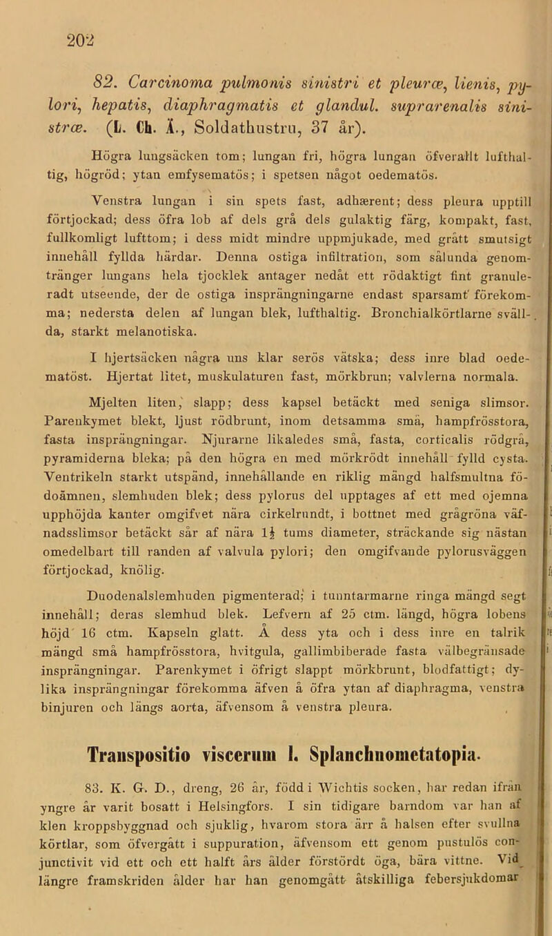 82. Carcinoma pulmonis sinistri et pleurce, lienis, py- lori, hepatis, diaphragmatis et glandul. suprarenalis aini- atrce. (L. Ch. L, Soldathustru, 37 år). Högra lungsäcken tom; lungan fri, högra lungan öfverailt lufthal- tig, högröd; ytan emfysematös; i spetsen något oedematös. Venstra lungan i sin spets fast, adhasrent; dess pleura upptill förtjockad; dess öfra lob af dels grå dels gulaktig färg, kompakt, fast, fullkomligt lufttom; i dess midt mindre uppmjukade, med grått smutsigt innehåll fyllda härdar. Denna ostiga infiltration, som sålunda genom- tränger lungans hela tjocklek antager nedåt ett rödaktigt fint granule- radt utseende, der de ostiga insprängningarne endast sparsamt' förekom- ma; nedersta delen af lungan blek, lufthaltig. Bronchialkörtlarne sväll- da, starkt melanotiska. I hjertsäcken några uns klar serös vätska; dess inre blad oede- matöst. Hjertat litet, muskulaturen fast, mörkbrun; valvlerna normala. Mjelten liten,' slapp; dess kapsel betäckt med seniga slimsor. Pareukymet blekt, ljust rödbrunt, inom detsamma små, hampfrösstora, fasta insprängningar. Njurarne likaledes små, fasta, corticalis rödgrå, pyramiderna bleka; på den högra en med mörkrödt innehåll fylld cysta. Ventrikeln starkt utspänd, innehållande en riklig mängd halfsmultna fö- doämnen, slemhuden blek; dess pylorus del upptages af ett med ojemna upphöjda kanter omgifvet nära cirkelrundt, i bottnet med grågröna väf- nadsslimsor betäckt sår af nära 1§ tums diameter, sträckande sig nästan omedelbart till randen af valvula pylori; den omgifvande pylornsväggen förtjockad, knölig. Duodenalslemhuden pigmenterad; i tunntarmarne ringa mängd segt innehåll; deras slemhud blek. Lefvern af 25 ctm. längd, högra lobens o höjd 16 ctm. Kapseln glatt. A dess yta och i dess inre en talrik mängd små hampfrösstora, hvitgula, gallimbiberade fasta välbegränsade insprängningar. Pareukymet i öfrigt slappt mörkbrunt, blodfattigt; dy- lika insprängningar förekomma äfven å öfra ytan af diaphragma, venstra binjuren och längs aorta, äfvensom å venstra pleura. Traiispositio visceriiui 1. Splanchiiomctatopia- 83. K. G. D., dreng, 26 år, föddi Wichtis socken, har redan ifrän yngre år varit bosatt i Helsingfors. I sin tidigare barndom var han af klen kroppsbyggnad och sjuklig, hvarom stora ärr å halsen efter svullna körtlar, som öfvergått i suppuration, äfvensom ett genom pustulös con- junctivit vid ett och ett halft års ålder förstördt öga, bära vittne. 'Vid_ längre framskriden ålder har han genomgått åtskilliga febersjukdomar