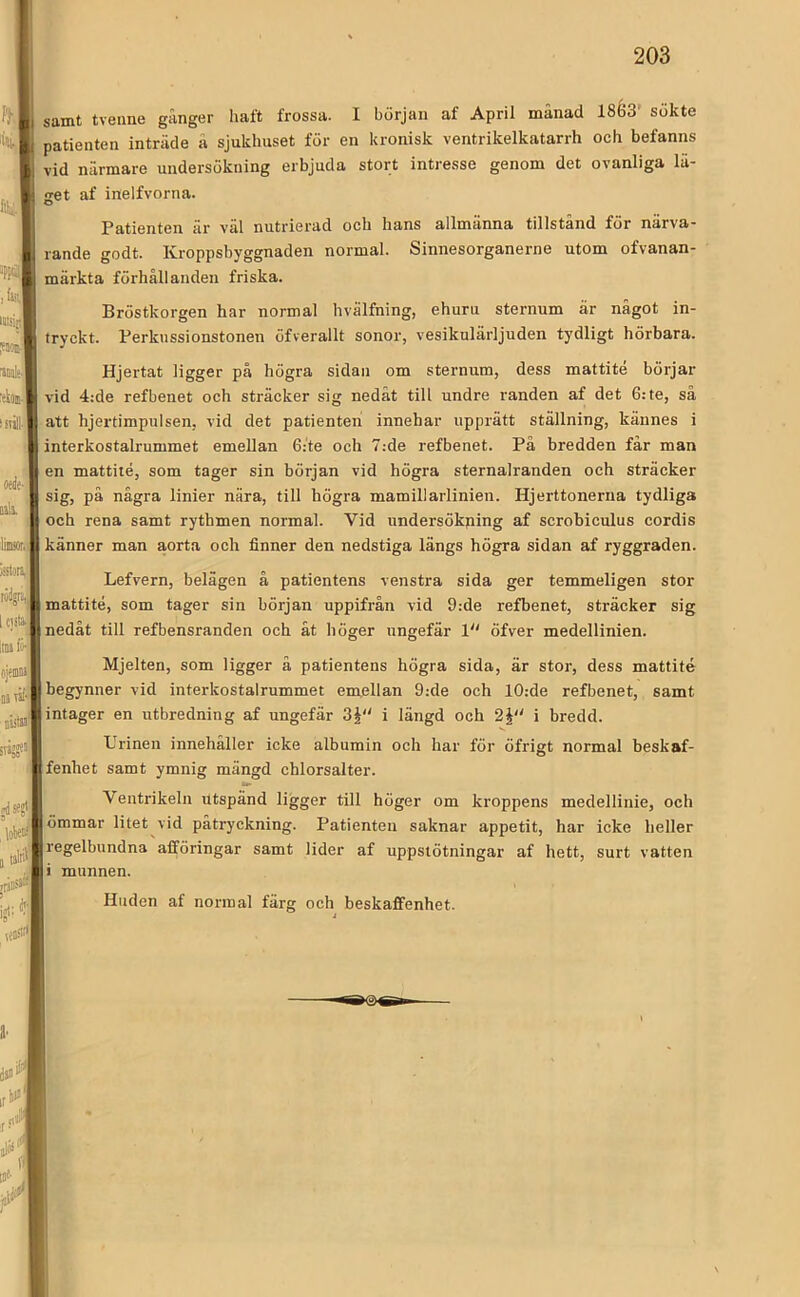 n\ 'SI tiw 'cWI liiilll )istoni,|| wip I C)fti liDsfo- cjeiniii Btåf'1 issW sris? »dSijt' samt tveime gånger haft frossa. I början af April månad ISéS' sökte patienten inträde å sjukhuset för en kronisk ventrikelkatarrh och befanns vid närmare undersökning erbjuda stort intresse genom det ovanliga lä- <ret af inelfvorna. Patienten är väl nutrierad och hans allmänna tillstånd för närva- rande godt. Kroppsbyggnaden normal. Sinnesorganerne utom ofvanan- märkta förhållanden friska. Bröstkorgen har normal hvälfning, ehuru sternum är något in- tryckt. Ferkiissionstonen öfverallt sonor, vesikulärljuden tydligt hörbara. Hjertat ligger på högra sidan om sternum, dess mattité börjar vid 4:de refbenet och sträcker sig nedåt till undre randen af det 6: te, så att hjertimpulsen, vid det patienten innehar upprätt ställning, kännes i interkostalrummet emellan 6:te och 7:de refbenet. På bredden får man en mattité, som tager sin början vid högra sternalranden och sträcker sig, på några linier nära, till högra mamillarlinien. Hjerttonerna tydliga och rena samt rythmen normal. Vid undersökping af scrobiculus cordis känner man aorta och finner den nedstiga längs högra sidan af ryggraden. Lefvern, belägen å patientens venstra sida ger temmeligen stor mattité, som tager sin början uppifrån vid 9:de refbenet, sträcker sig nedåt till refbensranden och åt höger ungefär V öfver medellinien. Mjelten, som ligger å patientens högra sida, är stor, dess mattité begynner vid interkostalrummet emellan 9:de och 10:de refbenet, samt intager en utbredning af ungefär 3§ i längd och 2J i bredd. Urinen innehåller icke albumin och har för öfrigt normal beskaf- fenhet samt ymnig mängd chlorsalter. Ventrikeln utspänd ligger till höger om kroppens medellinie, och ömmar litet vid påtryckning. Patienten saknar appetit, har icke heller regelbundna afföringar samt lider af uppstötningar af hett, surt vatten > munnen. Huden af normal färg och beskaffenhet.