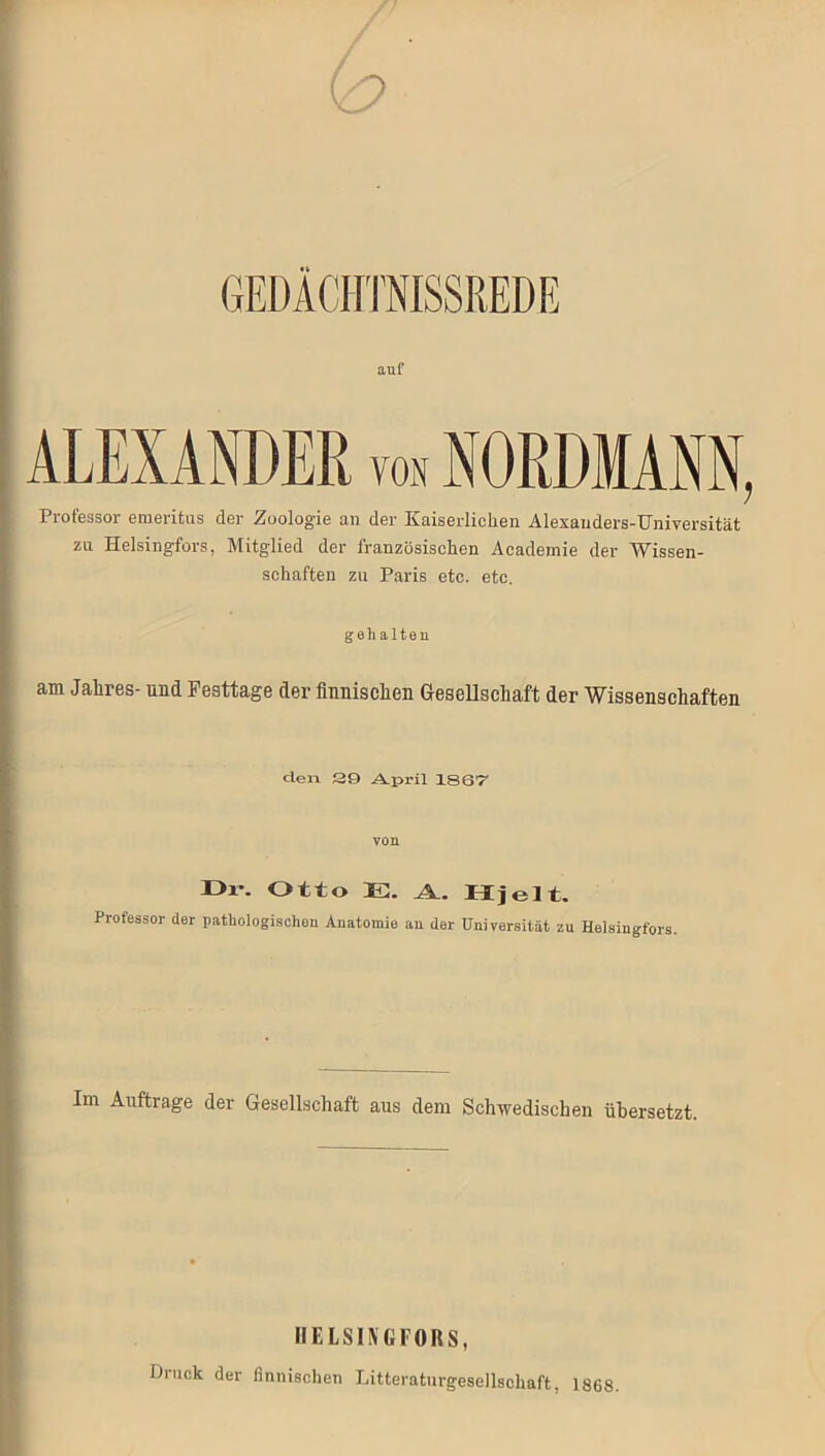 auf ALEXANDER von NORDMANN, Professor emeritus der Zoologie an der Kaiserlichen Alexanders-Universität zu Helsingfors, Mitglied der französischen Academie der Wissen- schaften zu Paris etc. etc. gehalten am Jalires- und Festtage der finnischen Gesellschaft der Wissenschaften den 29 April 1867 von Ü1-. Otto E. A. Hjeit. Professor der pathologischen Anatomie an der Universität zu Helsingfors. Im Aufträge der Gesellschaft aus dem Schwedischen übersetzt. HELSINGFORS, Druck der finnischen Litteratnrgesellschaft, 1868.