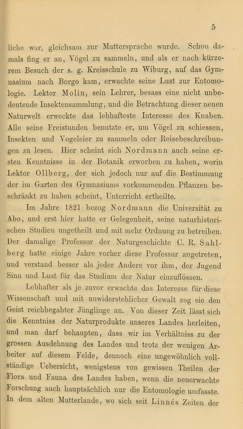 liehe war, gleichsam zur Muttersprache wurde. Schon da- mals fing er an, Vögel zu sammeln, und als er nach kürze- rem Besuch der s. g. Kreisschule zu Wiburg, auf das Gym- nasium nach Borgo kam, erwachte seine Lust zur Entomo- logie. Lektor Molin, sein Lehrer, besass eine nicht unbe- deutende Insektensammlung, und die Betrachtung dieser neuen Naturwelt erweckte das lebhafteste Interesse des Knaben. Ahe seine Freistunden benutzte er, um Vögel zu schiessen, Insekten und Vogeleier zu sammeln oder Reisebeschreibun- gen zu lesen. Hier scheint sich Nordmann auch seine er- sten Kenntnisse in der Botanik erworben zu haben, worin Lektor Ollberg, der sich jedoch nur auf die Bestimmung der im Garten des Gymnasiums vorkommenden Pflanzen be- schränkt zu haben scheint, Unterricht ertheilte. Im Jahre 1821 bezog Nordmann die Universität zu Abo, und erst hier hatte er Gelegenheit, seine naturhistori- schen Studien ungetheilt und mit mehr Ordnung zu betreiben. Der damalige Professor der Naturgeschichte C. R. Sahl- berg hatte einige Jahre vorher diese Professur angetreten, und verstand besser als jeder Andere vor ihm, der Jugend Sinn und Lust für das Studium der Natur einzuflössen. Lebhafter als je zuvor erwachte das Interesse für diese Wissenschaft und mit unwiderstehlicher Gewalt zog sie den Geist reichbegabter Jünglinge an. Von dieser Zeit lässt sich die Kenntniss der Naturprodukte unseres Landes herleiten, und man darf behaupten, dass wir im Verhältniss zu der grossen Ausdehnung des Landes und trotz der wenigen Ar- beiter auf diesem Felde, dennoch eine ungewöhnlich voll- ständige Uebersicht, wenigstens von gewissen Theilen der Flora und Fauna des Landes haben, wenn die neuerwachte Forschung auch hauptsächlich nur die Entomologie umfasste. In dem alten Mutterlande, wo sich seit Linnes Zeiten der