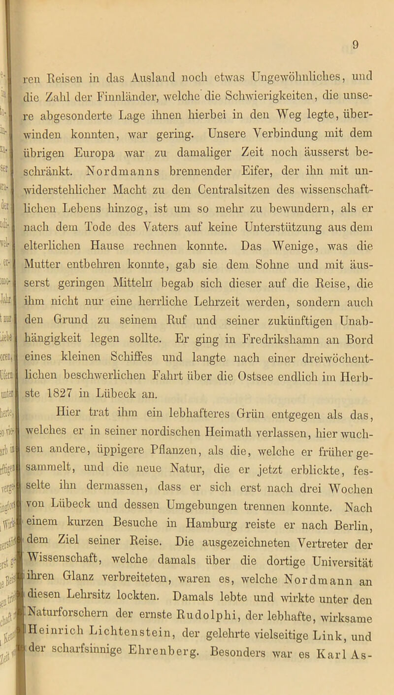 ren Reisen in das Ausland noch etwas Ungewöhnliches, und die Zahl der Finnländer, welche' die Schwierigkeiten, die unse- re abgesonderte Lage ihnen hierbei in den Weg legte, über- winden konnten, war gering. Unsere Verbindung mit dem übrigen Europa war zu damaliger Zeit noch äusserst be- schränkt. Nordmanns brennender Eifer, der ihn mit un- widerstehlicher Macht zu den Centralsitzen des wissenschaft- lichen Lebens hinzog, ist um so mehr zu bewundern, als er nach dem Tode des Vaters auf keine Unterstützung aus dem elterlichen Hause rechnen konnte. Das Wenige, was die Mutter entbehren konnte, gab sie dem Sohne und mit äus- serst geringen Mitteln begab sich dieser auf die Reise, die ihm nicht nur eine herrliche Lehrzeit werden, sondern auch den Grund zu seinem Ruf und seiner zukünftigen Unab- hängigkeit legen sollte. Er ging in Fredrikshamn an Bord eines kleinen Schiffes und langte nach einer dreiwöchent- lichen beschwerlichen Fahrt über die Ostsee endlich im Herb- ste 1827 in Lübeck an. Hier trat ihm ein lebhafteres Grün entgegen als das, welches er in seiner nordischen Heimath verlassen, hier wuch- sen andere, üppigere Pflanzen, als die, welche er früher ge- sammelt, und die neue Natur, die er jetzt erblickte, fes- selte ihn dermassen, dass er sich erst nach drei Wochen von Lübeck und dessen Umgebungen trennen konnte. Nach einem kurzen Besuche in Hamburg reiste er nach Berlin, dem Ziel seiner Reise. Die ausgezeichneten Vertreter der Wissenschaft, welche damals über die dortige Universität ihren Glanz verbreiteten, waren es, welche Nordmann an diesen Lehrsitz lockten. Damals lebte und wirkte unter den Naturforschern der ernste Rudolphi, der lebhafte, wirksame Heinrich Lichtenstein, der gelehrte vielseitige Link, und der scharfsinnige Ehrenberg. Besonders war es Karl As-