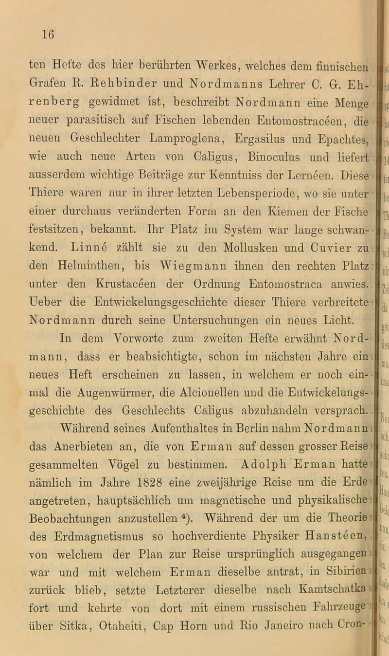 ten Hefte des hier berührten Werkes, welches dem finnischen Grafen R. Rehbinder und Nordmanns Lehrer C. G. Eh- renberg gewidmet ist, beschreibt Nordmann eine Menge neuer parasitisch auf Fischen lebenden Entomostraceen, die neuen Geschlechter Lamproglena, Ergasilus und Epachtes, wie auch neue Arten von Caligus, Binoculus und liefert ausserdem wichtige Beiträge zur Kenntniss der Lerneen. Diese Thiere waren nur in ihrer letzten Lehensperiode, wo sie unter einer durchaus veränderten Form an den Kiemen der Fische festsitzen, bekannt. Ihr Platz im System war lange schwan- kend. Linne zählt sie zu den Mollusken und Cu vier zu den Helminthen, bis Wiegmann ihnen den rechten Platz unter den Krustaceen der Ordnung Entomostraca anwies. Ueber die Entwickelungsgeschichte dieser Thiere verbreitete Nordmann durch seine Untersuchungen ein neues Licht. In dem Vorworte zum zweiten Hefte erwähnt Nord- mann, dass er beabsichtigte, schon im nächsten Jahre ein neues Heft erscheinen zu lassen, in welchem er noch ein- mal die Augenwürmer, die Alcionellen und die Entwickelungs- geschichte des Geschlechts Caligus abzuhandeln versprach. Während seines Aufenthaltes in Berlin nahm Nordmann das Anerbieten an, die von Er man auf dessen grosser Reise gesammelten Vögel zu bestimmen. Adolph Er man hatte nämlich im Jahre 1828 eine zweijährige Reise um die Erde angetreten, hauptsächlich um magnetische und physikalische Beobachtungen anzustellen4). Während der um die Theorie des Erdmagnetismus so hochverdiente Physiker Hansteen, von welchem der Plan zur Reise ursprünglich ausgegangeu war und mit welchem Erman dieselbe antrat, in Sibirien i zurück blieb, setzte Letzterer dieselbe nach Kamtschatka fort und kehrte von dort mit einem russischen Fahrzeuge | über Sitka, Otaheiti, Cap Horn und Rio Janeiro nach Cron- ■ li;i 1-1 ti k b Et Sri tl! Zri <k r <!« MS io, Stil, ttB, j. .fielt hu tili- tu K it.i ,Hal