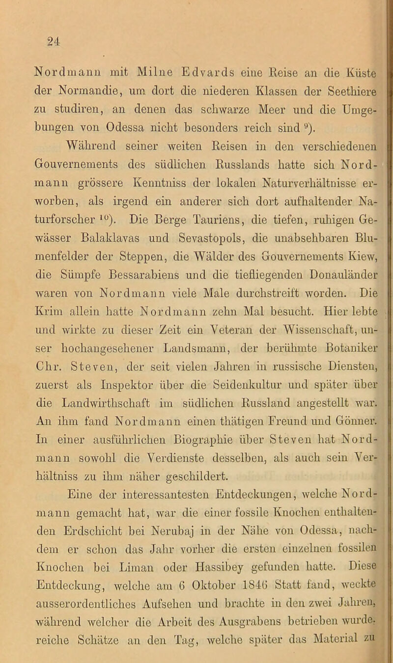 Nordmann mit Milne Edvards eine Reise an die Küste der Normandie, um dort die niederen Klassen der Seethiere zu studiren, an denen das schwarze Meer und die Umge- bungen von Odessa nicht besonders reich sind 9). Während seiner weiten Reisen in den verschiedenen Gouvernements des südlichen Russlands hatte sich Nord- mann grössere Kenntniss der lokalen Naturverhältnisse er- worben, als irgend ein anderer sich dort aufhaltender Na- turforscher lü). Die Berge Tauriens, die tiefen, ruhigen Ge- wässer Balaklavas und Sevastopols, die unabsehbaren Blu- menfelder der Steppen, die Wälder des Gouvernements Kiew, die Sümpfe Bessarabiens und die tiefliegenden Donauländer waren von Nord mann viele Male durchstreift worden. Die Krim allein hatte Nordmann zehn Mal besucht. Hier lebte und wirkte zu dieser Zeit ein Veteran der Wissenschaft, un- ser hochangesehener Landsmann, der berühmte Botaniker Chr. Steven, der seit vielen Jahren in russische Diensten, zuerst als Inspektor über die Seidenkultur und später über die Landwirthschaft im südlichen Russland angestellt war. An ihm fand Nordmann einen thätigen Freund und Gönner. In einer ausführlichen Biographie über Steven hat Nord- mann sowohl die Verdienste desselben, als auch sein Ver- hältniss zu ihm näher geschildert. Eine der interessantesten Entdeckungen, welche Nord- mann gemacht hat, war die einer fossile Knochen enthalten- den Erdschicht bei Nerubaj in der Nähe von Odessa, nach- dem er schon das Jahr vorher die ersten einzelnen fossilen Knochen bei Liman oder Hassibey gefunden hatte. Diese Entdeckung, welche am 6 Oktober 184(3 Statt fand, weckte ausserordentliches Aufsehen und brachte in den zwei Jahren, während welcher die Arbeit des Ausgrabens betrieben wurde, reiche Schätze an den Tag, welche später das Material zu