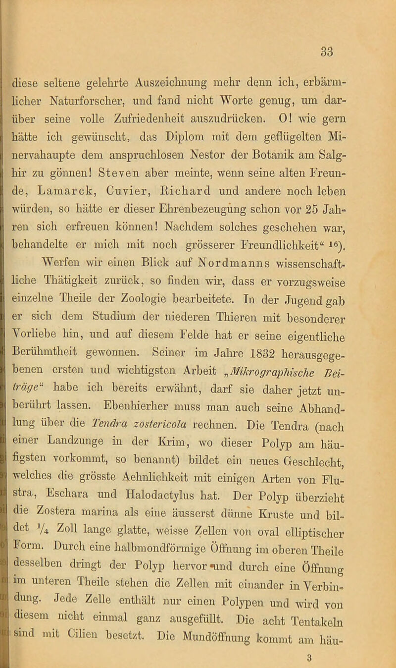 diese seltene gelehrte Auszeichnung mehr denn ich, erbärm- licher Naturforscher, und fand nicht Worte genug, um dar- | über seine volle Zufriedenheit auszudrücken. 0! wie gern i hätte ich gewünscht, das Diplom mit dem geflügelten Mi- nervahaupte dem anspruchlosen Nestor der Botanik am Salg- hir zu gönnen! Steven aber meinte, wenn seine alten Freun- de, Lamarck, Cuvier, Richard und andere noch leben U würden, so hätte er dieser Ehrenbezeugung schon vor 25 Jah- | reu sich erfreuen können! Nachdem solches geschehen war, behandelte er mich mit noch grösserer Freundlichkeit“ 16). Werfen wir einen Blick auf Nordmanns wissenschaft- I liehe Thätigkeit zurück, so finden wir, dass er vorzugsweise I einzelne Theile der Zoologie bearbeitete. In der Jugend gab 1 er sich dem Studium der niederen Thieren mit besonderer Vorliebe hin, und auf diesem Felde hat er seine eigentliche B Berühmtheit gewonnen. Seiner im Jahre 1832 herausgege- | benen ersten und wichtigsten Arbeit „Mikro graphische Bei- H träge11 habe ich bereits erwähnt, darf sie daher jetzt un- | berührt lassen. Ebenhierher muss man auch seine Abhand- | lung über die Tenära zostericola rechnen. Die Tendra (nach I einer Landzunge in der Krim, wo dieser Polyp am häu- I figsten vorkommt, so benannt) bildet ein neues Geschlecht, ■ welches die grösste Aehnlichkeit mit einigen Arten von Flu- I stra, Escliara und Halodactylus hat. Der Polyp überzieht I Zostera marina als eine äusserst dünne Kruste und bil- I det y4 Zoll lange glatte, weisse Zellen von oval elliptischer I Form. Durch eine halbmondförmige Öffnung im oberen Theile I desselben dringt der Polyp hervor «und durch eine Öffnung I im unteren Theile stehen die Zellen mit einander in Verbin« I düng. Jede Zelle enthält nur einen Polypen und wird von 1 diesem nicht einmal ganz ausgefüllt. Die acht Tentakeln I sind mit Lilien besetzt. Die Mundöffnung kommt am häu- 3