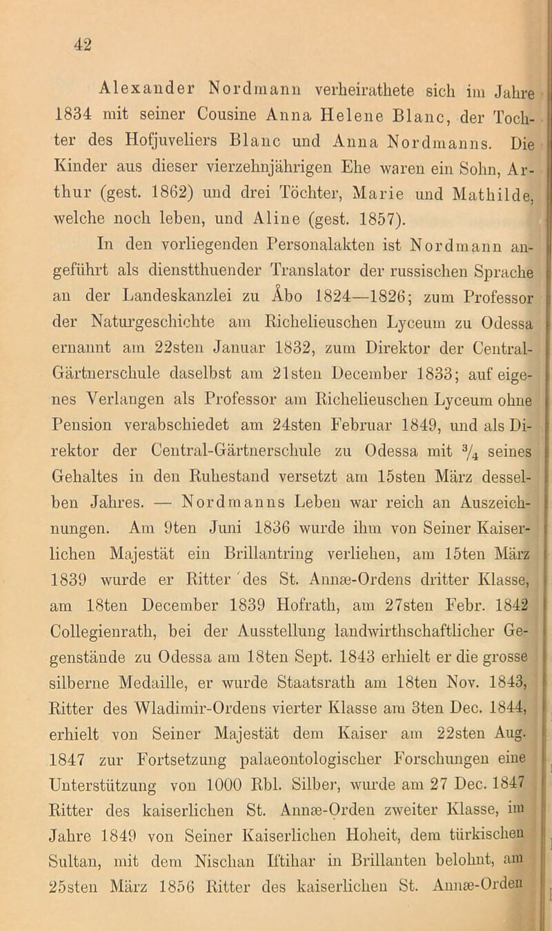 Alexander Nord mann verheirathete sich im Jahre 1834 mit seiner Cousine Anna Helene Blanc, der Toch- ter des Hofjuveliers Blanc und Anna Nordmanns. Die Kinder aus dieser vierzehnjährigen Ehe waren ein Sohn, Ar- thur (gest. 1862) und drei Töchter, Marie und Mathilde, welche noch leben, und Aline (gest. 1857). In den vorliegenden Personalakten ist Nordmann an- geführt als dienstthuender Translator der russischen Sprache an der Landeskanzlei zu Äbo 1824—1826; zum Professor der Naturgeschichte am Richelieuschen Lyceuin zu Odessa ernannt am 22sten Januar 1832, zum Direktor der Central- Gärtnerschule daselbst am 21sten Deceinber 1833; auf eige- nes Verlangen als Professor am Richelieuschen Lyceuin ohne Pension verabschiedet am 24sten Februar 1849, und als Di- rektor der Central-Gärtnerschule zu Odessa mit 3/4 seines Gehaltes in den Ruhestand versetzt am lösten März dessel- ben Jahres. — Nordmanns Leben war reich an Auszeich- nungen. Am 9ten Juni 1836 wurde ihm von Seiner Kaiser- lichen Majestät ein Brillantring verliehen, am löten März 1839 wurde er Ritter des St. Annae-Ordens dritter Klasse, am 18ten December 1839 Hofrath, am 27sten Febr. 1842 Collegienrath, bei der Ausstellung landwirthschaftlicher Ge- genstände zu Odessa am 18ten Sept. 1843 erhielt er die grosse silberne Medaille, er wurde Staatsrath am 18ten Nov. 1843, Ritter des Wladimir-Ordens vierter Klasse am 3ten Dec. 1844, erhielt von Seiner Majestät dem Kaiser am 22sten Aug. 1847 zur Fortsetzung palaeontologischer Forschungen eine Unterstützung von 1000 Rbl. Silber, wurde am 27 Dec. 1847 Ritter des kaiserlichen St. Annae-Orden zweiter Klasse, im Jahre 1849 von Seiner Kaiserlichen Hoheit, dem türkischen Sultan, mit dem Nischan Iftihar in Brillanten belohnt, am 25sten März 1856 Ritter des kaiserlichen St. Annse-Orden