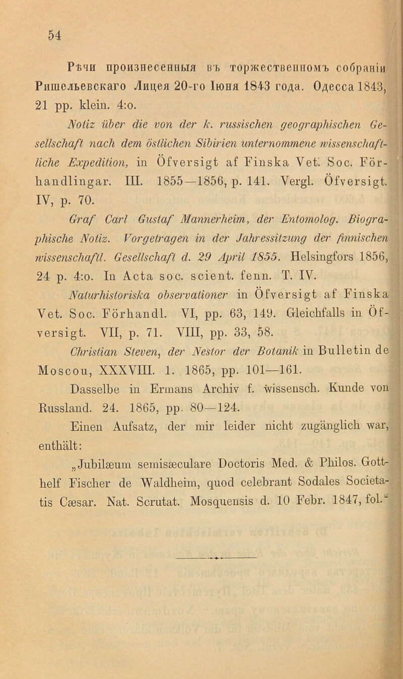 P'ß4u npoH3HeceHiitia B4> TopwecTBeiiuoM^ co6pahiu PimicjiLeBCKaro Annea 20-ro liona 1843 ro/ia. OAecca 1843, 21 pp. klein. 4:o. Notiz über die von der k. russischen geographischen Ge- sellschaft, nach dem östlichen Sibirien unternommene wissenschaft- liche Expedition, in Öfversigt af Finska Vet. Soc. För- handlingar. III. 1855—1856, p. 141. Vergl. Öfversigt. IV, p. 70. Graf Carl Gustaf Mannerheim, der Entomolog. Biogra- phische Notiz. Vorgetragen in der Jahressitzung der finnischen wissenschaftl. Gesellschaft d. 29 April 1855. Helsingfors 1856, 24 p. 4:o. In Acta soc. scient. fenn. T. IV. Nalurhistoriska observationer in Öfversigt af Finska Vet. Soc. Förhancll. VI, pp. 63, 149. Gleichfalls in Öf- versigt. VII, p. 71. VIII, pp. 33, 58. Christian Steven, der Nestor der Botanik in Bulletin de Moscou, XXXVIII. 1. 1865, pp. 101—161. Dasselbe in Erinans Archiv f. wissensch. Kunde von Russland. 24. 1865, pp. 80—124. Einen Aufsatz, der mir leider nicht zugänglich war, enthält: „Juhilseum sernisseculare Doctoris Med. & Philos. Gott- helf Fischer de Waldheim, quod celebrant Sodales Societa- tis Ctesar. Nat. Scrutat. Mosquensis d. 10 Febr. 1847, fol.'