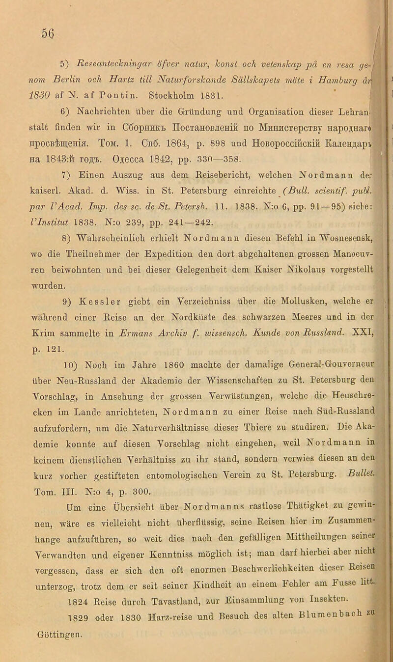 5) Resecinteclcningar öfver natur, konst och vetenslcap pä en resa ge- nom Berlin och Hartz tili Naturforslcande Sällskapets rnöte i Hamburg ä 1830 af N. af Pontin. Stockholm 1831. 6) Nachrichten Uber die Gründung und Organisation dieser Lehran- stalt finden wir in CÖopHHK'i. IIocTciHOBiieHiH ho MmniCTepCTisy HapoflHar* npocBimeniH. Tom. 1. Ch6. 1864, p. 898 und HoBopocciHcidu Ka-neHnapi na 1843:ft roÄi.. Ojiecca 1842, pp. 330—358. 7) Einen Auszug aus dem Reisebericht, welchen Nordmann der kaiserl. Akad. d. Wiss. in St. Petersburg einreichte (Bull, scientif. pull, par l’Acacl. Imp. des sc. de St. Petersb. 11. 1838. N:o 6, pp. 91—95) siete: l’Institut 1838. N:o 239, pp. 241—242. 8) Wahrscheinlich erhielt Nordmann diesen Befehl in Wosnesensk, wo die Theilnehmer der Expedition den dort abgehaltenen grossen Manoeuv- ren beiwohnten und bei dieser Gelegenheit dem Kaiser Nikolaus vorgestellt wurden. 9) Kessler giebt ein Verzeicbniss über die Mollusken, welche er während einer Reise an der Nordküste des schwarzen Meeres und in der Krim sammelte in Ermans Archiv f. wissensch. Kunde von Russland. XXI, p. 121. 10) Noch im Jahre 1860 machte der damalige General-Gouverneur über Neu-Russland der Akademie der Wissenschaften zu St. Petersburg den Vorschlag, in Ansehung der grossen Verwüstungen, welche die Heuschre- cken im Lande anrichteten, Nordmann zu einer Reise nach Süd-Russland aufzufordern, um die Naturverhältnisse dieser Thiere zu studiren. Die Aka- demie konnte auf diesen Vorschlag nicht eingehen, weil Nordmann in keinem dienstlichen Verhältuiss zu ihr stand, sondern verwies diesen an den kurz vorher gestifteten entomologischen Verein zu St. Petersburg. Bullet. Tom. III. N:o 4, p. 300. Um eine Übersicht über Nor dm an ns rastlose Thätigket zu gewin- nen, wäre es vielleicht nicht überflüssig, seine Reisen hier im Zusammen- hänge aufzuführen, so weit dies nach den gefälligen Mittheilungen seiner Verwandten und eigener Kenntniss möglich ist; man darf hierbei abei nicht vergessen, dass er sich den oft enormen Beschwerlichkeiten dieser Reisen unterzog, trotz dem er seit seiner Kindheit an einem 4 ehlei am 4 usse litt. 1824 Reise durch Tavastlaml, zur Einsammlung von Insekten. 1829 oder 1830 Harz-reise und Besuch des alten Blumenbach zu Göttingen.