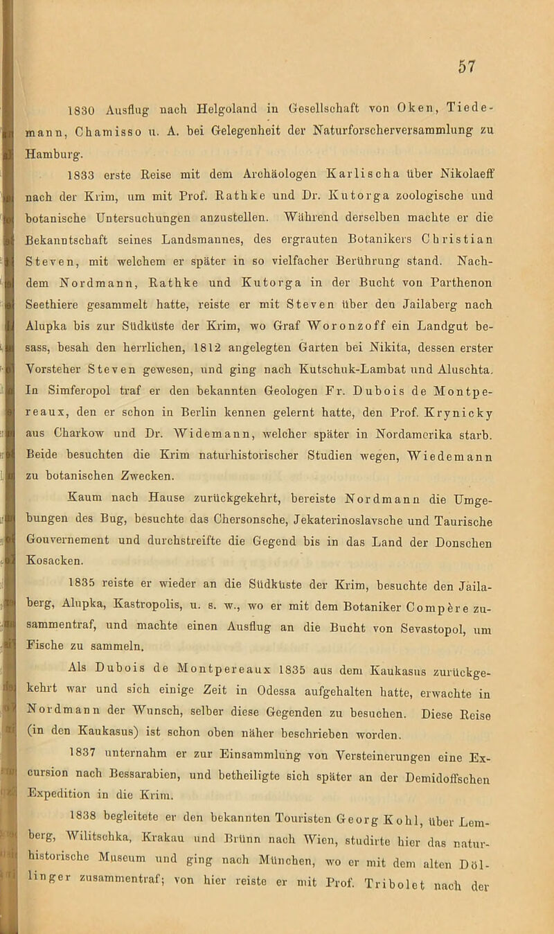 1830 Ausflug nach Helgoland in Gesellschaft von Oken, Tiede- mann, Chamisso u. A. bei Gelegenheit der Naturforscherversammlung zu Hamburg. 1833 erste Reise mit dem Archäologen Karlischa über Nikolaeff nach der Krim, um mit Prof. Rathke und Dr. Ivutorga zoologische uud botanische Untersuchungen anzustellen. Während derselben machte er die Bekanntschaft seines Landsmannes, des ergrauten Botanikers Christian Steven, mit welchem er später in so vielfacher Berührung stand. Nach- dem Nordmann, Rathke und Kutorga in der Bucht von Parthenon Seethiere gesammelt hatte, reiste er mit Steven über den Jailaberg nach Alupka bis zur Sudküste der Krim, wo Graf Woronzoff ein Landgut be- sass, besah den herrlichen, 1812 angelegten Garten bei Nikita, dessen erster Vorsteher Steven gewesen, und ging nach Kutschuk-Lambat und Aluschta. In Simferopol traf er den bekannten Geologen Fr. Dubois de Montpe- reaux, den er schon in Berlin kennen gelernt hatte, den Prof. Krynicky aus Charkow und Dr. Widemann, welcher später in Nordamerika starb. Beide besuchten die Krim naturhistorischer Studien wegen, Wiede mann zu botanischen Zwecken. Kaum nach Hause zurückgekehrt, bereiste Nordmann die Umge- bungen des Bug, besuchte das Chersonsche, Jekaterinoslavsche und Taurische Gouvernement und durchstreifte die Gegend bis in das Land der Donschen Kosacken. 1835 reiste er wieder an die Südküste der Krim, besuchte den Jaila- berg, Alupka, Kastropolis, u. s. w., wo er mit dem Botaniker Comp er e zu- sammentraf, und machte einen Ausflug an die Bucht von Sevastopol, um Fische zu sammeln. Als Dubois de Montpereaux 1835 aus dem Kaukasus zurückge- kehrt war und sich einige Zeit in Odessa aufgehalten hatte, erwachte in Nord mann der Wunsch, selber diese Gegenden zu besuchen. Diese Reise (in den Kaukasus) ist schon oben näher beschrieben worden. 1837 unternahm er zur Einsammlüng von Versteinerungen eine Ex- cursion nach Bessarabien, und betheiligte sich später an der Demidoffschen Expedition in die Krim. 1838 begleitete er den bekannten Touristen Georg Kohl, über Lem- berg, Wilitschka, Krakau und Brünn nach Wien, studirte hier das natur- histonsche Museum und ging nach München, wo er mit dem alten Döl- linger zusammentraf; von hier reiste er mit Prof. Tribolet nach der