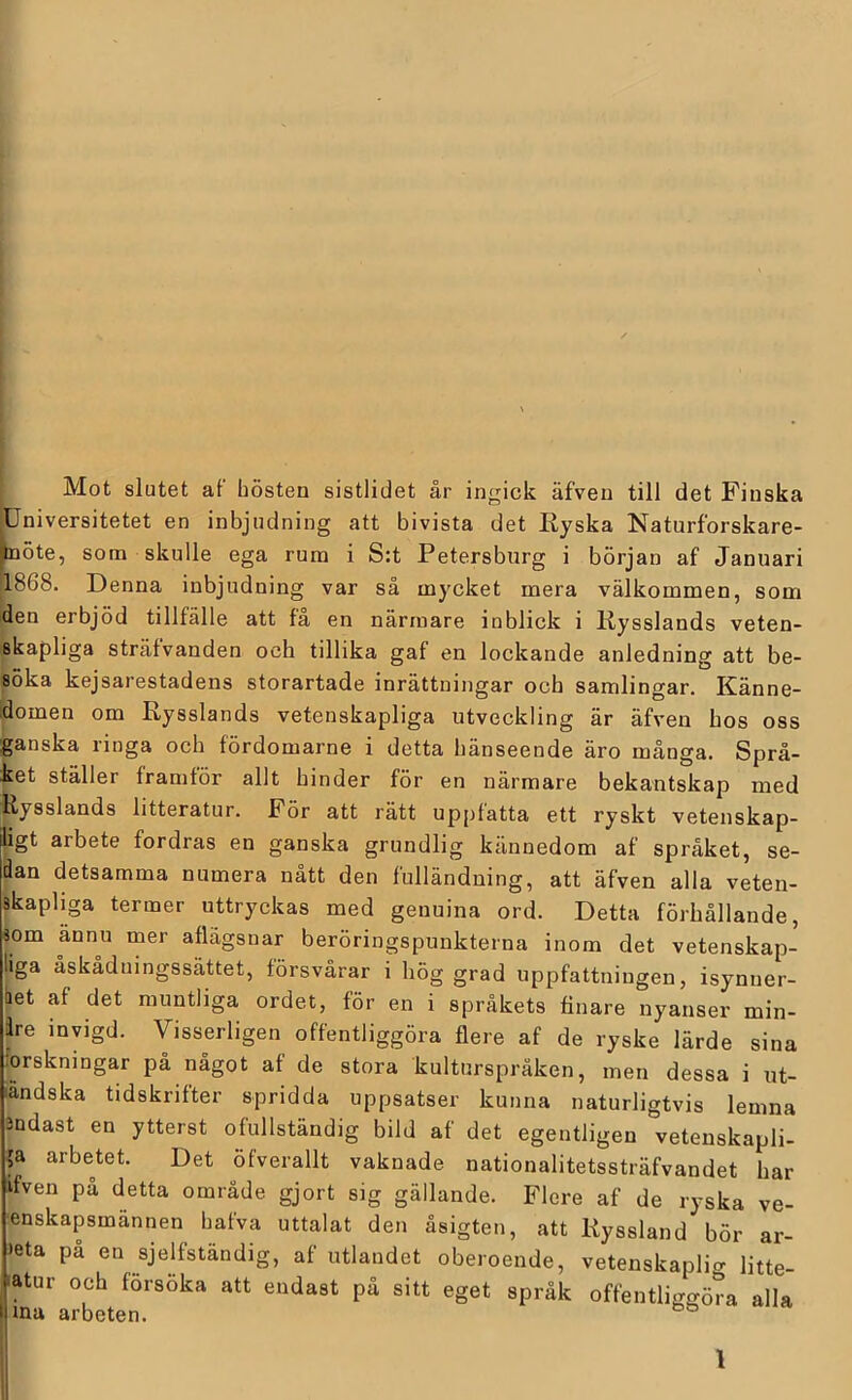 Mot slutet af hösten sistlidet år ingick äfven till det Finska ^Universitetet en inbjudning att bivista det Ryska Naturforskare- pöte, som skulle ega rum i S:t Petersburg i början af Januari 1868. Denna inbjudning var så mycket mera välkommen, som den erbjöd tillfälle att få en närmare inblick i Rysslands veten- skapliga sträfvanden och tillika gaf en lockande anledning att be- söka kejsarestadens storartade inrättningar och samlingar. Känne- domen om Rysslands vetenskapliga utveckling är äfven hos oss ganska ringa och fördomarne i detta hänseende äro många. Språ- ket ställer framför allt hinder för en närmare bekantskap med |iysslands litteratur. För att rätt up[)fatta ett ryskt vetenskap- ligt arbete fordras en ganska grundlig kännedom af språket, se- dan detsamma numera nått den fulländning, att äfven alla veten- Ikapliga termer uttryckas med genuina ord. Detta förhållande, som ännu mer aflägsnar beröringspunkterna inom det vetenskap- iga åskådningssättet, försvårar i hög grad uppfattningen, isynner- het af det muntliga ordet, för en i språkets finare nyanser min- dre invigd. Visserligen offentliggöra flere af de ryske lärde sina :orskningar på något af de stora kulturspråken, men dessa i ut- ländska tidskrifter spridda uppsatser kunna naturligtvis lemna 3Ddast en ytterst ofullständig bild af det egentligen veteuskapli- p arbetet. Det öfverallt vaknade nationalitetssträfvandet har ifven på detta område gjort sig gällande. Flere af de ryska ve- enskapsmännen hafva uttalat den åsigten, att Ryssland bör ar- >eta på en sjelfständig, af utlandet oberoende, vetenskaplio- Htte- ■atur och försöka att endast på sitt eget språk offentliggöra alla ma arbeten. I l