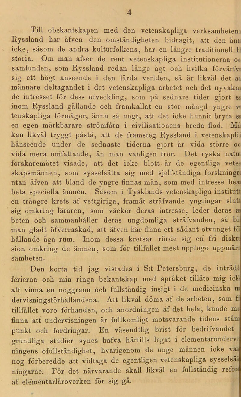 Till obekantskapen med den vetenskapliga verksamheteni Ryssland har äfven den omständigheten bidragit, att den änii ' icke, såsom de andra kulturfolkens, har en längre traditionell H storia. Om man afser de rent vetenskapliga institutionerna on samfunden, som Ryssland redan länge ägt och hvilka förvärfw sig ett högt anseende i den lärda verlden, så är likväl det ax männare deltagandet i det vetenskapliga arbetet och det nyvakm de intresset för dess utveckling, som på sednare tider gjort ss inom Ryssland gällande och framkallat en stor mängd yngre v\ tenskapliga förmågor, ännu sä ungt, att det icke hunnit bryta ss en egen märkbarare strömfåra i civilisationens breda flod. Mi: kan likväl tryggt påstå, att de framsteg Ryssland i vetenskaplii hänseende under de sednaste tiderna gjort är vida större oo vida mera omfattande, än man vanligen tror. Det ryska natui forskaremötet visade, att det icke blott är de egentliga veter skapsmännen, som sysselsätta sig med sjelfständiga forsknings! utan äfven att bland de yngre finnas män, som med intresse beas beta speciella ämnen. Såsom i Tysklands vetenskapliga institut! en trängre krets af vettgiriga, framåt sträfvande ynglingar slutt sig omkring läraren, som väcker deras intresse, leder deras a£ beten och sammanhåller deras ungdomliga sträfvanden, så bl man gladt öfverraskad, att äfven här finna ett sådant otvunget fc! hållande äga rum. Inom dessa kretsar rörde sig eii fri diskm sion omkring de ämnen, som för tillfället mest upptogo uppmär; samheten. Den korta tid jag vistades i S:t Petersburg, de inträdi ferierna och min ringa bekantskap med språket tilläto mig icl! att vinna en noggrann och fullständig insigt i de medicinska ii dervisningsförhållandena. Att likväl döma af de arbeten, som f: tillfället voro förhanden, och anordningen äf d.et hela, kunde m. finna att undervisningen är fullkomligt motsvarande tidens stam punkt och fordringar. En väsendtlig brist för bedrifvandet grundliga studier synes hafva härtills legat i elementarundervr ningens ofullständighet, hvarigenom de unge männen icke vaa nog förberedde att vidtaga de egentligen vetenskapliga sysselsäi ningarne. För det närvarande skall likväl en fullständig refor: af elementarläroverken för sig gå.