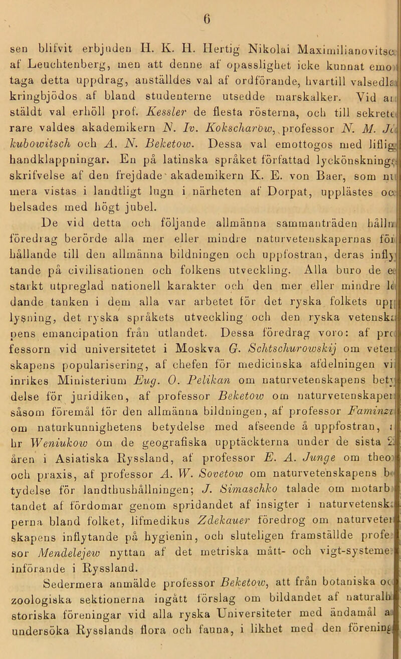 sen blifvit erbjuden H. K. H. Hertig Nikolai Maxiinilianovitsa af Leuebtenberg, men att denne af opasslighet icke kunnat emo taga detta uppdrag, anställdes val af ordförande, bvartill valsedlaa kringbjödos af bland studeuterne utsedde marskalkei’. Vid ai stäldt val erhöll prof. Kessler de flesta rösterna, och till sekrett' rare valdes akademikern IS. Iv. Kokscharöw, ^i)roiessov N. M. Ju kubowitsch och A. N. Beketow. Dessa val emottogos med liflig; handklappningar. En på latinska språket författad lyckönskning^: skrifvelse af den frejdade'akademikern K. E. von Baer, som nu mera vistas i landtligt lugn i närheten af Dorpat, upplästes oa helsades med högt jubel. De vid detta och följande allmänna sammanträden hålln föredrag berörde alla mer eller mindre naturvetenskapernas föi hållande till den allmänna bildningen och uppfostran, deras inflj tande på civilisationen och folkens utveckling. Alla buro de a starkt utpreglad nationell karakter och den mer eller mindre dande tanken i dem alla var arbetet lör det ryska folkets upp lysning, det ryska språkets utveckling och den ryska vetenskr pens emancipation från utlandet. Dessa föredrag voro: af pre. fessorn vid universitetet i Moskva G. Sclitsclmrowskij om vetei; skapens popularisering, af chefen för medicinska afdelningen vi inrikes Ministerium Eug. O. Pelikan om naturvetenskapens bety delse för juridiken, af professor Beketow om naturvetenskaper såsom föremål tör den allmänna bildningen, af professor Famimi om naturkunnighetens betydelse med afseende å uppfostran, i hr Weniukoxo öm de geografiska upptäckterna under de sista 5; åren i Asiatiska Ryssland, af professor E. A. Junge om theo) och praxis, af professor A. W. Sovetow om naturvetenskapens b<' tydelse för landthushållningen; J. Swiaschko talade om motarb tandet al fördomar genom spridandet af insigter i naturvetensk; perna bland folket, lifmedikus Zdekauer föredrog om naturvetei skapens inflytande på hygienin, och sluteligen framställde profe sor Mendelejew nyttan af det metriska mått- och vigt-systeme. införande i Ryssland. Sedermera anmälde professor Beketow, att från botaniska oc zoologiska sektionerna ingått törslag om bildandet af naturalh storiska föreningar vid alla ryska Universiteter med ändamål a undersöka Rysslands flora och fauna, i likhet med den förening