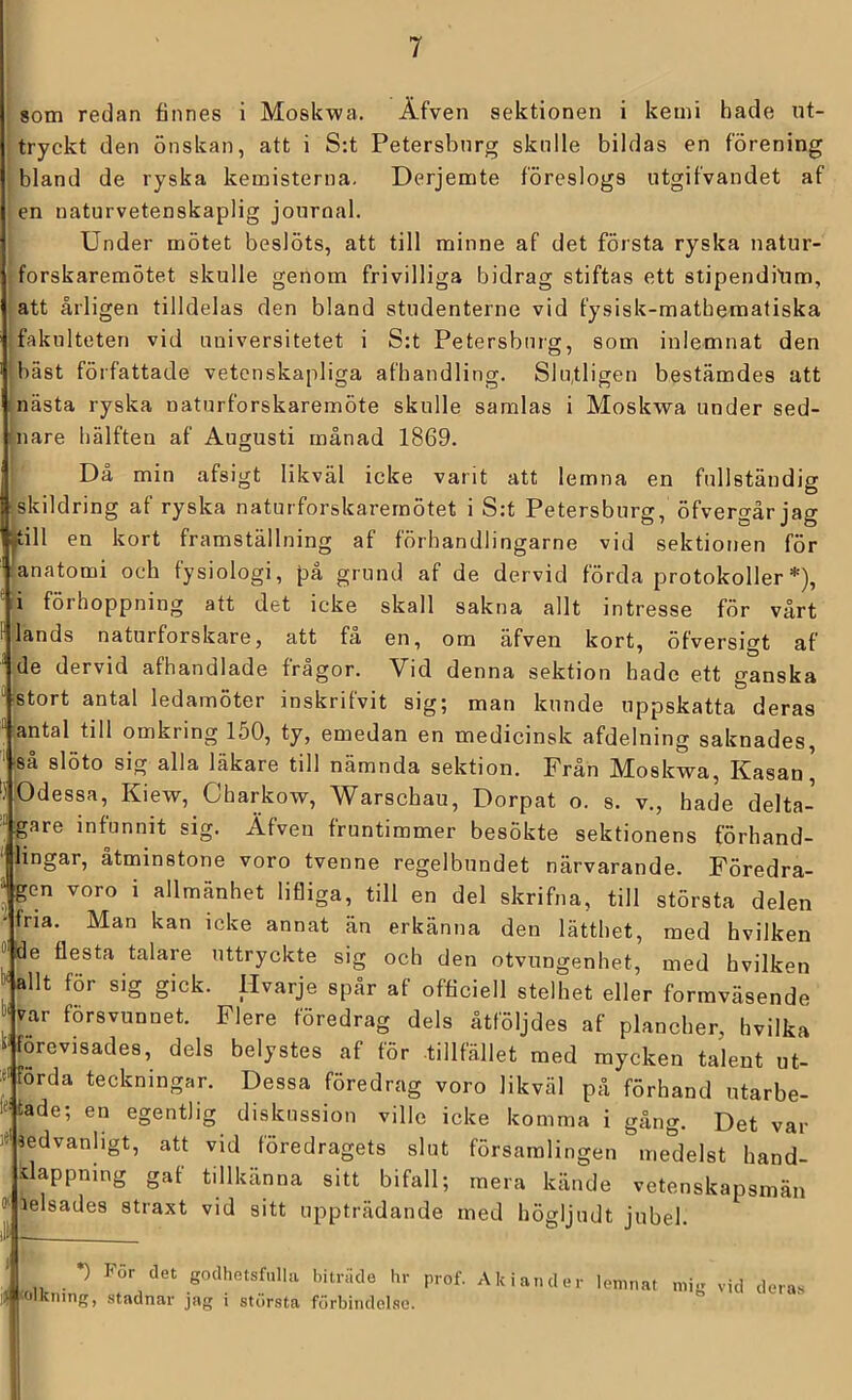 8om redan finnes i Moskwa. Äfven sektionen i kemi hade ut- tryckt den önskan, att i S:t Petersburg skulle bildas en förening bland de ryska kemisterna. Derjemte föreslogs utgifvandet af en naturvetenskaplig journal. Under mötet beslöts, att till minne af det första ryska natur- forskaremötet skulle genom frivilliga bidrag stiftas ett stipendiYim, att årligen tilldelas den bland studenterne vid fysisk-mathematiska fakulteten vid universitetet i S:t Petersburg, som inlemnat den bäst författade vetenskapliga afhandling. Slutligen bestämdes att Inästa ryska naturforskaremöte skulle samlas i Moskwa under sed- inare hälften af Augusti månad 1869. Då min afsigt likväl icke varit att lemna en fullständig ■skildring af ryska naturforskaremötet i S:t Petersburg, öfvergår jag •till en kort framställning af förhandlingarne vid sektionen för anatomi och fysiologi, på grund af de dervid förda protokoller *), -i förhoppning att det icke skall sakna allt intresse för vårt ‘lands naturforskare, att få en, om äfven kort, öfversigt af ^ de dervid afhandlade frågor. Vid denna sektion hade ett ganska ' stort antal ledamöter inskrifvit sig; man kunde uppskatta deras antal till omkring 150, ty, emedan en medicinsk afdelning saknades, så slöto sig alla läkare till nämnda sektion. Från Moskwa, Kasan' ‘.' Odessa, Kiew, Charkow, Warschau, Dorpat o. s. v., hade delta- '.gare infunnit sig. Äfven fruntimmer besökte sektionens förhand- ‘ lingar, åtminstone voro tvenne regelbundet närvarande. Föredra- “ gen voro i allmänhet lifliga, till en del skrifna, till största delen ■fria. Man kan icke annat än erkänna den lätthet, med hvilken ^ åe flesta talare uttryckte sig och den otvungenhet, med hvilken W allt för sig gick. Hvarje spår af officiell stelhet eller formväsende försvunnet. Flere föredrag dels åtföljdes af plancher, hvilka ‘■förevisades, dels belystes af för tillfället med mycken talent ut- Förda teckningar. Dessa föredrag voro likväl på förhand utarbe- ‘^■tade; en egentlig diskussion ville icke komma i gång. Det var J«Uedvanhgt, att vid föredragets slut församlingen medelst hand- klappning gaf tillkänna sitt bifall; mera kände vetenskapsmän ö' lelsades straxt vid sitt uppträdande med högljudt jubel, il® *) För det godhotsfiilUi bitriide hr prof. Ak iander lemnat > 'Olkning, stadnar jag i största förbindelse. mig vid deras