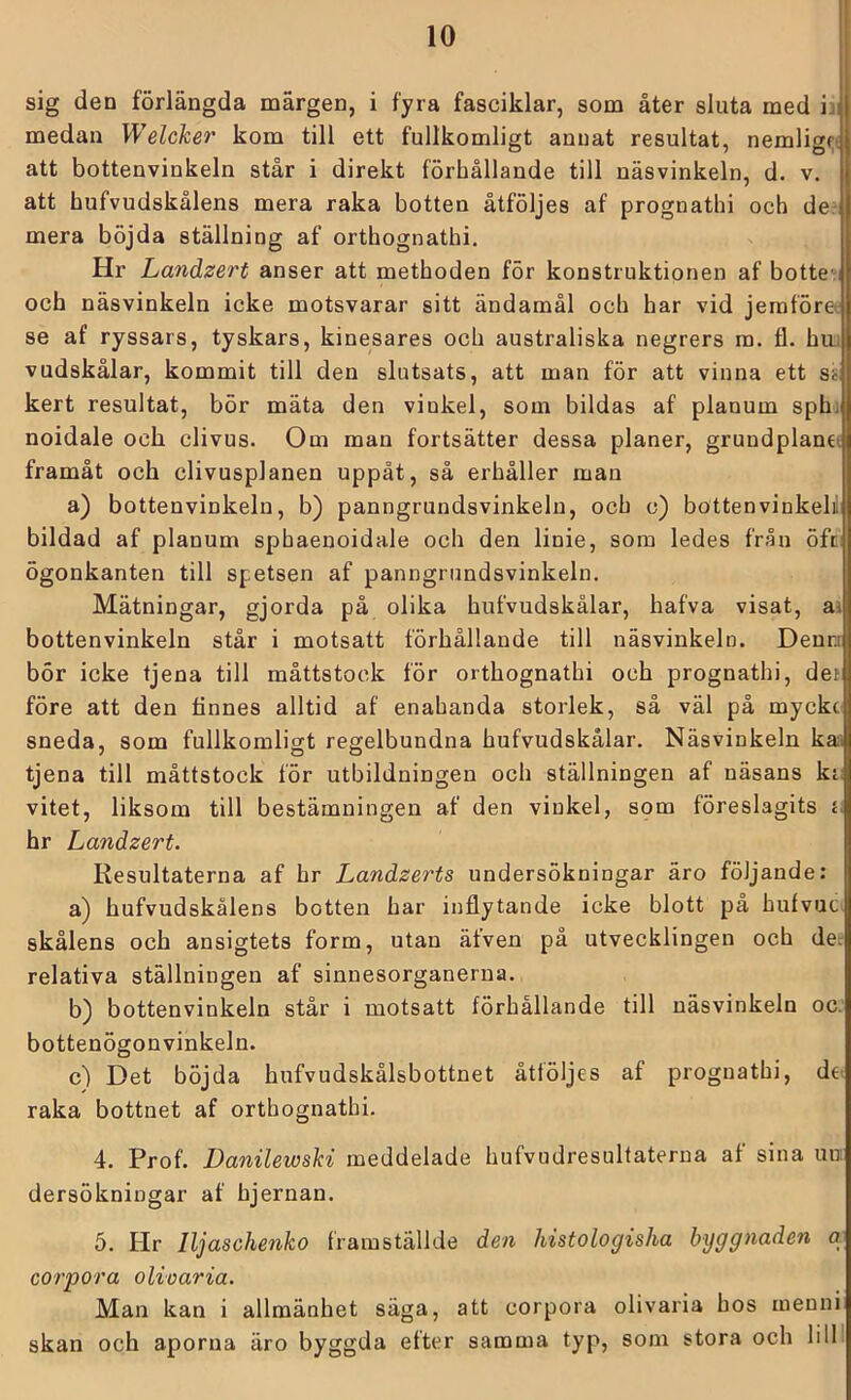 sig den förlängda märgen, i fyra fasciklar, som åter sluta med medan Welcker kom till ett fullkomligt annat resultat, nemlig<;f att bottenvinkeln står i direkt förhållande till näsvinkeln, d. v, att hufvudskålens mera raka botten åtföljes af prognathi och de- mera böjda ställning af orthognathi. Hr Landzert anser att methoden för konstruktionen af botte^i och näsvinkeln icke motsvarar sitt ändamål och har vid jeraföre^ se af ryssars, tyskars, kinesares och australiska negrers ra. fl. hui vudskålar, kommit till den slutsats, att man för att vinna ett sis; kert resultat, bör mäta den vinkel, som bildas af planum sph; noidale och clivus. Om man fortsätter dessa planer, grundplanet framåt och clivusplanen uppåt, så erhåller man a) bottenvinkelu, b) panngrundsvinkeln, och c) bottenvinkelil bildad af planum sphaenoidale och den linie, som ledes från öfci ögonkanten till spetsen af panngrundsvinkeln. Mätningar, gjorda på olika hufvudskålar, hafva visat, ai bottenvinkeln står i motsatt förhållande till näsvinkeln. Deun bör icke tjena till måttstock för orthognathi och prognathi, der före att den finnes alltid af enahanda storlek, så väl på myckc sneda, som fullkomligt regelbundna hufvudskålar. Näsvinkeln kai tjena till måttstock för utbildningen och ställningen af näsans ki: vitet, liksom till bestämningen af den vinkel, som föreslagits j; hr Landzert. Kesultaterna af hr Landzerts undersökningar äro följande: a) hufvudskålens botten har inflytande icke hlott på hufvucv skålens och ansigtets form, utan äfven på utvecklingen och der relativa ställningen af sinnesorganerna. b) bottenvinkeln står i motsatt förhållande till näsvinkeln oc. bottenögon vinkeln. c) Det böjda hufvudskålsbottnet åtföljes af prognathi, det raka bottnet af orthognathi. 4. Prof. Danilewski meddelade hufvudresultaterna af sina un; dersökningar af hjernan. 5. Hr Iljaschenko framställde den histologisha byggnaden q corpora olivaria. Man kan i allmänhet säga, att corpora olivaria hos menni skan och aporna äro byggda efter samma typ, som stora och lilll