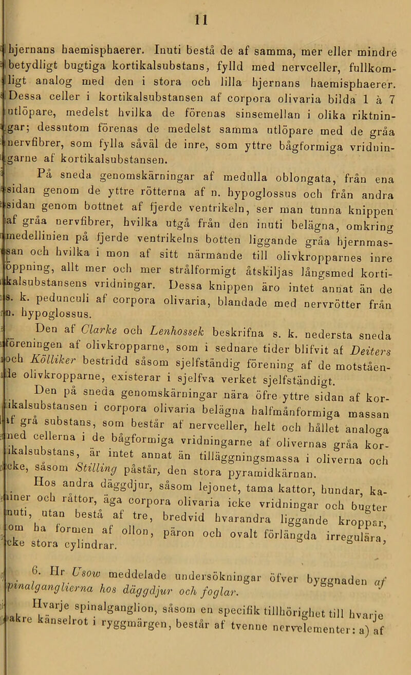 bjernans haemisphaerer. Inuti bestå de af samma, mer eJler mindre Ibetydligt bugtiga kortikalsubstans, fylld med nervceller, fullkom- ligt analog med den i stora och lilla bjernans haemisphaerer. Dessa celler i kortikalsubstansen af corpora olivaria bilda 1 ä 7 utlöpare, medelst hvilka de förenas sinsemellan i olika riktnin- •gar; dessutom förenas de medelst samma utlöpare med de gråa uervfibrer, som fylla saväl de inre, som yttre bågformiga vriduin- garne af kortikalsubstansen. På sneda genomskärningar af medulla oblongata, från ena sidan genom de yttre rötterna af n. hypoglossus och från andra sidan genom bottnet af fjerde ventrikeln, ser man tunna knippen laf gråa uervfibrer, hvilka utgå från den inuti belägna, omkring medellinien på fjerde ventrikelns botten liggande gråa bjernraas- san och hvilka i mon af sitt närmande till olivkropparnes inre öppning, allt mer och mer strålformigt åtskiljas långsmed korti- iikalsubstanseus vridningar. Dessa knippen äro intet annat än de BS. k. peduncuh af corpora olivaria, blandade med nervrötter från 10. hypoglossus. Den af Clarke och Lenhossek beskrifna s. k. nedersta sneda 1 föreningen af ohvkropparne, som i sednare tider blifvit af Deiters a och Kolhker bestridd såsom sjelfständig förening af de motståen- ade ohvkropparne, existerar i sjelfva verket sjelfständigt. Den på sneda genomskärningar nära öfre yttre sidan af kor- ;ikalsubstansen i corpora olivaria belägna halfmånformiga massan I gra substans, som består af nervceller, helt och hållet analoga ned cellerna i de bågformiga vriduingarne af olivernas gråa kor- icasu stans, ar intet annat an tilläggningsmassa i oliverna och oke, såsom Stillmg påstår, den stora pyramidkärnan. Hos andra däggdjur, såsom lejonet, tama kattor, hundar, kä- nner och rattor,^aga corpora olivaria icke vridningar och bukter nu 1, utan bestå af tre, bredvid hvarandra liggande kroppar om ha formen af ollon, päron och ovalt förlängda irregu^L’ eke stora cylindrar. <^e,mara, 6. llv Usow meddelade undersökningar öfver byggnaden af V^nalganglierna hos däggdjur och foglar. ygg^aaen af specifik tillhörighet till hvarje kre kanselrot i ryggmärgen, består af tvenne nerrelementer: a) If