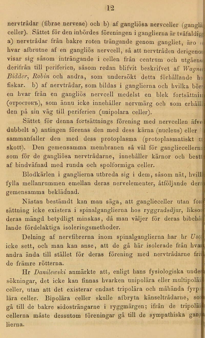 nervtrådar (fibrae nerveae) och b) af gangliösa nervceller (ganglii celler). Sättet för den inbördes föreningen i ganglierna är tvåfaldif^ a) nervtrådar från bakre roten trängande genom gangliet, äro m hvar afbrutne af en gangliös nervcell, så att nervtråden derigeno visar sig såsom inträngande i cellen från centrum och utgåem derifrån till periferien, såsom redan blifvit beskrifvet af Wagnu Bidder, Rohin och andra, som undersökt detta förhållande hi fiskar, b) af nervtrådar, som bildas i ganglierna och hvilka börr en hvar från en gangliös nervcell medelst en blek fortsättniii (oTpocTOKTb), som äunu icke innehåller nervmärg och som erhålll den på sin väg till periferien (unipolara celler). Sättet för denna fortsättnings förening med nervcellen äfvt dubbelt a) antingen förenas den med dess kärna (nucleus) eller sammanfaller den med dess protoplasma (protoplasmatiskt r. skott). Den gemensamma membranen så väl för gangliecellern; som för de gangliösa nervtrådarne, innehåller kärnor och bestt af bindväfnad med runda och spolformiga celler. Blodkärlen i ganglierna utbreda sig i dem, såsom nät, hvill fylla mellanrummen emellan deras nervelementer, åtföljande derr gemensamma beklädnad. Nästan bestämdt kan man säga, att ganglieceller utan foi; sättning icke existera i spinalganglierna hos ryggradsdjur, likso deras mängd betydligt minskas, då man väljer för deras bibehå lande fördelaktiga isöleringsmethoder. Delning af nervfibrerna inom spinalganglierna har hr Usc icke sett, och man kan anse, att de gå här isolerade från hvai andra ända till stället för deras förening med nervtrådarne fri de främre rötterna. Hr Danilewski anmärkte att, enligt hans fysiologiska unde: sökningar, det icke kan finnas hvarken unipolära eller multipoläi celler, utan att det existerar endast tripolära och måhända fyrp lära celler. Bipolära celler skulle afbryta känseltrådarue, so gå till de bakre sidosträngarne i ryggmärgen; ifrån de tripoläal, cellerna måste dessutom föreningar gå till de sympathiska ganp lierna.